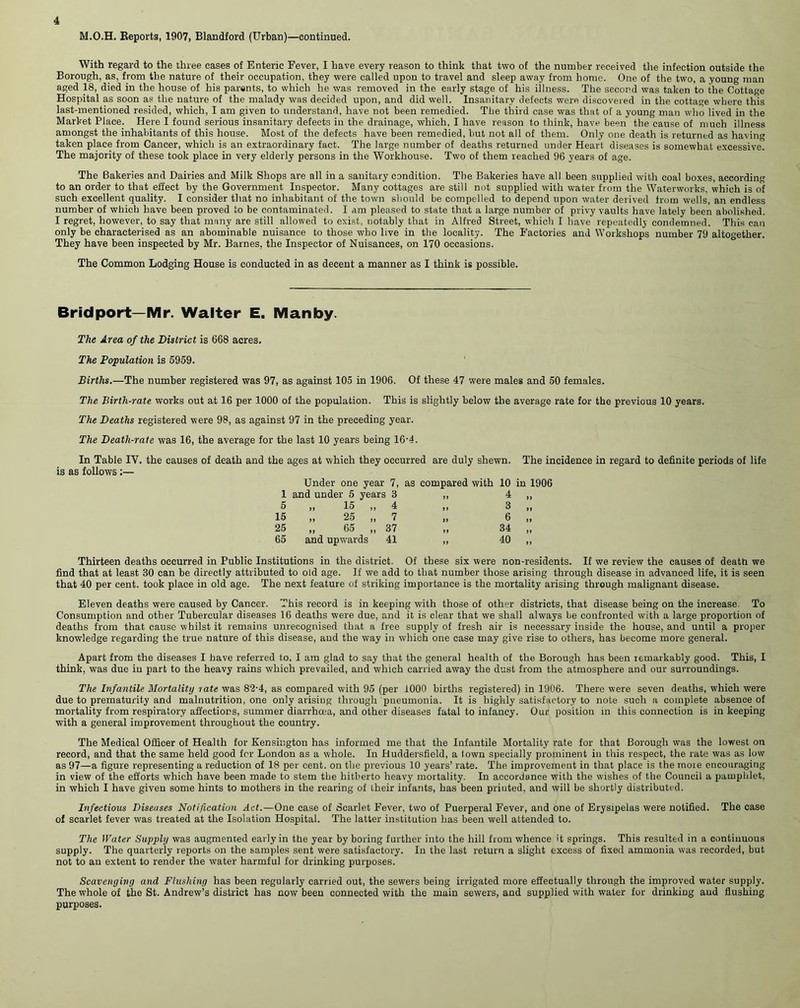 M.O.H. Reports, 1907, Blandford (Urban)—continued. With regard to the three cases of Enteric Fever, I have every reason to think that two of the number received the infection outside the Borough, as, from the nature of their occupation, they were called upon to travel and sleep away from home. One of the two, a young man aged 18, died in the house of his parents, to which he was removed in the early stage of his iilness. The second was taken to the Cottage Hospital as soon as the nature of the malady was decided upon, and did well. Insanitary defects were discovered in the cottage where this last-mentioned resided, which, I am given to understand, have not been remedied. The third case was that of a young man who lived in the Market Place. Here I found serious insanitary defects in the drainage, which, I have reason to think, have been the cause of much illness amongst the inhabitants of this house. Most of the defects have been remedied, but not all of them. Only one death is returned as having taken place from Cancer, which is an extraordinary fact. The large number of deaths returned under Heart diseases is somewhat excessive. The majority of these took place in very elderly persons in the Workhouse. Two of them reached 96 years of age. The Bakeries and Dairies and Milk Shops are all in a sanitary condition. The Bakeries have all been supplied with coal boxes, according to an order to that effect by the Government Inspector. Many cottages are still not supplied with water from the Waterworks, which is of such excellent quality. I consider that no inhabitant of the town should be compelled to depend upon water derived from wells, an endless number of which have been proved to be contaminated. I am pleased to state that a large number of privy vaults have lately been abolished. I regret, however, to say that many are still allowed to exist, notably that in Alfred Street, which I have repeatedly condemned. This can only be characterised as an abominable nuisance to those who live in the locality. The Factories and Workshops number 79 altogether. They have been inspected by Mr. Barnes, the Inspector of Nuisances, on 170 occasions. The Common Lodging House is conducted in as decent a manner as I think is possible. Bridport— Mr Walter E. Man by The Area of the District is 668 acres. The Population is 5959. Births.—The number registered was 97, as against 105 in 1906. Of these 47 were males and 50 females. The Birth-rate works out at 16 per 1000 of the population. This is slightly below the average rate for the previous 10 years. The Deaths registered were 98, as against 97 in the preceding year. The Death-rate was 16, the average for the last 10 years being 16'4. In Table IV. the causes of death and the ages at which they occurred are duly shewn, is as follows:— Under one year 7, as compared with 10 1 and under 5 years 3 „ 4 5 „ 15 „ 4 „ 3 15 „ 25 ,, 7 „ 6 25 „ 65 „ 37 „ 34 65 and upwards 41 ,, 40 Thirteen deaths occurred in Public Institutions in the district. Of these six were non-residents. If we review the causes of death we find that at least 30 can be directly attributed to old age. If we add to that number those arising through disease in advanced life, it is seen that 40 per cent, took place in old age. The next feature of striking importance is the mortality arising through malignant disease. Eleven deaths were caused by Cancer. This record is in keeping with those of other districts, that disease being on the increase. To Consumption and other Tubercular diseases 16 deaths were due, and it is clear that we shall always be confronted with a large proportion of deaths from that cause whilst it remains unrecognised that a free supply of fresh air is necessary inside the house, and until a proper knowledge regarding the true nature of this disease, and the way in which one case may give rise to others, has become more general. Apart from the diseases I have referred to, I am glad to say that the general health of the Borough has been remarkably good. This, I think, was due in part to the heavy rains which prevailed, and which carried away the dust from the atmosphere and our surroundings. The Infantile Mortality rate was 82-4, as compared with 95 (per 1000 births registered) in 1906. There were seven deaths, which were due to prematurity and malnutrition, one only arising through pneumonia. It is highly satisfactory to note such a complete absence of mortality from respiratory affections, summer diarrhoea, and other diseases fatal to infancy. Our position in this connection is in keeping with a general improvement throughout the country. The Medical Officer of Health for Kensington has informed me that the Infantile Mortality rate for that Borough was the lowest on record, and that the same held good for London as a whole. In Huddersfield, a town specially prominent in this respect, the rate was as low as 97—a figure representing a reduction of 18 per cent, on the previous 10 years’ rate. The improvement in that place is the more encouraging in view of the efforts which have been made to stem tbe hitherto heavy mortality. In accordance with the wishes of the Council a pamphlet, in which I have given some hints to mothers in the rearing of their infants, has been printed, and will be shortly distributed. Infectious Diseases Notification Act.—One case of Scarlet Fever, two of Puerperal Fever, and one of Erysipelas were notified. The case of scarlet fever was treated at the Isolation Hospital. The latter institution has been well attended to. The Water Supply was augmented early in the year by boring further into the hill from whence it springs. This resulted in a continuous supply. The quarterly reports on the samples sent were satisfactory. In the last return a slight excess of fixed ammonia was recorded, but not to an extent to render the water harmful for drinking purposes. Scavenging and Flushing has been regularly carried out, the sewers being irrigated more effectually through the improved water supply. The whole of the St. Andrew’s district has now been connected with the main sewers, and supplied with water for drinking and flushing purposes. The incidence in regard to definite periods of life in 1906