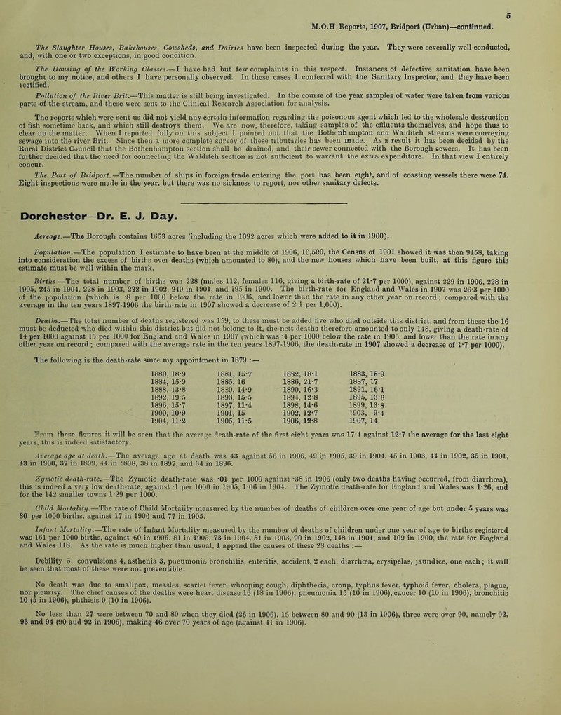 M.O.H Reports, 1907, Bridport (Urban)—continued. The Slaughter Houses, Bakehouses, Cowsheds, and Dairies have been inspected during the year. They were severally well conducted, and, with one or two exceptions, in good condition. The Housing of the Working Classes.—I have had but few complaints in this respect. Instances of defective sanitation have been brought to my notice, and others I have personally observed. In these cases I conferred with the Sanitary Inspector, and they have been rectified. Pollution of the Ttiver Brit.—This matter is still being investigated. In the course of the year samples of water were taken from various parts of the stream, and these were sent to the Clinical Research Association for analysis. The reports which were sent us did not yield any certain information regarding the poisonous agent which led to the wholesale destruction of fish sometime back, and which still destroys them. We are now, therefore, taking samples of the effluents themielves, and hope thus to clear up the matter. When I reported fully on this subject I pointed out that the Botin nh impton and Walditch streams were conveying sewage into the river Brit. Since then a more complete survey of these tributaries has been made. As a result it has been decided by the Rural District Couueil that the Bothenhampton section shall be drained, and their sewer connected with the Borough sewers. It has been further decided that the need for connecting the Walditch section is not sufficient to warrant the extra expenditure. In that view I entirely concur. The Port of Bridport.— The number of ships in foreign trade entering the port has been eight, and of coasting vessels there were 74. Eight inspections were made in the year, but there was no sickness to report, nor other sanitary defects. Dorchester—Dr. E. J. Day. Acreage.—The Borough contains 1653 acres (including the 1092 acres which were added to it in 1900). Population.—The population I estimate to have been at the middle of 1906, 1C,500, the Census of 1901 showed it was then 9458, taking into consideration the excess of births over deaths (which amounted to 80), and the new houses which have been built, at this figure this estimate must be well within the mark. Births —'The total number of births was 228 (males 112, females 116, giving a birth-rate of 21-7 per 1000), against 229 in 1906, 228 in 1905, 245 in 1904, 228 in 1903, 222 in 1902, 249 in 1901, and 195 in 1900. The birth-rate for England and Wales in 1907 was 26-3 per 1000 of the population (which is -8 per 1000 below the rate in 1906, and lower than the rate in any other year on record ; compared with the average in the ten years 1897-1906 the birth-rate in 1907 showed a decrease of 2-1 per 1,000). Deaths.—The totai number of deaths registered was 159, to these must be added five who died outside this district, and from these the 16 must be deducted who died within this district but did not belong to it, che nett deaths therefore amounted to only 148, giving a death-rate of 14 per 1000 against 15 per 1000 for England and Wales in 1907 ^whieh was -4 per 1000 below the rate in 1906, and lower than the rate in any other year on record ; compared with the average rate in the ten years 1897-1906, the death-rate in 1907 showed a decrease of 1*7 per 1000). The following is the death-rate since my appointment in 1879 : — 1880, 18-9 1861, 15-7 1882, 18-1 L883, 15-9 1884, 15-9 1885, 16 1886, 21-7 1887, 17 1888, 13-8 1839, 14-9 1890, 16-3 1891, 161 1892, 19-5 1893, 15-5 1894, 12-8 1895, 13-6 1896, 15-7 1897, 11-4 1898, 14-6 1899, 13-8 1900, 10-9 1901, 15 1902, 12-7 1903, 9-4 1904, 11-2 1905, 11-5 1906, 12-8 1907, 14 From these figures it will be seen that the average death-rate of the first eight years was 17-4 against 12-7 the average for the last eight years, this is indeed satisfactory. Average age at death.—The average age at death was 43 against 56 in 1906, 42 in 1905, 39 in 1904, 45 in 1903, 44 in 1902, 35 in 1901, 43 in 1900, 37 in 1899, 44 in 1898, 38 in 1897, and 34 in 1896. Zymotic death-rate.—The Zymotic death-rate was -01 per 1000 against -38 in 1906 (only two deaths having occurred, from diarrhoea), this is indeed a very low death-rate, against T per 1000 in 1905, 1-06 in 1904. The Zymotic death-rate for England and Wales was 1 • 26, and for the 142 smaller towns 1'29 per 1000. Child Mortality.—The rate of Child Mortality measured by the number of deaths of children over one year of age but under 5 years was 30 per 1000 births, against 17 in 1906 and 77 in 1905. Infant Mortality.—The rate of Infant Mortality measured by the number of deaths of children under one year of age to births registered was 161 per 1000 births, against 60 in 1906, 81 in 1905, 73 in 1904, 51 in 1903, 90 in L902,148 in 1901, and 109 in 1900, the rate for England and Wales 118. As the rate is much higher than usual, I append the causes of these 23 deaths :— Debility 5, convulsions 4, asthenia 3, pneumonia bronchitis, enteritis, accident, 2 each, diarrhoea, erysipelas, jaundice, one each; it will be seen that most of these were not preventible. No death was due to smallpox, measles, scarlet fever, whooping cough, diphtheria, croup, typhus fever, typhoid fever, cholera, plague, nor pleurisy. The chief causes of the deaths were heart disease 16 (18 in 1906), pneumonia 15 (10 in 1906), cancer 10 (10 in 1906), bronchitis 10 (5 in 1906), phthisis 9 (10 in 1906). No less than 27 were between 70 and 80 when they died (26 in 1906), 13 between 80 and 90 (13 in 1906), three were over 90, namely 92, 93 and 94 (90 aud 92 in 1906), making 46 over 70 years of age (against 41 in 1906).