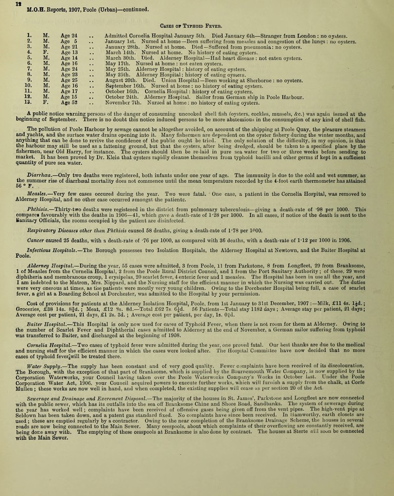 If M.O.H. Reports, 1907, Poole (Urban)—continued. Casks of Txphoid Feveb. 1. M. Age 24 2. M. Age 5 3. M. Age 21 4. F. Age 13 5. M. Age 14 6. M. Age 16 7. M. Age 24 8. M. Age 23 9. M. Age 25 10. M. Age 16 11. M. Age 17 12. M. Age 15 13. F. Age 52 Admitted Cornelia Hospital January 5th. Died January 6th—Stranger from London : no oysters. January 1st. Nursed at home—Been suffering from measles and congestion of the lungs : no oysters. January 28th. Nursed at home. Died—Suffered from pneumonia: no oysters. March 14th. Nursed at home. No history of eating oysters. March 30th. Died. Alderney Hospital—Had heart disease : not eaten oysters. May 17th. Nursed at home : not eaten oysters. May 25th. Alderney Hospital : history of eating oysters. May 25th. Alderney Hospital: history of eating oysreis. August 20th. Died. Union Hospital—Been working at Sherborne : no oysters. Ssptember 16th. Nursed at home: no history of eating oysters. October 16th. Cornelia Hospital: history of eating oysters. October 24th. Alderney Hospital. Sailor from German ship in Poole Harbour. November 7th. Nursed at home: no history of eating oysters. _ A public notice warning persons of the danger of consuming uncooked shell fish foysters, cockles, mussels, <fce.) was agaiu issued at the beginning of September. There is no doubt this notice induced persons to be more abstemious in the consumption of any kind of shell fish. The pollution of Poole Harbour by sewage cannot be altogether avoided, on account of the shipping at Poole Quay, the pleasure steamers and yachts, and the surface water drains opening into it. Many fishermen are dependent on the oyster fishery during the winter months, and anything that can be done to revive the confidence of the public ought be tried. The only solution of the difficulty, in my opinion, is that the harbour may still be used as a fattening ground, but that the oysters, after being dredged, should be taken to a specified place by the fishermen, near Old Harry, for instance. The oysters should then be re-laid in pure sea water for two or three weeks before sending to market. It has been proved by Dr. Klein that oysters rapidly cleanse themselves from typhoid bacilli and other germs if kept in a sufficient quantity of pure sea water. Diarrhata.—Only two deaths were registered, both infants under one year of age. The immunity is due to the cold and wet summer, as the summer rise of diarrhceal mortality does not commence until the mean temperature recorded by the 4-foot earth thermometer has attained 56 ° F. Measles.—Very few cases occured during the year. Two were fatal. One case, a patient in the Cornelia Hospital, was removed to Alderney Hospital, and no other case occurred amongst the patients. Phthisis.—Thirty-two deaths were registered in the district from pulmonary tuberculosis—giving a death-rate of -98 per 1000. This compares favourably with the deaths in 1906—41, which gave a death-rate of 1-28 per 1000. In all cases, if notice of the death is sent to the Sanitary Officials, the rooms occupied by the patient are disinfected. Respiratory Diseases other than Phthisis caused 58 deaths, giving a death-rate of P78 per 1000. Cancer caused 25 deaths, with a death-rate of -76 per 1000, as compared with 36 deaths, with a death-rate of 1-12 per 1000 in 1906. Infectious Hospitals.—The Borough possesses two Isolation Hospitals, the Alderney Hospital at Newtown, and the Baiter Hospital at Poole. Alderney Hospital.—During the year, 55 cases were admitted, 3 from Poole, 11 from Parkstone, 8 from Longfleet, 29 from Branksome, 1 of Measles from the Cornelia Hospital, 2 from the Poole Rural District Council, and 1 from the Port Sanitary Authority; of these, 29 were diphtheria and membranous croup, 1 erysipelas, 20 scarlet fever, 4 enteric fever and 1 measles. The Hospital has been in use all the year, and I am indebted to the Matron, Mrs. Nippard, and the Nursing staff for the efficient manner in which tbe Nursing was carried out. The duties were very onerous at times, as the patients were mostly very young children. Owing to the Dorchester Hospital being full, a case of scarlet fever, a girl at a Boarding School at Dorchester, was admitted to the Hospital by your permission. Cost of provisions for patients at the Alderney Isolation Hospital, Poole, from 1st January to 31st December, 1907 :—Milk, £11 4s. ljd.; Groceries, £38 14s. 8Jd. ; Meat, £12 8s. 8d.—Total £62 7s. 6£d. 56 Patients—Total stay 1182 days ; Average stay per patient, 21 days; Average cost per patient, 21 days, £1 2s. 3d. ; Average cost per patient, per day, Is. Ofd. Baiter Hospital.—This Hospital is only now used for cases of Typhoid Fever, when there is not room for them at Alderney. Owing to the number of Scarlet Fever and Diphtherial cases admitted to Alderney at the end of November, a German sailor suffering from typhoid was transferred to Baiter, and discharged at the beginning of 1908. Cornelia Hospital.—Two cases of typhoid fever were admitted during the year, one proved fatal. Our best thanks are due to the medical and nursing staff for the efficient manner in which the cases were looked after. The Hospital Committee have now decided that no more cases of typhoid fever^will be treated there. Water Supply.—The supply has been constant and of very good quality. Fewer complaints have been received of its discolouration. The Borough, with the exception of that part of Branksome, which is supplied by the Bournemouth Water Company, is now supplied by tbe Corporation Waterworks, your Council having taken over the Poole Waterworks Company’s Works in October last. Under the Poole Corporation Water Act, 1906, your Council acquired powers to execute further works, which will furnish a supply from the chalk, at Corfe Mullen ; these works are now well in hand, and when completed, the existing supplies will cease us per section 20 of the Act. Sewerage and Drainage and Excrement Disposal.—The majority of the houses in St. James’, Parkstone and Longfleet are now connected with the public sewer, which has its outfalls into the sea off Branksome Chine and Shore Road, Sandbanks. The system of sewerage during the year has worked well; complaints have been received of offensive gases being given off from the vent pipes. The high-vent pipe at Seldown has been taken down, and a patent gas standard fixed. No complaints have since been received. In Uamworthy. earth closets are used ; these are emptied regularly by a contractor. Owing to the near completion of the Branksome Drainage Scheme, the houses in several roads are now being connected to the Main Sewer. Many cesspools, about which complaints of their overflowing are constantly received, are being done away with. The emptying of these cesspools at Branksome is also done by contract. The houses at Sterte will soon be connected with the Main Sewer.
