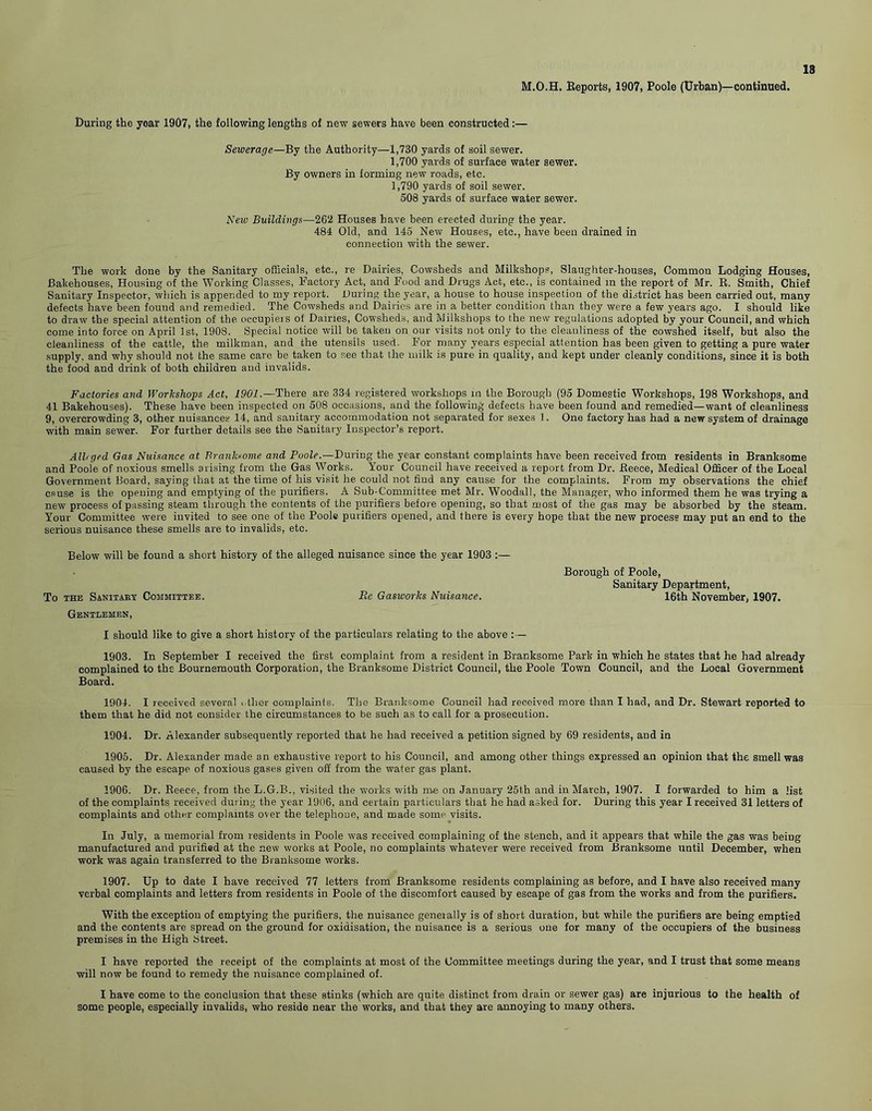 M.O.H. Reports, 1907, Poole (Urban)—continued. During the year 1907, the following lengths of new sewers have been constructed:— Sewerage—By the Authority—1,730 yards of soil sewer. 1,700 yards of surface water sewer. By owners in forming new roads, etc. 1,790 yards of soil sewer. 508 yards of surface water sewer. New Buildings—262 Houses have been erected during the year. 484 Old, and 145 New Houses, etc., have been drained in connection with the sewer. The work done by the Sanitary officials, etc., re Dairies, Cowsheds and Milkshops, Slaughter-houses, Common Lodging Houses, Bakehouses, Housing of the Working Classes, Factory Act, and Food and Drugs Act, etc., is contained in the report of Mr. R. Smith, Chief Sanitary Inspector, which is appended to my report. Luring the year, a house to house inspection of the district has been carried out, many defects have been found and remedied. The Cowsheds and Dairies are in a better condition than they were a few years ago. I should like to draw the special attention of the occupieis of Dairies, Cowsheds, and Milkshops to the new regulations adopted by your Council, and which come into force on April 1st, 1908. Special notice will be taken on our visits not only to the cleanliness of the cowshed itself, but also the cleanliness of the cattle, the milkman, and the utensils used. For many years especial attention has been given to getting a pure water supply, and why should not the same care be taken to see that the milk is pure in quality, and kept under cleanly conditions, since it is both the food and drink of both children and invalids. Factories and Workshops Act, 1901.—There are 334 registered workshops in the Borough (95 Domestic Workshops, 198 Workshops, and 41 Bakehouses). These have been inspected on 508 occasions, and the following defects have been found and remedied—want of cleanliness 9, overcrowding 3, other nuisances 14, and sanitary accommodation not separated for sexes 1. One factory has had a new system of drainage with main sewer. For further details see the Sanitary Inspector’s report. Alb ged Gas Nuisance at T! rank some and Poole.—During the year constant complaints have been received from residents in Branksome and Poole of noxious smells arising from the Gas Works. Your Council have received a report from Dr. Reece, Medical Officer of the Local Government Board, saying that at the time of his visit he could not find any cause for the complaints. From my observations the chief cause is the opening and emptying of the purifiers. A Sub-Committee met Mr. Woodall, the Manager, who informed them he was trying a new process of passing steam through the contents of the purifiers before opening, so that most of the gas may be absorbed by the steam. Your Committee were invited to see one of the Poole purifiers opened, and there is every hope that the new process may put an end to the serious nuisance these smells are to invalids, etc. Below will be found a short history of the alleged nuisance since the year 1903 To the Sanitary Committee. Re Gasworks Nuisance. Gentlemen, I should like to give a short history of the particulars relating to the above : — 1903. In September I received the first complaint from a resident in Branksome Park in which he states that he had already complained to the Bournemouth Corporation, the Branksome District Council, the Poole Town Council, and the Local Government Board. 1904. I received several other complaints. The Branksome Council had received more than I had, and Dr. Stewart reported to them that he did not consider the circumstances to be such as to call for a prosecution. 1904. Dr. Alexander subsequently reported that he had received a petition signed by 69 residents, and in 1905. Dr. Alexander made an exhaustive report to his Council, and among other things expressed an opinion that the smell was caused by the escape of noxious gases given off from the water gas plant. 1906. Dr. Reece, from the L.G.B., visited the works with me on January 25th and in March, 1907. I forwarded to him a list of the complaints received during the year 1906, and certain particulars that he had asked for. During this year I received 31 letters of complaints and other complaints over the telephone, and made some visits. In July, a memorial from residents in Poole was received complaining of the stench, and it appears that while the gas was being manufactured and purified at the new works at Poole, no complaints whatever were received from Branksome until December, when work was again transferred to the Branksome works. 1907. Up to date I have received 77 letters from Branksome residents complaining as before, and I have also received many verbal complaints and letters from residents in Poole of the discomfort caused by escape of gas from the works and from the purifiers. With the exception of emptying the purifiers, the nuisance generally is of short duration, but while the purifiers are being emptied and the contents are spread on the ground for oxidisation, the nuisance is a serious one for many of the occupiers of the business premises in the High Street. I have reported the receipt of the complaints at most of the Committee meetings during the year, and I trust that some means will now be found to remedy the nuisance complained of. I have come to the conclusion that these stinks (which are quite distinct from drain or sewer gas) are injurious to the health of some people, especially invalids, who reside near the works, and that they are annoying to many others. Borough of Poole, Sanitary Department, 16th November, 1907.
