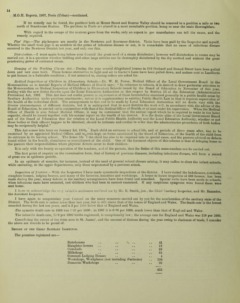 M.O.H. Reports, 1907, Poole (Urban)—continued. If no remedy can be found, the purifiers both at Mount Street and Bourne Valley should be removed to a position a mile or two north of Branksome Station. The purifiers in Poole are placed in a most unsuitable position, being so near the maiu thoroughfare. With regard to the escape of the noxious gases from the works, only an expert in gas manufacture can tell the cause, and the remedy required. Pigs' Stys.—The pig-keepers are mostly in the Newtown and Rossmoor district. Visits have been paid by the Inspector and myself. Whether the smell from pigs is an antidote to the germs of infectious disease or not, it is remarkable that no cases of infectious disease occurred in the Newtown District last year, and only one this. Disinfection.—I must again bring before your Council the great need of a steam disinfector ; however well disinfection in rooms may be carried out, it is a question whether bedding and other large articles can be thoroughly disinfected by the dry method and without the great penetrating power of saturated steam. Housing of the Working Classes Jet. —During the year several dilapidated houses in Old Orchard and Strand Street have been pulled down and new ones built. Three houses obstructive to light and air in Carter’s Lane have been pulled down, and notices sent to Landlords to put houses in a habitable condition ; if not attended to, closing orders are asked for. Medical Inspections of Children in Elementary Schools.—Dr. W. H. Power, Medical Officer of the Local Government Board in the Memorandum as to Annual Reports of Medical Officers of Health says : “ In reference to schools, it is desired to draw particular attention to the Memorandum on Medical Inspection of Children in Elementary Schools issued by the Boaid of Education in November of this year, dealing with the new duties thrown upon the Local Education Authorities in this respect by Section lil of the Education (Administrative Provisions) Act, 1907. This Act does not confer powers in supersession of those heretobefore exercised generally in a public health sense by Sanitary Authorities under previous enactments; rather it is supplementary to existing Public Health Law in that it requires supervision of the health of the individual child. The arrangements to this end to be made by Local Education Authorities will no doubt vary with the diverse circumstances of different districts, but it is anticipated that in most districts the work will, in accordance with the advice of the Board of Education, be carr ied out in conjunction with that of the Medical Officer of Health, or at least under his supervision. When the Medical Officer of Health is also School Medical Officer, it may be convenient that the annual report which he is required to make in the latter capacity, should be issued together with his annual report on the health of his district. It is the desire alike of the Local Government Board and of the Board of Education that the relation of the Local Public Health Authority aud the Local Education Authority, whether or not these bodies or their officers happen to be identical, should be intimate and cordial in Older that the administrative procedures of both bodies may be reciprocally helpful.” This Act comes into force on January 1st, 1908c Each child on entrance to school life, and at periods of three years after, has to be examiued by an appointed Medical Officer, and re0ords kept, on forms sanctioned by the Board of Education, of the health of the child from its entrance to its leaving school. The home life f the child has also to be enquired into in special cases, and the parents advised on defects found either in the health, cleanliness or nourishment of the child. One of the foremost objects of this scheme is that of bringing borne to the parents their responsibilities where physical defects occur in their children. It is only with the hearty co-operation of the teachers, aud of the parents, that the duties of this memorandum can be carried out. The first point of enquiry on the examination form, that of history of previous diseases, including infectious disease, will form a record of great use in epidemic periods. In an epidemic of measles, for instance, instead of the need of general school closure arising, it may suffice to close the infant schools while excluding, in the upper departments, only those unprotected by a previous attack. Inspection of District.—With the Inspectors I have made systematic inspections of the district. I have visited the bakehouses, cowsheds slaughter-houses, lodging-houses, and many of the factories, laundries and workshops. A house to house inspection of 688 houses, has been made during the year, many defects in the sanitary arrangements have been found and remedied. Special visits have been made to schools when infectious cases have occurred, and children who had been in contact examined. If any suspicious symprons were found these were sent home. I have lo acknowledge the vciy \alualle assistance rendered me by Mr. R. Smith, jun., the Chief Sanitary Inspector, and Mr. Ramsden, the Assistant Inspector. I have again to congratulate your Council on the many measures carried out by you for the amelioration of the sanitary state of the District. The birth-rate is ratfier lower than last year, but is still above that of the towns of England and Wales. The death-rate is the lowest recorded during the last ten years, and is 2 per 1000 below that of England and Wales. The zymotic death-rate in 1906 was 1 -31 per 1000 : in 1907 it is 0-86 per 1000, much lower than that of England and Wales. The infantile death-rate, 75-9 per 1000 births registered, is exceptionally low ; the average rate for England and Wales was 118 per 1000. Considering the extent of the slum area in St. James’, and the amount of distress during the year owing to slackness of trade, I consider the above are records to be pioud of. Report of the Chief Sanitary Inspector. The premises registered are— Bakehouses .. .. .. .. 41 Slaughter-houses .. .. .. .. 17 Cowsheds .. .. .. .. 33 Milkshops .. .. .. .. 64 Common Lodging Houses .. .. .. ± Workshops, Workplaces (not including Factories) .. 198 Domestic Workshops .. .. .. 95 452