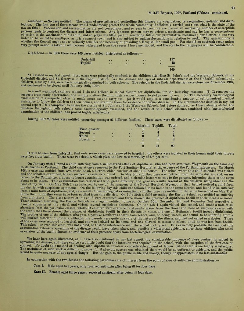 Small-pox.—No case notified. The means of preventing and controlling this disease are vaccination, re-vaccination, isolation and disin- fection. The first two of these means would undoubtedly protect the whole community if efficiently carried out; but what is the state of the law on this ? Vaccination and re-vaccination are not compulsory, and so year by year we are having an increasing number of susceptible persons ready to contract the disease and infect others. Any ignorant person may go before a magistrate and say he has a conscientious objection to the vaccination of his child, and so plays his little part in rendering futile our preventative measures ; our district is one very liable to be visited by small-pox, as it is a seaport town, and is also subject to sudden fluctuations in relation to work. The question now is whether the Council ought not to seriously consider the necessity of providing a Hospital for small-pox. For should an outbreak occur unless very prompt action is taken it will become widespread from the causes I have mentioned, and the cost to the ratepayers will be considerable. Diphtheria.—In 1906 there were 169 cases notified, distributed as follows :— Underhill .. .. .. .. 127 Tophill .. .. .. .. 42 169 As I stated in my last report, these cases were principally confined to the children attending St. John’s and the Wesleyan Schools, in the Underhill district, and St. George’s, in the Tophill district. As the disease had spread into all departments of the Underhill schools, the children, class by class, were bacteriologically examined in both schools. The schools in the Underhill district were closed on November 19th, and continued to be closed until January 18th, 1907. In a well organised, sanitary school I do not believe in school closure for diphtheria, for the following reasons:—(1) It removes the suspects from ready observation, and simply scatters them in their various homes to sicken one by one (2) The necessary bacteriological examination of a suspected class is much more easy to carry out. (3) It would require a considerable amount of well organised medical assistance to follow the children to their homes, and examine them for evidence of obscure disease. In the circumstances detailed in my last annual report I felt compelled to advise the closing of St. John’s and the Wesleyan Schools, but before doing so, as I have already stated, the children throughout both schools were bacteriologically examined, and the result of this school closure, combined with bacteriological examination of the children, has proved highly satisfactory. During 1907 29 cases were notified, occurring amongst 21 different families. These cases were distributed as follows :— Underhill. Tophill. Total. 6 17 14 5 0 8 8 1 8 9 8 21 29 It will be seen from Table III. that only seven cases were removed to hospital; the others were isolated in their homes until their throats were free from bacilli. There were two deaths, which gives the low case mortality of 6-8 per cent. On January 28th I found a child suffering from a well-marked attack of diphtheria, who had been sent from Weymouth on the same day to its friends at Portland. The child was at once removed to the Port Sanitary Hospital at the expense of the Portland ratepayers. On March 16th a case was notified from Avalanche Road, a district which consists of about 30 houses. The school where this child attended was visited and the scholars examined, but no suspicious cases were found. On May 3rd a further case was notified from the same district, and, on my repoit to the Committee, a house-to-house examination was ordered, and a circular letter was seut to the parents, informing them of the steps about to be taken. This examination was carried out with great difficulty, and gave no results, several of the children being absent at the time of my visit. On May 25th I was informed by one of the surgeons of the Royal Hospital, Weymouth, that he had noticed a child from my district with suspicious symptoms. On the following day this child was followed to its home in the same district, and found to be suffering from a mild form of diphtheria, and, as a result of bacteriological examination, a further case was notified in the same household on May 31st. Since then no further cases have been notified from this district. On July 30th a child attending the Easton School was notified as suffering from diphtheria. The class fellows of this child were examined, and three showed the presence of diphtheria bacilli in their throats or noses. Three children attending the Easton Schools were again notified to me on October 30th, November 9th, and December 2nd respectively. I made enquiries at the school, and visited several suspicious absentees. On the 6th I again visited the school, and made a note of all absentees from the particular classes, whilst 83 children were examined and swabs taken from the throat and nose of suspicious cases, with the result that three showed the presence of diphtheria bacilli in their throats or noses, and one of Hoffman’s bacilli (pseudo-diphtheria). The brother of one of the children who gave a positive result was absent from school, and, on being traced, was found to be suffering from a well-marked attack of diphtheria, although the parents were quite unaware of the nature of the illness, and had not called in a doctor. Three of the cases were removed to hospital, and one was isolated at its home and not allowed to return to school until he was free from bacilli. This school, or even this class, was not closed, so that no interference with the school took place. It is extremely probable that without this examination extensive spreading of the disease would have taken place, and possibly a widespread epidemic, since those children who acted as carriers of the bacilli showed no evidence of their presence apart from bacteriological examination. We have here again illustrated, as I have also mentioned in my last report, the considerable influence of close contact in school in spreading the disease, and there can be very little doubt that the infection was acquired in the school, with the exception of the first case or contact. No doubt this method of dealing with diphtheria involves a considerable amount of labour, but the results are highly satisfactory. The usefulness of such work is difficult to prove, for if absolute success was obtained there would be no outbreak or epidemic, and the public would be quite unaware of any special danger. But the gain to the public in life and money, though unappreciated, is no less substantial. In connection with the two deaths the following particulars are of interest from the point of view of antitoxin administration :— Case I. Male aged five years, only received antitoxin after being ill for four days. Case II. Female aged three years; received antitoxin after being ill four days. First quarter Second ,, Third „ Fourth ,,
