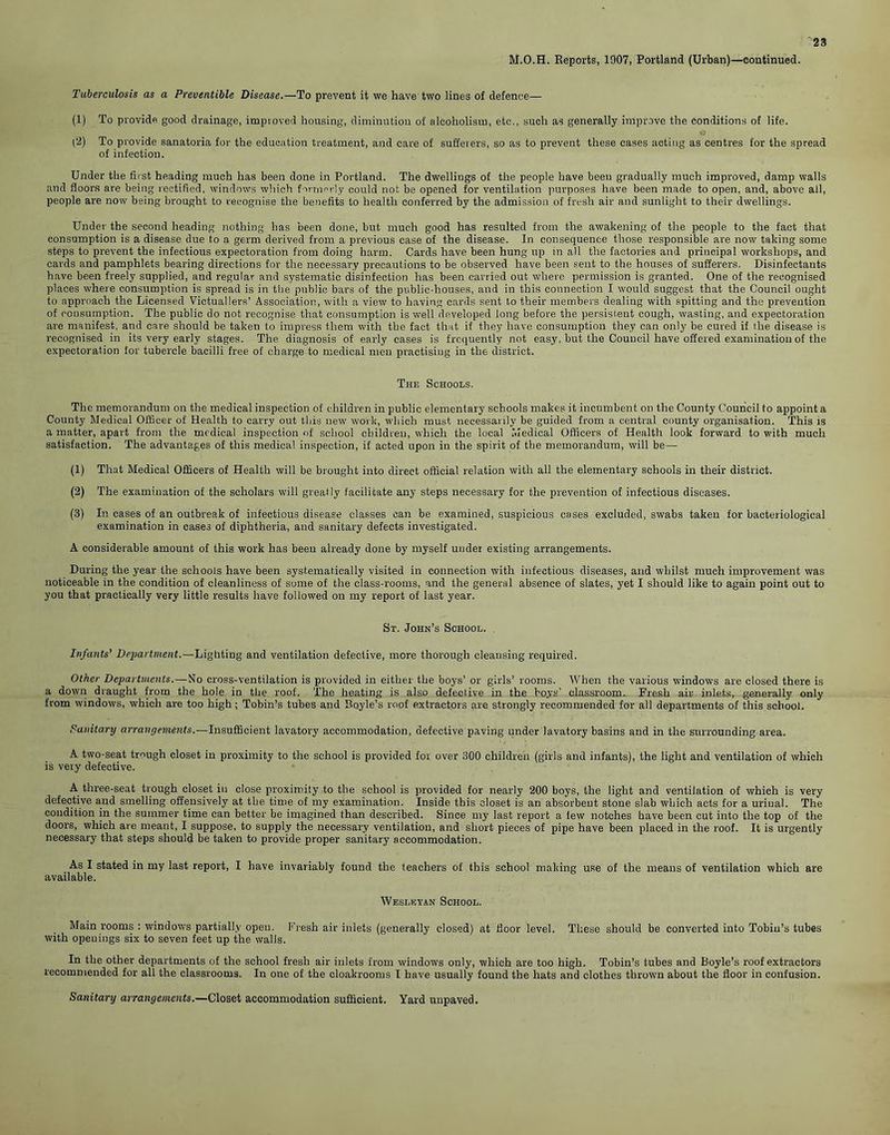 M.O.H. Reports, 1907, Portland (Urban)—continued. Tuberculosis as a Preventible Disease.—To prevent it we have two lines of defence— (1) To provide good drainage, improved housing, diminution of alcoholism, etc., such as generally improve the conditions of life. (2) To provide sanatoria for the education treatment, and care of sufferers, so as to prevent these cases acting as centres for the spread of infection. Under the first heading much has been done in Portland. The dwellings of the people have been gradually much improved, damp walls and floors are being rectified, windows which formerly could not be opened for ventilation purposes have been made to open, and, above all, people are now being brought to recognise the benefits to health conferred by the admission of fresh air and sunlight to their dwellings. Under the second heading nothing has been done, but much good has resulted from the awakening of the people to the fact that consumption is a disease due to a germ derived from a previous case of the disease. In consequence those responsible are now taking some steps to prevent the infectious expectoration from doing harm. Cards have been hung up in all the factories and principal workshops, and cards and pamphlets bearing directions for the necessary precautions to be observed have been sent to the houses of sufferers. Disinfectants have been freely supplied, and regular and systematic disinfection has been carried out where permission is granted. One of the recognised places where consumption is spread is in the public bars of the public-houses, and in this connection I would suggest that the Council ought to approach the Licensed Victuallers’ Association, with a view to having cards sent to their members dealing with spitting and the prevention of consumption. The public do not recognise that consumption is well developed long before the persistent cough, wasting, and expectoration are manifest, and care should be taken to impress them with the fact that if they have consumption they can only be cured if the disease is recognised in its very early stages. The diagnosis of early cases is frequently not easy, but the Council have offered examination of the expectoration for tubercle bacilli free of charge to medical men practising in the district. The Schools. The memorandum on the medical inspection of children in public elementary schools makes it incumbent on the County Council to appoint a County Medical Officer of Health to carry out this new work, which must necessarily be guided from a central county organisation. This is a matter, apart from the medical inspection of school children, which the local Medical Officers of Health look forward to with much satisfaction. The advantages of this medical inspection, if acted upon in the spirit of the memorandum, will be— (1) That Medical Officers of Health will be brought into direct official relation with all the elementary schools in their district. (2) The examination of the scholars will greatly facilitate any steps necessary for the prevention of infectious diseases. (3) In cases of an outbreak of infectious disease classes can be examined, suspicious cases excluded, swabs taken for bacteriological examination in cases of diphtheria, and sanitary defects investigated. A considerable amount of this work has been already done by myself under existing arrangements. During the year the schools have been systematically visited in connection with infectious diseases, and whilst much improvement was noticeable in the condition of cleanliness of some of the class-rooms, and the general absence of slates, yet I should like to again point out to you that practically very little results have followed on my report of last year. St. John’s School. Infants’ Department.—Lighting and ventilation defective, more thorough cleansing required. Other Departments.—No cross-ventilation is provided in either the boys’ or girls’ rooms. When the various windows are closed there is a down draught from the hole in the roof. The heating is also defective in the bo.ys’ classroom. Fresh air inlets, generally only from windows, which are too high ; Tobin’s tubes and Boyle’s roof extractors are strongly recommended for all departments of this school. Sanitary arrangements.-—Insufficient lavatory accommodation, defective paving under lavatory basins and in the surrounding area. A two-seat trough closet in proximity to the school is provided for over 300 children (girls and infants), the light and ventilation of which is very defective. A three-seat trough closet in close proximity to the school is provided for nearly 200 boys, the light and ventilation of which is very defective and smelling offensively at the time of my examination. Inside this closet is an absorbent stone slab which acts for a uriual. The condition in the summer time can better be imagined than described. Since my last report a few notches have been cut into the top of the doors, which are meant, I suppose, to supply the necessary ventilation, and short pieces of pipe have been placed in the roof. It is urgently necessary that steps should be taken to provide proper sanitary accommodation. As I stated in my last report, I have invariably found the teachers of this school making use of the means of ventilation which are available. Wesleyan School. Main rooms : windows partially open. Fresh air inlets (generally closed) at floor level. These should be converted into Tobin’s tubes with openings six to seven feet up the walls. In the other departments of the school fresh air inlets from windows only, which are too high. Tobin’s tubes and Boyle’s roof extractors recommended for all the classrooms. In one of the cloakrooms I have usually found the hats and clothes thrown about the floor in confusion. Sanitary arrangements.—Closet accommodation sufficient. Yard unpaved.