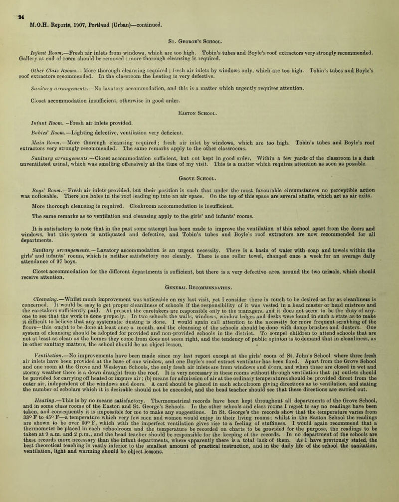 34 M.O.H. Reports, 1907, Portland (Urban)—continued. St. George’s School. Infant Room.—Fresh air inlets from windows, which are too high. Tobin’s tubes and Boyle’s roof extractors very strongly recommended. Gallery at end of room should be removed : move thorough cleansing is required. Other Class Rooms.-- More thorough cleansing required ; fresh air inlets by windows only, which are too high. Tobin’s tubes and Boyle’s roof extractors recommended. In the classroom the heating is very defective. Sanitary arrangements.—No lavatory accommodation, and this is a matter which urgently requires attention. Closet accommodation insufficient, otherwise in good order. Easton School. Infant Room. —Fresh air inlets provided. Babies’ Room.—Lighting defective, ventilation very deficient. Main Room.—More thorough cleansing required ; fresh air inlet by windows, which are too high. Tobin’s tubes and Boyle’s roof extractors very strongly recommended. The same remarks apply to the other classrooms. Sanitary arrangements —Closet accommodation sufficient, but not kept in good order. Within a few yards of the classroom is a dark unventilated uiinal, which was smelling offensively at the time of my visit. This is a matter which requires attention as soon as possible. Grove School. Boys' Room.—Fresh air inlets provided, but their position is such that under the most favourable circumstances no perceptible action was noticeable. There are holes in the roof leading up into an air space. On the top of this space are several shafts, which act as air exits. More thorough cleansing is required. Cloakroom accommodation is insufficient. The same remarks as to ventilation and cleansing apply to the girls’ and infants’ rooms. It is satisfactory to note that in the past some attempt has been made to improve the ventilation of this school apart from the doors and windows, but this system is antiquated and defective, and Tobin’s tubes and Boyle's roof extractors are now recommended for all departments. Sanitary arrangements. — Lavatory accommodation is an urgent necessity. There is a basin of water with soap and towels within the girls’ and infants’ rooms, which is neither satisfactory nor cleanly. There is one roller towel, changed once a week for an average daily attendance of 97 boys. Closet accommodation for the different departments is sufficient, but there is a very defective area around the two urinals, which should receive attention. General Recommendation. Cleansing.—Whilst much improvement was noticeable on my last visit, yet I consider there is much to be desired as far as cleanliness is concerned. It would be easy to get proper cleanliness of schools if the responsibility of it was vested in a head master or head mistress and the caretakers sufficiently paid. At present the caretakers are responsible only to the managers, and it does not seem to be the duty of any- one to see that the work is done properly. In two schools the walls, windows, window ledges and desks were found in such a state as to make it difficult to believe that any systematic dusting is done. I would again call attention to the necessity for more frequent scrubbing of the floors—this ought to be done at least once a month, and the cleansing of the schools should be done with damp brushes and dusters. One system of cleansing should be adopted for provided and non-provided schools in the district. To compel children to attend schools that are not at least as clean as the homes they come from does not seem right, and the tendency of public opinion is to demand that in cleanliness, as in other sanitary matters, the school should be an object lesson. Ventilation.—No improvements have been made since my last report except at the girls’ room of St. John’s School, where three fresh air inlets have been provided at the base of one window, and one Boyle’s roof extract ventilator has been fixed. Apart from the Grove School and one room at the Grove and Wesleyan Schools, the only fresh air inlets are from windows and doors, and when these are closed in wet and stormy weather there is a down draught from the roof. It is very necessary in these rooms without through ventilation that (a) outlets should be provided for carrying off heated or impure air ; (b) means for admission of air at the ordinary temperatures should be provided direct from the outer air, independent of the windows and doors. A card should be placed in each schoolroom giving directions as to ventilation, and stating the number of scholars which it is desirable should not be exceeded, and the head teacher should see that these directions are carried out. Heating.—This is by no means satisfactory. Thermometrical records have been kept throughout all departments of the Grove School, and in some class rooms of the Easton and St. George’s Schools. In the other schools and class rooms I regiet to say no readings have been taken, and consequently it is impossible for me to make any suggestions. In St. George’s the records show that the temperature varies from 33° F to 45° F—a temperature which very few men and women would enjoy in their living rooms; whilst in the Easton School the readings are shown to be over 60° F, which with the imperfect ventilation gives rise to a feeling of stuffiness. I would again recommend that a thermometer be placed in each schoolroom and the temperature be recorded on charts to be provided for the purpose, the readings to be taken at 9 a.m. and 2 p.m., and the head teacher should be responsible for the keeping of the records. In no department of the schools are these records more necessary than the infant departments, where apparently there is a total lack of them. As I have previously stated, the best theoretical teaching is vastly inferior to the smallest amount of practical instruction, and in the daily life of the school the sanitation, ventilation, light and warming should be object lessons.