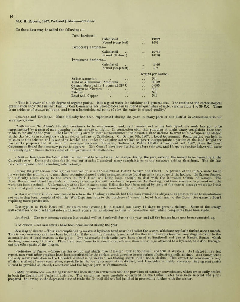 M.O.H. Reports, 1907, Portland (Urban)—continued. To these data may be added the following :— Total hardness— Calculated .. .. 19°57 Found (soap test) .. 16°7 Temporary hardness— Calculated .. .. 16°91 Found (Hehner) .. 16°10 Permanent hardness— Calculated .. .. 2°66 Found (soap test) .. 4°2 Grains per Gallon. Saline Ammonia .. .. .. Nil Yield of Albuminoid Ammonia .. .. 0-002 Oxygen absorbed in 4 hours at 27° C .. (POOS Nitrogen as Nitrates .. .. .. 0'21 Nitrites .. .. .. .. Nil Lead and Copper .. .. .. Nil “ This is a water of a high degree of organic purity. It is a good water for drinking and general use. The results of the bacteriological examination show that neither Bacillus Coli Communis nor Streptococci can be found in quantities of water varying from 2 to 30 C.C. There is no evidence of sewage pollution, and from a bacteriological point of view the water is of good quality.” Sewerage and Drainage.—Much difficulty has been experienced during the year in many parts of the district in connection with our sewerage system. Castletown.— The Adam’s lift still continues to be overpowered, and, as I pointed out in my last report, its work has got to be supplemented by a gang of men pumping out the sewage at night. In connection with this pumping at night many complaints have been made to me during the year. The Council, fully alive to their responsibilties in this matter, have decided to erect an air-compressing station at the Gas Works in connection with an ejector scheme at Castletown. On October 9th, 1907, a Local Government Board inquiry was held iu relation to this scheme, and it was then decided that under the existing Act we had no power to appropriate a portion of the land bought for gas works purposes and utilise it for sewerage purposes. However, Section 95, Public Health Amendment Act, 1907, gives the Local Government Board the necessary power to approve. The Council have now decided to adopt this Act, and I hope no further delays will occur in remedying the unsatisfactory state of things existing at Castletown. Chesil.—Here again the Adam’s lift has been unable to deal with the sewage during the year, causing the sewage to be backed up in the Chiswell sewer. During the time the lift was out of order I received many complaints as to the nuisance arising therefrom. The lift has now been repaired, and is working satisfactorily. During the year serious flooding has occurred on several occasions at Easton Square and Chesil. A portion of the surface water found its way into the main sewers, and, these becoming charged under pressure, sewage found an entry into some of the houses. In Easton Square, the difficulty arises owing to the sewer at Park Road not being large enough to deal with the increased volume of sewage. The Local Government Board have held an inquiry in connection with a scheme to prevent the flooding, and their sanction to proceed with the work has been obtained. Unfortunately at the last moment some difficulties have been raised by some of the owners through whose land this sewer must pass relative to compensation, ard in consequence the work has not been started. A storm overflow is to be constructed to relieve the flooding at Chesil, but this work remains in abeyance at present owing to negotiations not yet having been completed with the War Department as to the purchase of a small plot of land, and to the Local Government Board requiring more particulars. The syphon at Park ltoad still continues troublesome ; it is cleaned out every 14 days to prevent chokage. Some of the sewage still continues to be discharged into an adjacent quarry duiing stormy weather, in connection with which complaints have been made. Southwell.— The new sewerage system has worked well at Southwell during the year, and all the houses have now been connected up. New Seioers.—No new sewers have been constructed during the year. Flushing of Sewers.—This is accomplished by means of hydrants fixed near the head of the sewers, which are regularly flushed once a month. This is very necessary as it has been found that if the monthly flushing is neglected the flow in the sewers becomes very sluggish owing to the accumulation of fcecal matters in the pipes. Two automatic flush tanks have been placed at Southwell and one at Easton Square, which discharge once every 12 hours. These have been found to be much more efficient than a hose pipe attached to a hydrant, as is done through- out the other parts of the district. Ventilation of Sewers.—There are thirteen up-cast shafts (five at Easton, four at Southwell, and four at Weston). As I stated in my last report, non-ventilating gratings have been suostituted for the surface gratings owing to complaints of offensive smells arising. As a consequence the only sewer ventilation in the Underhill district is by means of ventilating shafts to the house drains. This cannot be considered a very efficient method of sewer ventilation, especially in the low-lying parts of the district, and I consider it highly necessary that up-cast shafts should be provided at Chesil, Castletown and the higher parts of Fortuneswell. Public Conveniences. —Nothing further has been done in connection with the provision of sanitary conveniences, which are so badly needed in both the Tophill and Underhill districts. The matter has been carefully considered by the Council, sites have been selected and plans prepared; but owing to the depressed state of trade the Council did not feel justified in proceeding further with the matter.