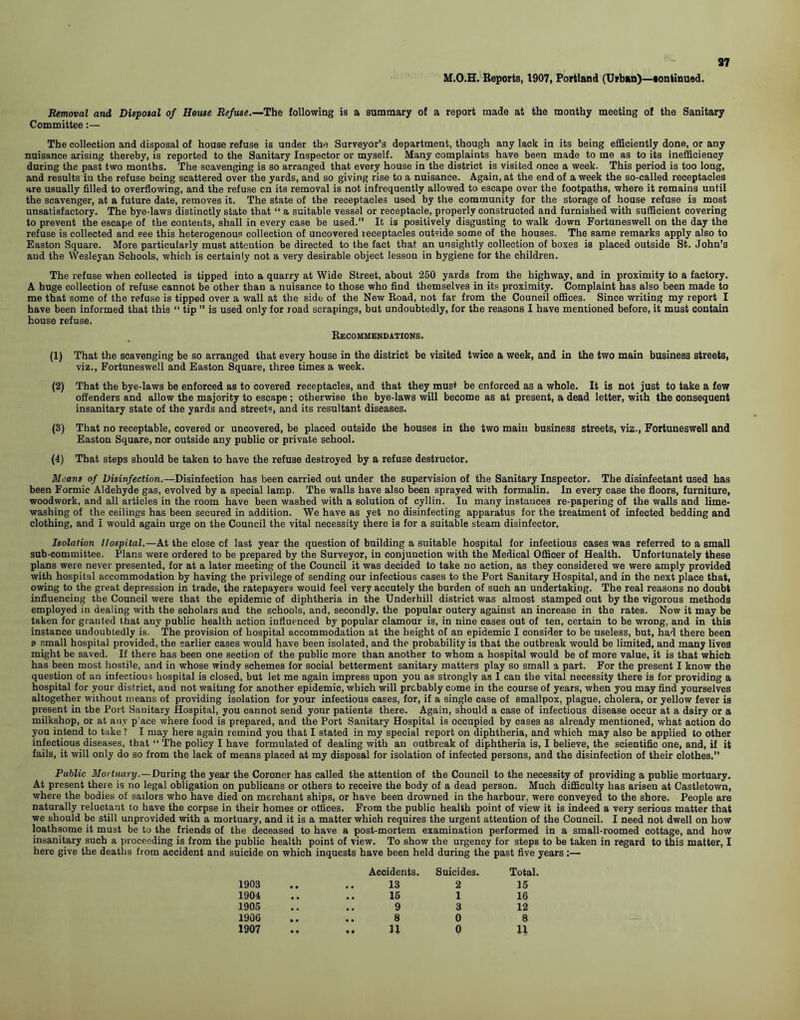 M.O.H. Reports, 1907, Portland (Urban)—eontinued. Removal and Disposal of House Refuse.—The following is a summary of a report made at the mouthy meeting of the Sanitary Committee:— The collection and disposal of house refuse is under the Surveyor’s department, though any lack in its being efficiently done, or any nuisance arising thereby, is reported to the Sanitary Inspector or myself. Many complaints have been made to me as to its inefficiency during the past two months. The scavenging is so arranged that every house in the district is visited once a week. This period is too long, and results in the refuse being scattered over the yards, and so giving rise to a nuisance. Again, at the end of a week the so-called receptacles are usually filled to overflowing, and the refuse cn its removal is not infrequently allowed to escape over the footpaths, where it remains until the scavenger, at a future date, removes it. The state of the receptacles used by the community for the storage of house refuse is most unsatisfactory. The bye-laws distinctly state that “ a suitable vessel or receptacle, properly constructed and furnished with sufficient covering to prevent the escape of the contents, shall in every case be used.” It is positively disgusting to walk down Fortuneswell on the day the refuse is collected and see this heterogenous collection of uncovered receptacles outside some of the houses. The same remarks apply also to Easton Square. More particularly must attention be directed to the fact that an unsightly collection of boxes is placed outside St. John’s aud the Wesleyan Schools, which is certainly not a very desirable object lesson in hygiene for the children. The refuse when collected is tipped into a quarry at Wide Street, about 250 yards from the highway, and in proximity to a factory. A huge collection of refuse cannot be other than a nuisance to those who find themselves in its proximity. Complaint has also been made to me that some of the refuse is tipped over a wall at the side of the New Road, not far from the Council offices. Since writing my report I have been informed that this “ tip ” is used only for road scrapings, but undoubtedly, for the reasons I have mentioned before, it must contain house refuse. Recommendations. (1) That the scavenging be so arranged that every house in the district be visited twice a week, and in the two main business streets, viz., Fortuneswell and Easton Square, three times a week. (2) That the bye-laws be enforced as to covered receptacles, and that they must be enforced as a whole. It is not just to take a few offenders and allow the majority to escape ; otherwise the bye-laws will become as at present, a dead letter, with the consequent insanitary state of the yards and streets, and its resultant diseases. (3) That no receptable, covered or uncovered, be placed outside the houses in the two main business streets, viz., Fortuneswell and Easton Square, nor outside any public or private school. (4) That steps should be taken to have the refuse destroyed by a refuse destructor. Means of Disinfection.—Disinfection has been carried out under the supervision of the Sanitary Inspector. The disinfectant used has been Formic Aldehyde gas, evolved by a special lamp. The walls have also been sprayed with formalin. In every case the floors, furniture, woodwork, and all articles in the room have been washed with a solution of cyllin. Iu many instances re-papering of the walls and lime- washing of the ceilings has been secured in addition. We have as yet no disinfecting apparatus for the treatment of infected bedding and clothing, and I would again urge on the Council the vital necessity there is for a suitable steam disinfector. Isolation Hospital.—At the close cf last year the question of building a suitable hospital for infectious cases was referred to a small sub-committee. Plans were ordered to be prepared by the Surveyor, in conjunction with the Medical Officer of Health. Unfortunately these plans were never presented, for at a later meeting of the Council it was decided to take no action, as they considered we were amply provided with hospital accommodation by having the privilege of sending our infectious cases to the Port Sanitary Hospital, and in the next place that, owing to the great depression in trade, the ratepayers would feel very aceutely the burden of such an undertaking. The real reasons no doubt influencing the Council were that the epidemic of diphtheria in the Underhill district was almost stamped out by the vigorous methods employed in dealing with the scholars and the schools, and, secondly, the popular outcry against an increase in the rates. Now it may be taken for granted that any public health action influenced by popular clamour is, in nine cases out of ten, certain to be wrong, and in this instance undoubtedly is. The provision of hospital accommodation at the height of an epidemic I consider to be useless, but, had there been a small hospital provided, the earlier cases would have been isolated, and the probability is that the outbreak would be limited, and many lives might be saved. If there has been one section of the public more than another to whom a hospital would be of more value, it is that which has been most hostile, and in whose windy schemes for social betterment sanitary matters play so small a part. For the present I know the question of an infectious hospital is closed, but let me again impress upon you as strongly as I can the vital necessity there is for providing a hospital for your district, and not waiting for another epidemic, which will probably come in the course of years, when you may find yourselves altogether without means of providing isolation for your infectious cases, for, if a single case of smallpox, plague, cholera, or yellow fever is present in the Port Sanitary Hospital, you cannot send your patients there. Again, should a case of infectious disease occur at a dairy or a milkshop, or at any p ace where food is prepared, and the Port Sanitary Hospital is occupied by cases as already mentioned, what action do you intend to take ? I may here again remind you that I stated in my special report on diphtheria, and which may also be applied to other infectious diseases, that “ The policy I have formulated of dealing with an outbreak of diphtheria is, I believe, the scientific one, and, if it fails, it will only do so from the lack of means placed at my disposal for isolation of infected persons, and the disinfection of their clothes.” Public Mortuary .—During the year the Coroner has called the attention of the Council to the necessity of providing a public mortuary. At present there is no legal obligation on publicans or others to receive the body of a dead person. Much difficulty has arisen at Castletown, where the bodies of sailors who have died on merchant ships, or have been drowned in the harbour, were conveyed to the shore. People are naturally reluctant to have the corpse in their homes or offices. From the public health point of view it is indeed a very serious matter that we should be still unprovided with a mortuary, and it is a matter which requires the urgent attention of the Council. I need not dwell on how loathsome it must be to the friends of the deceased to have a post-mortem examination performed in a small-roomed cottage, and how insanitary such a proceeding is from the public health point of view. To show the urgency for steps to be taken in regard to this matter, I here give the deaths from accident and suicide on which inquests have been held during the past five years:— Accidents. Suicides. Total. 1903 13 2 15 1904 15 1 16 1905 9 3 12 1906 8 0 8 1907 .. u 0 11