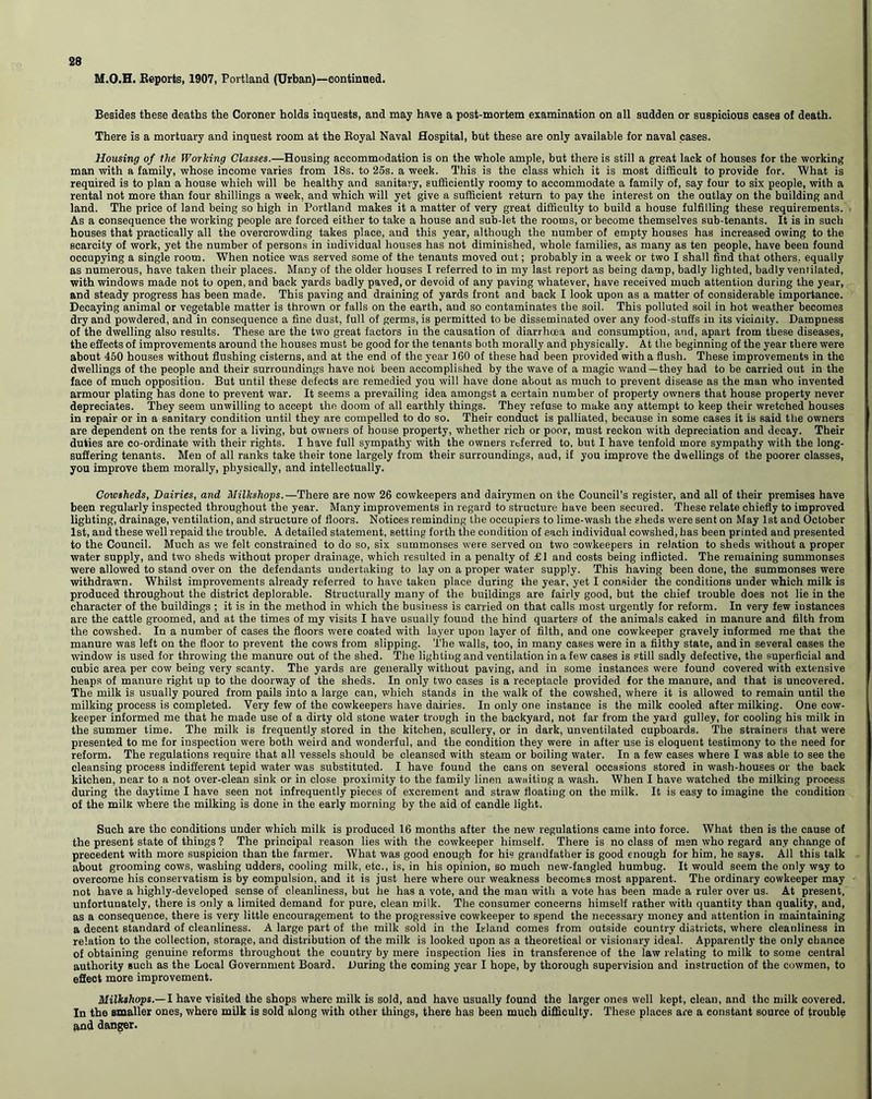 M.O.H. Reports, 1907, Portland (Urban)—eontinned. Besides these deaths the Coroner holds inquests, and may have a post-mortem examination on all sudden or suspicious cases of death. There is a mortuary and inquest room at the Royal Naval Hospital, but these are only available for naval cases. Housing of the Working Classes.—Housing accommodation is on the whole ample, but there is still a great lack of houses for the working man with a family, whose income varies from 18s. to 25s. a week. This is the class which it is most difficult to provide for. What is required is to plan a house which will be healthy and sanitary, sufficiently roomy to accommodate a family of, say four to six people, with a rental not more than four shillings a week, and which will yet give a sufficient return to pay the interest on the outlay on the building and land. The price of land being so high in Portland makes it a matter of very great difficulty to build a house fulfilling these requirements. As a consequence the working people are forced either to take a house and sub-let the rooms, or become themselves sub-tenants. It is in such houses that practically all the overcrowding takes place, and this year, although the number of empty houses has increased owing to the scarcity of work, yet the number of persons in individual houses has not diminished, whole families, as many as ten people, have been found occupying a single room. When notice was served some of the tenants moved out; probably in a week or two I shall find that others, equally as numerous, have taken their places. Many of the older houses I referred to in my last report as being damp, badly lighted, badly venrilated, with windows made not to open, and back yards badly paved, or devoid of any paving whatever, have received much attention during the year, and steady progress has been made. This paving and draining of yards front and back I look upon as a matter of considerable importance. Decaying animal or vegetable matter is thrown or falls on the earth, and so contaminates the soil. This polluted soil in hot weather becomes dry and powdered, and in consequence a fine dust, full of germs, is permitted to be disseminated over any food-stuffs in its vicinity. Dampness of the dwelling also results. These are the two great factors in the causation of diarrhoea and consumption, and, apart from these diseases, the effects of improvements around the houses must be good for the tenants both morally and physically. At the beginning of the year there were about 450 houses without flushing cisterns, and at the end of the year 160 of these had been provided with a flush. These improvements in the dwellings of the people and their surroundings have not been accomplished by the wave of a magic wand—they had to be carried out in the face of much opposition. But until these defects are remedied you will have done about as much to prevent disease as the man who invented armour plating has done to prevent war. It seems a prevailing idea amongst a certain number of property owners that house property never depreciates. They seem unwilling to accept the doom of all earthly things. They refuse to make any attempt to keep their wretched houses in repair or in a sanitary condition until they are compelled to do so. Their conduct is palliated, because in some cases it is said the owners are dependent on the rents for a living, but owners of house property, whether rich or poor, must reckon with depreciation and decay. Their duties are co-ordinate with their rights. I have full sympathy with the owners referred to. but I have tenfold more sympathy with the long- suffering tenants. Men of all ranks take their tone largely from their surroundings, and, if you improve the dwellings of the poorer classes, you improve them morally, physically, and intellectually. Cowsheds, Dairies, and Milkshops.—There are now 26 cowkeepers and dairymen on the Council’s register, and all of their premises have been regularly inspected throughout the year. Many improvements in regard to structure have been secured. These relate chiefly to improved lighting, drainage, ventilation, and structure of floors. Notices reminding the occupiers to lime-wash the sheds were sent on May 1st and October 1st, and these well repaid the trouble. A detailed statement, setting forth the condition of each individual cowshed, has been printed and presented to the Council. Much as we felt constrained to do so, six summonses were served on two cowkeepers in relation to sheds without a proper- water supply, and two sheds without proper drainage, which resulted in a penalty of £1 and costs being inflicted. The remaining summonses were allowed to stand over on the defendants undertaking to lay on a proper water supply. This having been done, the summonses were withdrawn. Whilst improvements already referred to have taken place during the year, yet I consider the conditions under which milk is produced throughout the district deplorable. Structurally many of the buildings are fairly good, but the chief trouble does not lie in the character of the buildings ; it is in the method in which the business is carried on that calls most urgently for reform. In very few instances are the cattle groomed, and at the times of my visits I have usually found the hind quarters of the animals caked in manure and filth from the cowshed. In a number of cases the floors were coated with layer upon layer of filth, and one cowkeeper gravely informed me that the manure was left on the floor to prevent the cows from slipping. The walls, too, in many cases were in a filthy state, and in several cases the window is used for throwing the manure out of the shed. The lighting and ventilation in a few cases is still sadly defective, the superficial and cubic area per cow being very scanty. The yards are generally without paving, and in some instances were found covered with extensive heaps of manure right up to the doorway of the sheds. In only two cases is a receptacle provided for the manure, and that is uncovered. The milk is usually poured from pails into a large can, which stands in the walk of the cowshed, where it is allowed to remain until the milking process is completed. Very few of the cowkeepers have dairies. In only one instance is the milk cooled after milking. One cow- keeper informed me that he made use of a dirty old stone water trough in the backyard, not far from the yard gulley, for cooling his milk in the summer time. The milk is frequently stored in the kitchen, scullery, or in dark, unventilated cupboards. The strainers that were presented to me for inspection were both weird and wonderful, and the condition they were in after use is eloquent testimony to the need for reform. The regulations require that all vessels should be cleansed with steam or boiling water. In a few cases where I was able to see the cleansing process indifferent tepid water was substituted. I have found the cans on several occasions stored in wash-houses or the back kitchen, near to a not over-clean sink or in close proximity to the family linen awaiting a wash. When I have watched the milking process during the daytime I have seen not infrequently pieces of excrement and straw floating on the milk. It is easy to imagine the condition of the milk where the milking is done in the early morning by the aid of candle light. Such are the conditions under which milk is produced 16 months after the new regulations came into force. What then is the cause of the present state of things ? The principal reason lies with the cowkeeper himself. There is no class of men who regard any change of precedent with more suspicion than the farmer. What was good enough for his grandfather is good enough for him, he says. All this talk about grooming cows, washing udders, cooling milk, etc., is, in his opinion, so much new-fangled humbug. It would seem the only way to overcome his conservatism is by compulsion, and it is just here where our weakness becomes most apparent. The ordinary cowkeeper may not have a highly-developed sense of cleanliness, but he has a vote, and the man with a vote has been made a ruler over us. At present, unfortunately, there is only a limited demand for pure, clean milk. The consumer concerns himself rather with quantity than quality, and, as a consequence, there is very little encouragement to the progressive cowkeeper to spend the necessary money and attention in maintaining a decent standard of cleanliness. A large part of the milk sold in the Island comes from outside country districts, where cleanliness in relation to the collection, storage, and distribution of the milk is looked upon as a theoretical or visionary ideal. Apparently the only chance of obtaining genuine reforms throughout the country by mere inspection lies in transference of the law relating to milk to some central authority such as the Local Government Board. During the coming year I hope, by thorough supervision and instruction of the cowmen, to effect more improvement. Milkshops.— I have visited the shops where milk is sold, and have usually found the larger ones well kept, clean, and the milk covered. In the smaller ones, where milk is sold along with other things, there has been much difficulty. These places are a constant source of trouble and danger.
