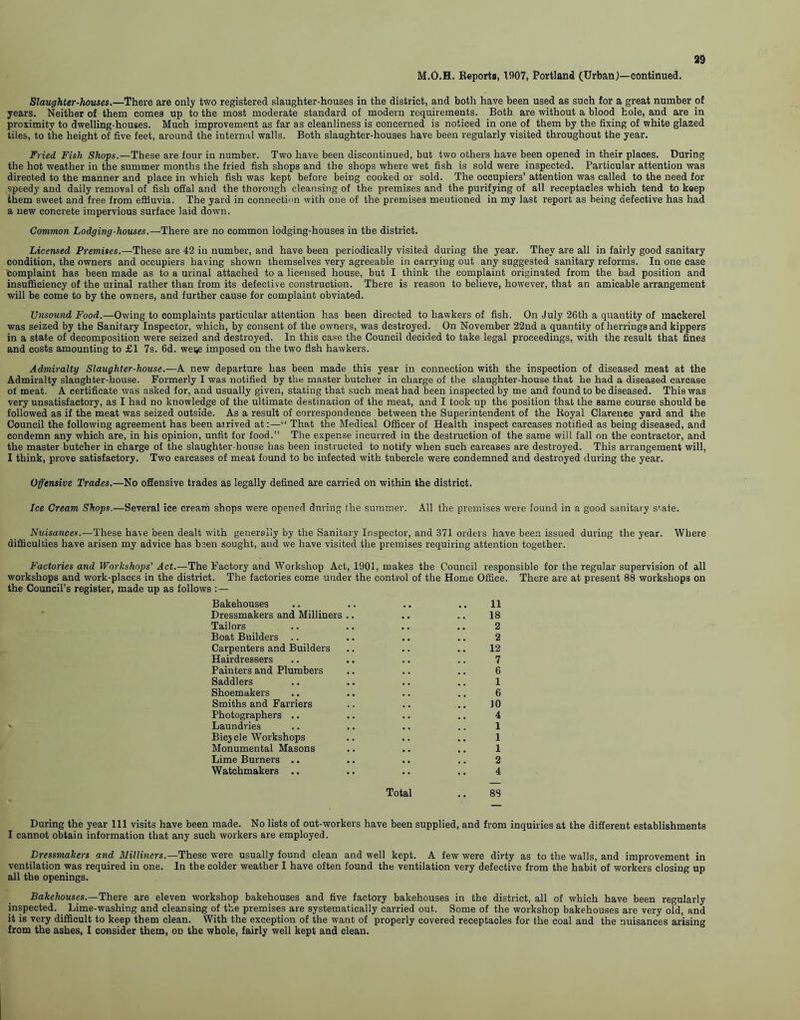 M.O.H. Reports, 1907, Portland (Urban)—continued. Slaughter-houses.—There are only t\Vo registered slaughter-houses in the district, and both have been used as such for a great number of years. Neither of them comes up to the most moderate standard of modern requirements. Both are without a blood hole, and are in proximity to dwelling-houses. Much improvement as far as cleanliness is concerned is noticed in one of them by the fixing of white glazed tiles, to the height of five feet, around the internal walls. Both slaughter-houses have been regularly visited throughout the year. Fried Fish Shops.—These are four in number. Two have been discontinued, but two others have been opened in their places. During the hot weather in the summer months the fried fish shops and the shops where wet fish is sold were inspected. Particular attention was directed to the manner and place in which fish was kept before being cooked or sold. The occupiers’ attention was called to the need for speedy and daily removal of fish offal and the thorough cleansing of the premises and the purifying of all receptacles which tend to keep them sweet and free from effluvia. The yard in connection with one of the premises mentioned in my last report as being defective has had a new concrete impervious surface laid down. Common Lodging-houses.— There are no common lodging-houses in the district. Licensed Premises.— These are 42 in number, and have been periodically visited during the year. They are all in fairly good sanitary condition, the owners and occupiers having shown themselves very agreeable in carrying out any suggested sanitary reforms. In one ease Complaint has been made as to a urinal attached to a licensed house, but I think the complaint originated from the bad position and insufficiency of the urinal rather than from its defective construction. There is reason to believe, however, that an amicable arrangement will be come to by the owners, and further cause for complaint obviated. Unsound Food.—Owing to complaints particular attention has been directed to hawkers of fish. On July 26th a quantity of mackerel was seized by the Sanitary Inspector, which, by consent of the owners, was destroyed. On November 22nd a quantity of herrings and kippers in a state of decomposition were seized and destroyed. In this case the Council decided to take legal proceedings, with the result that fines and costs amounting to £1 7s. 6d. weije imposed on the two fish hawkers. Admiralty Slaughter-house.—A new departure has been made this year in connection with the inspection of diseased meat at the Admiralty slaughter-house. Formerly I was notified by the master butcher in charge of the slaughter-house that he had a diseased carcase of meat. A certificate was asked for, and usually given, stating that such meat had been inspected by me and found to be diseased. This was very unsatisfactory, as I had no knowledge of the ultimate destination of the meat, and I took up the position that the same course should be followed as if the meat was seized outside. As a result of correspondence between the Superintendent of the Royal Clarenee yard and the Council the following agreement has been arrived at:—“ That the Medical Officer of Health inspect carcases notified as being diseased, and condemn any which are, in his opinion, unfit for food.” The expense incurred in the destruction of the same will fall on the contractor, and the master butcher in charge of the slaughter-house has been instructed to notify when such carcases are destroyed. This arrangement will, I think, prove satisfactory. Two carcases of meat found to be infected with tubercle were condemned and destroyed during the year. Offensive Trades.—No offensive trades as legally defined are carried on within the district. Ice Cream Shops.—Several ice cream shops were opened during the summer. All the premises were found in a good sanitary s'-ate. Nuisances.—These have been dealt with generally by the Sanitary Inspector, and 371 orders have been issued during the year. Where difficulties have arisen my advice has been sought, and we have visited the premises requiring attention together. Factories and Workshops' Act.—The Factory and Workshop Act, 1901, makes the Council responsible for the regular supervision of all workshops and work-places in the district. The factories come under the control of the Home Office. There are at present 88 workshops on the Council’s register, made up as follows Bakehouses Dressmakers and Milliners Tailors Boat Builders .. Carpenters and Builders Hairdressers Painters and Plumbers Saddlers Shoemakers Smiths and Farriers Photographers .. » Laundries Bicycle Workshops Monumental Masons Lime Burners . • Watchmakers .. Total .. 88 18 2 2 12 7 6 1 6 JO 4 1 1 1 2 4 During the year 111 visits have been made. No lists of out-workers have been supplied, and from inquiries at the different establishments I cannot obtain information that any such workers are employed. Dressmakers and Milliners.—These were usually found clean and well kept. A few were dirty as to the walls, and improvement in ventilation was required in one. In the colder weather I have often found the ventilation very defective from the habit of workers closing up all the openings. Bakehouses.—There are eleven workshop bakehouses and five factory bakehouses in the district, all of which have been regularly inspected. Lime-washing and cleansing of the premises are systematically carried out. Some of the workshop bakehouses are very old, and it is very difficult to keep them clean. With the exception of the want of properly covered receptacles for the coal and the nuisances arising from the ashes, I consider them, on the whole, fairly well kept and clean.