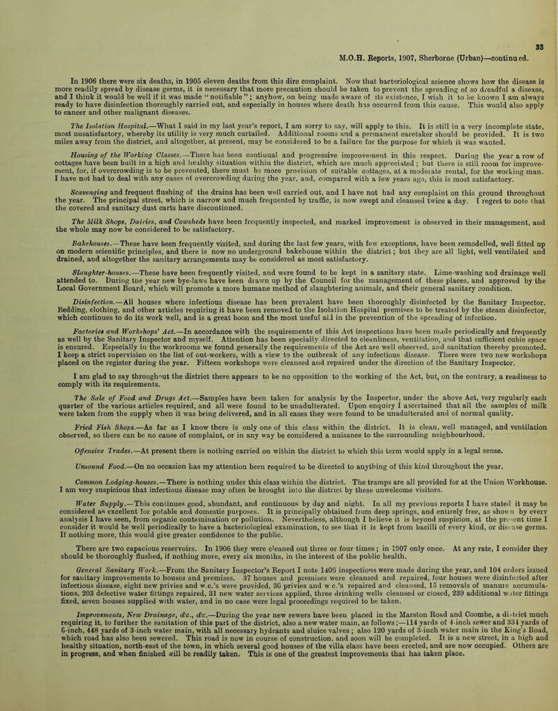 M.O.H. Beports, 1907, Sherborne (Urban)—continued. In 1906 there were six deaths, in 1905 eleven deaths from this dire complaint. Now that bacteriological science shows how the disease is more readily spread by disease germs, it is necessary that more precaution should be taken to prevent the spreading of so dreadful a disease, and I think it would be well if it was made “notifiable” ; anyhow, on being made aware of its existence, I wish it to be known I am always ready to have disinfection thoroughly carried out, and especially in houses where death has occurred from this cause. This would also apply to cancer and other malignant diseases. The Isolation Hospital.—What I said in my last year’s report, I am sorry to say, will apply to this. It is still in a very incomplete state, most unsatisfactory, whereby its utility is very much curtailed. Additional rooms and a permanent caretaker should be provided. It is two miles away from the district, and altogether, at present, may be considered to be a failure for the purpose for which it was wanted. Housing of the Working Classes.— There has been continual and progressive improvement in this respect. During the year a row of cottages have been built in a high and healthy situation within the district, which are much appreciated ; but there is still room for improve- ment, for, if overcrowding is to be prevented, there must be more provision of suitable cottages, at a moderate rental, for the working man. I have not had to deal with any cases of overcrowding during the year, and, compared with a few years ago, this is most satisfactory. Scavenging and frequent flushing of the drains has been well carried out, and I have not had any complaint on this ground throughout the year. The principal street, which is narrow and much frequented by traffic, is now swept and cleansed twice a day. I regret to note that the covered and sanitary dust carts have discontinued. The Milk Shops, Dairies, and Cowsheds have been frequently inspected, and marked improvement is observed in their management, and the whole may now be considered to be satisfactory. Bakehouses.— These have been frequently visited, and during the last few years, with few exceptions, have been remodelled, well fitted up on modern scientific principles, and there is now no underground bakehouse within the district; but they are all light, well ventilated and drained, and altogether the sanitary arrangements may be considered as most satisfactory. Slaughter-houses.—These have been frequently visited, and were found to be kept in a sanitary state. Lime-washing and drainage well attended to. During the year new bye-laws have been drawn up by the Council for the management of these places, and approved by the Local Government Board, which will promote a more humane method of slaughtering animals, and their general sanitary condition. Disinfection.—All houses where infectious disease has been prevalent have been thoroughly disinfected by the Sanitary Inspector. Bedding, clothing, and other articles requiring it have been removed to the Isolation Hospital premises to be treated by the steam disinfector, which continues to do its work well, and is a great boon and the most useful aid in the prevention of the spreading of infection. Factories and Workshops' Act.—In accordance with the requirements of this Act inspections have been made periodically and frequently as well by the Sanitary Inspector and myself. Attention has been specially directed to cleanliness, ventilation, and that sufficient cubic space is ensured. Especially in the workrooms we found generally the requirements of the Act are well observed, and sanitation thereby promoted. I keep a strict supervision on the list of out-workers, with a view to the outbreak of any infectious disease. There were two new workshops placed on the register during the year. Fifteen workshops were cleansed and repaired under the direction of the Sanitary Inspector. I am glad to say throughout the district there appears to be no opposition to the working of the Act, but, on the contrary, a readiness to comply with its requirements. The Sale of Food and Drugs Act.—Samples have been taken for analysis by the Inspector, under the above Act, very regularly each quarter of the various articles required, and all were found to be unadulterated. Upon enquiry I ascertained that all the samples of milk were taken from the supply when it was being delivered, and in all cases they were found to be unadulterated and of normal quality. Fried Fish Shops.—As far as I know there is only one of this class within the district. It is clean, well managed, and ventilation observed, so there can be no cause of complaint, or in any way be considered a nuisance to the surrounding neighbourhood. Offensive Trades.—At present there is nothing carried on within the district to which this term would apply in a legal sense. Unsound Food.—On no occasion has my attention been required to be directed to anything of this kind throughout the year. Common Lodging-houses.—There is nothing under this class within the district. The tramps are all provided for at the Union Workhouse. I am very suspicious that infectious disease may often be brought into the district by these unwelcome visitors. Water Supply.—This continues good, abundant, and continuous by day and night. In all my previous reports I have stated it may be considered as excellent for potable and domestic purposes. It is principally obtained from deep springs, and entirely free, as shown by everv analysis I have seen, from organic contamination or pollution. Nevertheless, although I believe it is beyond suspicion, at the present time I consider it would be well periodically to have a bacteriological examination, to see that it is kept from bacilli of every kind, or disease germs. If nothing more, this would give greater confidence to the public. There are two capacious reservoirs. In 1906 they were cleaned out three or four times ; in 1907 only once. At any rate, I consider they should be thoroughly flushed, if nothing more, every six months, in the interest of the public health. General Sanitary Work.—From the Sanitary Inspector’s Report I note 1406 inspections were made during the year, and 104 orders issued for sanitary improvements to houses and premises. 37 houses and premises were cleansed and repaired, four houses were disinfected after infectious disease, eight new privies and w.c.’s were provided, 30 privies and w c.’s repaired and cleansed, 15 removals of manure accumula- tions, 203 defective water fittings repaired, 31 new water services applied, three drinking wells cleansed or closed, 239 additional water fittings fixed, seven houses supplied with water, and in no ease were legal proceedings required to be taken. Improvements, Neio Drainage, <£c., dc.—During the year new sewers have been placed in the Marston Road and Coombe, a district much requiring it, to further the sanitation of this part of the district, also a new water main, as follows;—114 yards of 4-inch sewer and 334 yards of 6-inch, 448 yards of 3-inch water main, with all necessary hydrants and sluice valves ; also 120 yards of 3-iuch water main in the King’s Road, which road has also been sewered. This road is now in course of construction, and soon will be completed. It is a new street, in a high and healthy situation, north-east of the town, in which several good houses of the villa class have been erected, and are now occupied. Others are in progress, and when finished will be readily taken. This is one of the greatest improvements that has taken place.