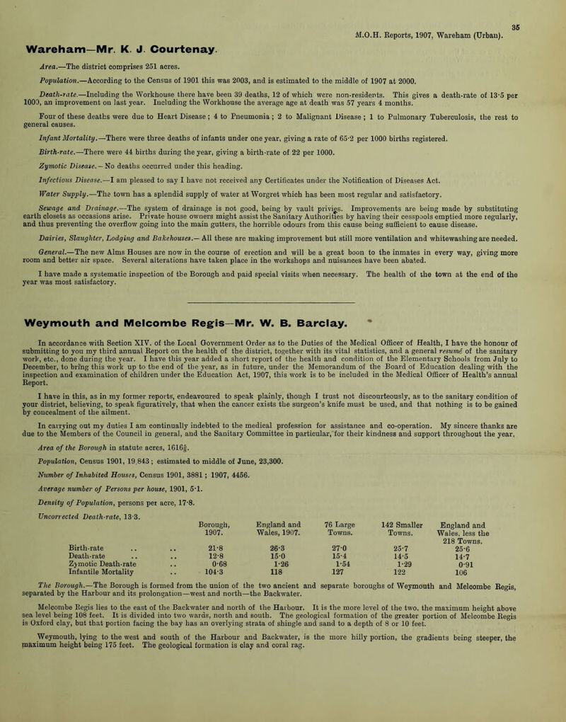 M.O.H. Keports, 1907, Wareham (Urban). Wareham—Mr. K. J. Courtenay. Area.—The district comprises 251 acres. Population.—According to the Census of 1901 this was 2003, and is estimated to the middle of 1907 at 2000. Death-rate.—Including the Workhouse there have been 39 deaths, 12 of which were non-residents. This gives a death-rate of 13-5 per 1000, an improvement on last year. Including the Workhouse the average age at death was 57 years 4 months. Four of these deaths were due to Heart Disease; 4 to Pneumonia; 2 to Malignant Disease; 1 to Pulmonary Tuberculosis, the rest to general causes. Infant Mortality.— There were three deaths of infants under one year, giving a rate of 65-2 per 1000 births registered. Birth-rate.—There were 44 births during the year, giving a birth-rate of 22 per 1000. Zymotic Disease.— No deaths occurred under this heading. Infectious Disease.—I am pleased to say I have not received any Certificates under the Notification of Diseases Act. Water Supply.—The town has a splendid supply of water at Worgret which has been most regular and satisfactory. Sewage and Drainage.—The system of drainage is not good, being by vault privies. Improvements are being made by substituting earth closets as occasions arise. Private house owners might assist the Sanitary Authorities by having their cesspools emptied more regularly, and thus preventing the overflow going into the main gutters, the horrible odours from this cause being sufficient to cause disease. Dairies, Slaughter, Lodging and Bakehouses.— All these are making improvement but still more ventilation and whitewashing are needed. General.—The new Alms Houses are now in the course of erection and will be a great boon to the inmates in every way, giving more room and better air space. Several alterations have taken place in the workshops and nuisances have been abated. I have made a systematic inspection of tbe Borough and paid special visits when necessary. The health of the town at the end of the year was most satisfactory. Weymouth and Melcombe Regis—Mr, W. B. Barclay. In accordance with Section XIV. of the Local Government Order as to the Duties of the Medical Officer of Health, I have the honour of submitting to you my third annual Report on the health of the district, together with its vital statistics, and a general resume of the sanitary work, etc., done during the year. I have this year added a short report of the health and condition of the Elementary Schools from July to December, to bring this work up to the end of the year, as in future, under the Memorandum of the Board of Education dealing with the inspection and examination of children under the Education Act, 1907, this work is to be included in the Medical Officer of Health’s annual Report. I have in this, as in my former reports, endeavoured to speak plainly, though I trust not discourteously, as to the sanitary condition of your district, believing, to speak figuratively, that when the cancer exists the surgeon’s knife must be used, and that nothing is to be gained by concealment of the ailment. In carrying out my duties I am continually indebted to the medical profession for assistance and co-operation. My sincere thanks are due to the Members of the Council in general, and the Sanitary Committee in particular, for their kindness and support throughout the year. Area of the Borough in statute acres, 1616f. Population, Census 1901, 19,843 ; estimated to middle of June, 23,300. Number of Inhabited Houses, Census 1901, 3881 ; 1907, 4456. Average number of Persons per house, 1901, 5-1. Density of Population, persons per acre, 17-8. Uncorrected Death-rate, 13 3. Borough, England and 76 Large 142 Smaller England and 1907. Wales, 1907. Towns. Towns. Wales, less the 218 Towns. Birth-rate 21-8 26-3 27-0 25-7 25-6 Death-rate 12-8 15-0 15-4 14-5 14-7 Zjmotic Death-rate 0-68 1-26 1-54 1-29 0-91 Infantile Mortality 104-3 118 127 122 106 The Borough.—The Borough is formed from the union of the two ancient and separate boroughs of Weymouth and Melcombe Regis, separated by the Harbour and its prolongation—west and north—the Backwater. Melcombe Regis lies to the east of the Backwater and north of the Harbour. It is the more level of the two, the maximum height above sea level being 108 feet. It is divided into two wards, north and south. The geological formation of the greater portion of Melcombe Regis is Oxford clay, but that portion facing the bay has an overlying strata of shingle and sand to a depth of 8 or 10 feet. Weymouth, lying to the west and south of the Harbour and Backwater, is the more hilly portion, the gradients being steeper, the maximum height being 175 feet. The geological formation is clay and coral rag.