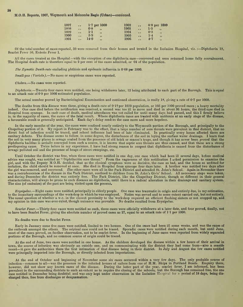 M.O.H. Reports, 1907, Weymouth and Melcombe Regis (Urban)—continued. 1897 .. 1-7 per 1000 1902 . 8-8 per 1000 1898 0-8 1903 1-3 „ 1899 11 1904 0-3 1900 5-9 1905 1'1 3901 14-0 1906 3-7 „ Of the total number of cases reported, 50 were removed from their homes and treated in the Isolation Hospital, viz.:—Diphtheria 19, Scarlet Fever 30, Enteric Fever 1. All the cases treated at the Hospital—with the exception of one diphtheria case—recovered and were returned home fully convalescent. The Hospital death-rate is therefore equal to 2 per cent of the cases admitted, or 04 of the population. The Zymotic Death-rate excluding phthisis and epidemic influenza is 0’68 par 1000. Small-pox (Variola).—No cases or suspicious cases were reported. Cholera.—No cases were reported. Diphtheria.—Twenty-four cases were notified, one being withdrawn later, L2 being attributed to each part of the Borough. This is equal to an attack rate of 0’9 per 1000 estimated population. The actual number proved by Bacteriological Examination and continued observation, is really 18, giving a rate of 0-7 per 1000. The deaths from this disease were three, giving a death-rate of 0-12 per 1000 population, or 166 per 1000 proved cases ; a heavy mortality indeed. One case died before the notification was received, a second was too ill to move and died in about 36 hours, the third case died in Hospital from syncope. In each case of death, medical attendance was not called for until many days had passed, and this I firmly believe is, in the majority of cases, the cause of the fatal result. Where diphtheria cases are treated with antitoxin at an early stage of the disease, a favourable result is generally anticipated. Each day’s delay renders the case more and more hopeless. In the early months of the year, the cases were confined nearly entirely to the Weymouth portion of the Borough, and principally to the Chapelhay portion of it. My report in February was to the effect, that a large number of sore throats were prevalent in that district, that no direct foci of infection could be traced, and school influence had been of late eliminated. In practically every house affected there are sanitary defects. The disease seems to follow, in some degree, the disturbance of the soil in laying the surface water drainage. I learn that the soil in very many places is sewage soaked from the presence of old brick or mason’s traps, and though it has never been proved that the diphtheria bacillus is aerially conveyed from such a source, it is known that septic sore throats are thus caused, and that these are a strong predisposing cause. Twice before in my experience, I have had strong reason to suspect that diphtheria is caused from the disturbance of sewage polluted soil and the presence of heaps of street sweepings, etc. Until October the district was free, when three cases were notified in one day, one case which had been ill several days, before medical advice was sought, was notified as “ Diphtheritic sore throat.” From the vagueness of this notification I asked permission to examine the girl, and with the Deputy M.O.H. decided, that as the cliuical symptous were so decisive, the case so bad, and the house so unfitted for isolation, the child should be removed at once. She died in Hospital from syncope four days later. A brother was notified two days after the girl was removed, and recovered. The other eases were all in the Park District and attended St. John’s School. Again in November there was a recrudesscence of the disease in the Park District, confined to children from St. John’s Girls’ School. All necessary steps were taken, and during December the district was entirely free. The Park District, like the Chapelhay District, though so different in their general characteristics, will always be prone to such diseases as diphtheria, until there is a radical alteration in their drainage and sanitary system. The sins (of omission) of the past are being visited upon the present. Erysipelas.—Eight cases were notified, principally in elderly people. One case was traumatic in origin and entirely due, in my estimation, to the insanitary surroundings of the workshop in which he was employed. Notice was served and to some extent carried out, but not entirely. The usual question of whether a w.c. in the closest proximity to the workshop required an efficient flushing cistern or not cropped up, and my opinion in this case was over-ruled, though nuisance was provable. No deaths resulted from Erysipelas. Scarlet Fever.—Thirty-four cases were notified as such, three cases were officially withdrawn at a later date, and four proved, finally, not to have been Scarlet Fever, giving the absolute number of proved cases as 27, equal to an attack rate of 1-1 per 1000. No deaths were due to Scarlet Fever. Early in January some five cases were notified, limited to two houses. One of the cases had been ill some weeks, and was the cause of the outbreak amongst the others. The original case could not be traced. Sporadic cases were notified during each month, but until June, most of the cases proved, on further observation, not to be scarlet fever. In the beginning of June cases were reported from widely separated portions of the Borough, and no common source of origin could be traced. At the end of June, two cases were notified in one house. As the children developed the disease within a few hours of their arrival in town, the source of infection was obviously an outside one, and on communicating with the district they had come from—also a seaside resort—it gave the authorities there the first intimation of that disease being in their district. In July and August the few cases notified were principally imported into the Borough, or directly infected from importations. At the end of October and beginning of November some six cases occurred within a very few days. The only probable source of infection—common to all—was the presence in the infected houses of sailors from one of H.M. Ships in Portland Roads. Enquiry there, however, did not show any known cases of the disease. During the latter part of the year, scarlet fever, I am informed, has been prevalent in the surrounding districts to such an extent as to require the closing of the schools, but the Borough has remained free, the one case notified in December being doubtful, and was only kept under observation in the Isolation ITospiml for a period of 18 days, being dis- charged then, free from discharges or desquamation.