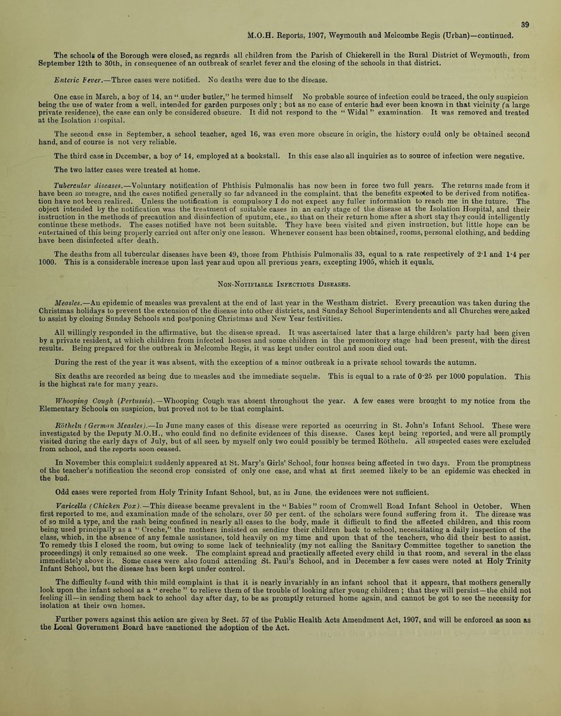M.O.H. Reports, 1907, Weymouth and Melcombe Regis (Urban)—continued. The schools of the Borough were closed, as regards all children from the Parish of Chickerell in the Rural District of Weymouth, from September 12th to 30th, in consequence of an outbreak of scarlet fever and the closing of the schools in that district. Enteric Fever.—Three cases were notified. No deaths were due to the disease. One case in March, a boy of 14, an “ under butler,” he termed himself No probable source of infection could be traced, the only suspicion being the use of water from a well, intended for garden purposes only; but as no case of enteric had ever been known in that vicinity (a large private residence), the case can only be considered obscure. It did not respond to the “ Widal ” examination. It was removed and treated at the Isolation Hospital. The second case in September, a school teacher, aged 16, was even more obscure in origin, the history could only be obtained second hand, and of course is not very reliable. The third case in December, a boy of 14, employed at a bookstall. In this case also all inquiries as to source of infection were negative. The two latter cases were treated at home. Tubercular diseases.—Voluntary notification of Phthisis Pulmonalis has now been in force two full years. The returns made from it have been so meagre, and the cases notified generally so far advanced in the complaint, that the benefits expeoted to be derived from notifica- tion have not been realised. Unless the notification is compulsory I do not expect any fuller information to reach me in the future. The object intended by the notification was the treatment of suitable cases in an early stage of the disease at the Isolation Hospital, and their instruction in the methods of precaution and disinfection of sputum, etc., so that on their return home after a short stay they could intelligently continue these methods. The cases notified have not been suitable. They have been visited and given instruction, but little hope can be entertained of this beiug properly carried out after only one lesson. Whenever consent has been obtained, rooms, personal clothing, and bedding have been disinfected after death. The deaths from all tubercular diseases have been 49, those from Phthisis Pulmonalis 33, equal to a rate respectively of 2T and l-4 per 1000. This is a considerable increase upon last year and upon all previous years, excepting 1905, which it equals. Non-Notifiable Infectious Diseases. Measles.—An epidemic of measles was prevalent at the end of last year in the Westliam district. Every precaution was taken during the Christmas holidays to prevent the extension of the disease into other districts, and Sunday School Superintendents and all Churches were asked to assist by closing Sunday Schools and postponing Christmas and New Year festivities. All willingly responded in the affirmative, but the disease spread. It was ascertained later that a large children’s party had been given by a private resident, at which children from infected houses and some children in the premonitory stage had been present, with the direst results. Being prepared for the outbreak in Melcombe Regis, it was kept under control and soon died out. During the rest of the year it was absent, with the exception of a minor outbreak in a private school towards the autumn. Six deaths are recorded as being due to measles and the immediate sequelae. This is equal to a rate of 0'25 per 1000 population. This is the highest rate for many years. Whooping Cough (Pertussis).—Whooping Cough was absent throughout the year. A few cases were brought to my notice from the Elementary Schools on suspicion, but proved not to be that complaint. Rotheln (German Measles).—In June many cases of this disease were reported as occurring in St.John’s Infant School. These were investigated by the Deputy M.O.H., who could find no definite evidences of this disease. Cases kept being reported, and were all promptly visited during the early days of July, but of all seen by myself only two could possibly be termed Rotheln. All suspected cases were excluded from school, and the reports soon ceased. In November this complaint suddenly appeared at St. Mary’s Girls’ School, four houses being affected in two days. From the promptness of the teacher’s notification the second crop consisted of only one case, and what at first seemed likely to be an epidemic was checked in the bud. Odd cases were reported from Holy Trinity Infant School, but, as in June, the evidences were not sufficient. Varicella (Chicken Pox).—This disease became prevalent in the “ Babies ” room of Cromwell Road Infant School in October. When first reported to me, and examination made of the scholars, over 50 per cent, of the scholars were found suffering from it. The disease was of so mild a type, and the rash being confined in nearly all cases to the body, made it difficult to find the affected children, and this room being used principally as a “ Creche,” the mothers insisted on sending their children back to school, necessitating a daily inspection of the class, which, in the absence of any female assistance, told heavily on my time and upon that of the teachers, who did their best to assist. To remedy this I closed the room, but owing to some lack of technicality (my not calling the Sanitary Committee together to sanction the proceedings) it only remained so one week. The complaint spread and practically affected every child in that room, and several in the class immediately above it. Some cases were also found attending St. Paul’s School, and in December a few cases were noted at Holy Trinity Infant School, but the disease has been kept under control. The difficulty found with this mild complaint is that it is nearly invariably in an infant school that it appears, that mothers generally look upon the infant school as a “ creche ” to relieve them of the trouble of looking after young children ; that they will persist—the child not feeling ill—in sending them back to school day after day, to be as promptly returned home again, and cannot be got to see the necessity for isolation at their own homes. Further powers against this action are given by Sect. 57 of the Public Health Acts Amendment Act, 1907, and will be enforced as soon as the Local Government Board have sanctioned the adoption of the Act.
