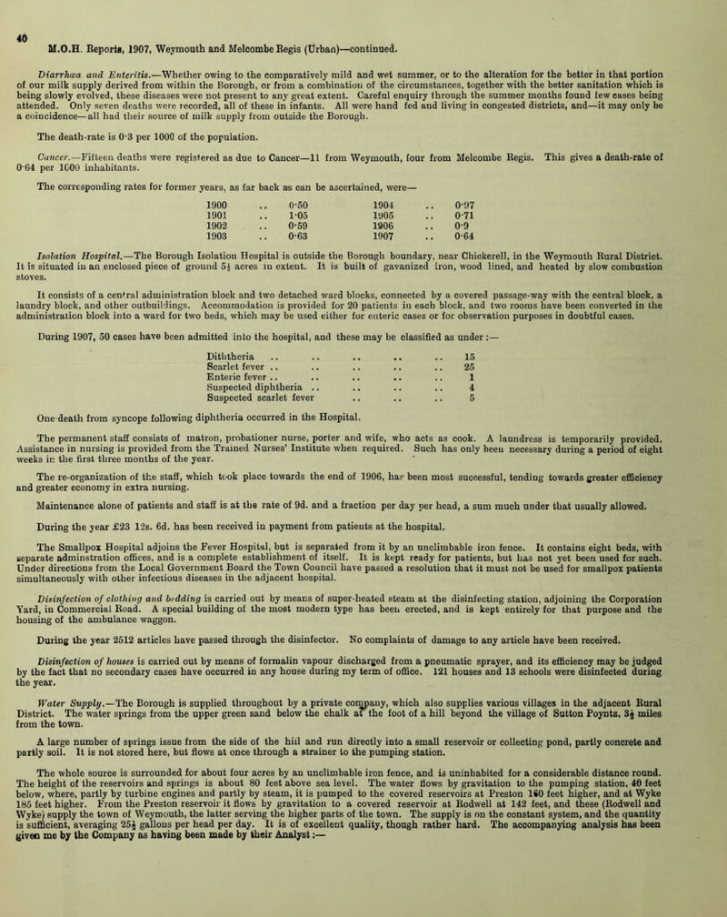 M.O.H. Reports, 1907, Weymouth and Melcombe Regis (Urban)—continued. Diarrhoea and Enteritis.—Whether owing to the comparatively mild and wet summer, or to the alteration for the better in that portion of our milk supply derived from within the Borough, or from a combination of the circumstances, together with the better sanitation which is being slowly evolved, these diseases were not present to any great extent. Careful enquiry through the summer months found few cases being attended. Only seven deaths were recorded, all of these in infants. All were hand fed and living in congested districts, and—it may only be a coincidence—all had their source of milk supply from outside the Borough. The death-rate is 0-3 per 1000 of the population. Cancer.—Fifteen deaths were registered as due to Cancer—11 from Weymouth, four from Melcombe Regis. This gives a death-rate of 0'64 per 1C00 inhabitants. The corresponding rates for former years, as far back a-s can be ascertained, were— 1900 0-50 1904 0-97 1901 1-05 1905 0-71 1902 0-59 1906 0-9 1903 0-63 1907 0-64 Isolation Hospital.—The Borough Isolation Hospital is outside the Borough boundary, near Chickerell, in the Weymouth Rural District. It is situated in an enclosed piece of ground 5£ acres in extent. It is built of gavanized iron, wood lined, and heated by slow combustion stoves. It consists of a central administration block and two detached ward blocks, connected by a covered passage-way with the central block, a laundry block, and other outbuildings. Accommodation is provided for 20 patients in each block, and two rooms have been converted in the administration block into a ward for two beds, which may be used either for enteric cases or for observation purposes in doubtful cases. During 1907, 50 cases have been admitted into the hospital, and these may be classified as under :— Diththeria .. .. .. .. .. 15 Scarlet fever .. .. .. .. .. 25 Enteric fever .. .. .. .. .. 1 Suspected diphtheria .. .. .. .. 4 Suspected scarlet fever .. .. .. 5 One death from syncope following diphtheria occurred in the Hospital. The permanent staff consists of matron, probationer nurse, porter and wife, who acts as cook. A laundress is temporarily provided. Assistance in nursing is provided from the Trained Nurses’ Institute when required. Such has only been necessary during a period of eight weeks in the first three months of the year. The re-organization of the staff, which took place towards the end of 1906, has been most successful, tending towards greater efficiency and greater economy in extra nursing. Maintenance alone of patients and staff is at the rate of 9d. and a fraction per day per head, a sum much under that usually allowed. During the year £23 12s. 6d. has been received in payment from patients at the hospital. The Smallpox Hospital adjoins the Fever Hospital, but is separated from it by an unclimbable iron fence. It contains eight beds, with separate adminstration offices, and is a complete establishment of itself. It is kept ready for patients, but has not yet been used for such. Under directions from the Local Government Board the Town Council have passed a resolution that it must not be used for smallpox patients simultaneously with other infectious diseases in the adjacent hospital. Disinfection of clothing and bidding is carried out by means of super-heated steam at the disinfecting station, adjoining the Corporation Yard, in Commercial Road. A special building of the most modern type has been erected, and is kept entirely for that purpose and the housing of the ambulance waggon. During the year 2512 articles have passed through the disinfector. No complaints of damage to any article have been received. Disinfection of houses is carried out by means of formalin vapour discharged from a pneumatic sprayer, and its efficiency may be judged by the fact that no secondary cases have occurred in any house during my term of office. 121 houses and 13 schools were disinfected during the year. Water Supply.—The Borough is supplied throughout by a private company, which also supplies various villages in the adjacent Rural District. The water springs from the upper green sand below the chalk at the foot of a hill beyond the village of Sutton Poyntz, 3$ miles from the town. A large number of springs issue from the side of the hill and run directly into a small reservoir or collecting pond, partly concrete and partly soil. It is not stored here, but flows at once through a strainer to the pumping station. The whole source is surrounded for about four acres by an unclimbable iron fence, and is uninhabited for a considerable distance round. The height of the reservoirs and springs is about 80 feet above sea level. The water Hows by gravitation to the pumping station, 40 feet below, where, partly by turbine engines and partly by steam, it is pumped to the covered reservoirs at Preston ISO feet higher, and at Wyke 185 feet higher. From the Preston reservoir it flows by gravitation to a covered reservoir at Rodwell at 142 feet, and these (Rodwell and Wyke) supply the town of Weymouth, the latter serving the higher parts of the town. The supply is on the constant system, and the quantity is sufficient, averaging 25j gallons per head per day. It is of excellent quality, though rather hard. The accompanying analysis has been given me by the Company as having been made by their Analyst