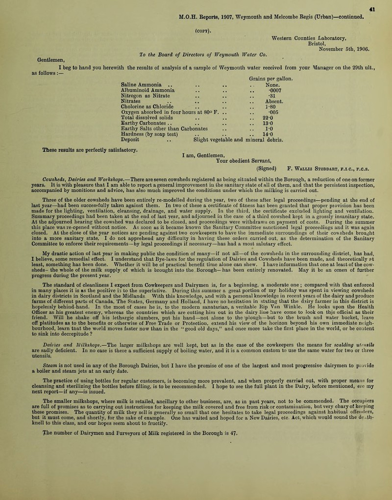M.O.H. Reports, 1907, Weymouth and Melcombe Regis (Urban)—continued. (cops). Gentlemen, To the Board of Directors of Weymouth Water Co. Western Counties Laboratory, Bristol, November 5tb, 1906. I beg to hand you herewith the results of analysis of a sample of Weymouth water received from your Manager as follows Grains per gallon. Saline Ammonia .. .. .. . . None. Albuminoid Ammonia .. .. .. -0007 Nitrogon as Nitrate .. .. .. -31 Nitrates .. .. .. .. Absent. Cholorine as Chloride .. .. .. 5-80 Oxygen absorbed in four hours at 80° F. .. .. -005 Total dissolved solids .. .. .. 22-0 Earthy Carbonates .. .. .. .. 13'0 Earthy Salts other than Carbonates .. .. 1-0 Hardness (by soap test) .. .. .. 14-0 Deposit .. Slight vegetable and mineral debris. on the 29th ult., These results are perfectly satisfactory. I am, Gentlemen, Your obedient Servant, (Signed) F. Wallis Stoddaht, f.i.c., f.c.s. Cowsheds, Dairies and Workshops.—There are seven cowsheds registered as being situated within the Borough, a reduction of one on former years. It is with pleasure that I am able to report a general improvement in the sanitary state of all of them, and that the persistent inspection, accompanied by monitions and advice, has also much improved the conditions under which the milking is carried out. Three of the older cowsheds have been entirely re-modelled during the year, two of these after legal proceedings—pending at the end of last year—had been successfully taken against them. In two of these a certificate of fitness has been granted that proper provision has been made for the lighting, ventilation, cleansing, drainage, and water supply. In the third, the certificate excluded lighting and ventilation. Summary proceedings had been taken at the end of last year, and adjourned in the ease of a third cowshed kept in a grossly insanitary state. At the adjourned hearing the cowshed was declared to be closed, and proceedings were withdrawn on payment of costs. During the summer this place was re-opened without notice. As soon as it became known the Sanitary Committee sanctioned legal proceedings and it was again closed. At the close of the year notices are pending against two cowkeepers to have the immediate surroundings of their cowsheds brought into a more sanitary state. I do not apprehend any difficulty in having these orders carried out, as the determination of the Sanitary Committee to enforce their requirements—by legal proceedings if necessary—has had a most salutary effect. My drastic action of last year in making public the condition of many—if not all—of the cowsheds in the surrounding district, has had, I believe, some remedial effect. I understand that Bye-laws for the regulation of Dairies and Cowsheds have been made, and theoretically ?t least, something has been done. Whether it will be of practical benefit time alone can shew. I have information that one at least of the cow- sheds- the whole of the milk supply of which is brought into the Borough—has been entirely renovated. May it be an omen of further progress duriug the present year. The standard of cleanliness I expect from Cowkeepers and Dairymen is, for a beginning, a moderate one ; compared with that enforced in many places it is as the positive is to the superlative. During this summer a great portion of my holiday was spent in viewing cowsheds in dairy districts in Scotland and the Midlands With this knowledge, and with a personal knowledge in recent years of the dairy and produce farms of different parts of Canada, The States, Germany and Holland, I have no hesitation in stating that the dairy farmer in this district is hopelessly behiud-hand. In the most of cases he is, to the modern sanatarian, a veritable Rip Van Winkle. He looks upon the Health Officer as his greatest enemy, whereas the countries which are cutting him out in the dairy line have come to look on this official as their friend. Will he shake off his lethargic slumbers, put his hand—not alone to the iplough—but to the brush and water bucket, leave ofl platitudes as to the benefits or otherwise of Free Trade or Protection, extend his view of the horizon beyond his own immediate neigh- bourhood, learn that the world moves faster now than in the “good old days,” and once more take the first place in the world, or be content to sink into decrepitude ? Dailies and Blilkshops.—The larger milkshops are well kept, but as in the case of the cowkeepers the means for scalding utensils are sadly deficient. In no case is there a sufficient supply of boiling water, and it is a common custom to use the same water for two or three utensils. Steam is not used in any of the Borough Dairies, but I have the promise of one of the largest and most progressive dairymen to provide a boiler and steam jets at an early date. The practice of using bottles for regular customers, is becoming more prevalent, and when properly carried out, with proper means for cleansing and sterilizing the bottles before filling, is to be recommended. I hope to see the full plant in the Dairy, before mentioned, ere my next report—if any—is issued. The smaller milkshops, where milk is retailed, ancillary to other business, are, as in past years, not to be commended. The occupiers are full of promises as to carrying out instructions for keeping the milk covered and free from risk or contamination, but very chary of keeping these promises. The quantity of milk they sell is generally so small that one hesitates to take legal proceedings against habitual o0enders, but it must come, and shortly, for the sake of example. One has waited and hoped for a New Dairies, etc. Act, which would sound the de .th- knell to this class, and our hopes seem about to fructify. The number of Dairymen and Purveyors of Milk registered in the Borough is 47.