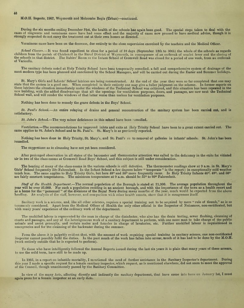M.O.H. Reports, 1907, Weymouth and Meleombe Regis (Urban)—continued. During the six months ending December 31st, the health of the schools has again been good. The special steps taken to deal with the cases of ringworm and verminous cases have had some effect and the majority of cases now proceed to have medical advice, though it is strongly suspected do not carry the treatment out at their own homes as directed. Verminous cases have been on the decrease, due entirely to the close supervision exercised by the teachers and the Medical Officer. School Closure.—It was found expedient to close for a period of 18 days (September 12th to 30tb) the whole of the schools as regards children from the parish of CLickerell in the Rural District of Weymouth, in consequence of an outbreak of scarlet fever and the closing of the schools in that district. The Rabies’ Room in the Infant School of Cromwell Road was closed for a period of one week, from an outbreak of Varicella. The sanitary defects noted at Holy Trinity School have been temporarily remedied, a full and comprehensive system of drainage of the most modern type has been planned and sanctioned by the School Managers, and will be carried out during the Easter and Summer holidays. St. Mary's Girls and Infants’ School latrine3 are being reconstructed. At the end of the year they were so far completed that one may state that the system is a good one. When completed in their entirety one may give a fuller judgment on the scheme. In former reports on these latrines the situation immediately under the windows of the Technical School was criticised, and this situation has been repeated in the new building, with the added disadvantage that all the openings for ventilation purposes, doors, and passages, are now next the Technical School wall, and will render the windows of that latter worse than useless for ventilation purposes. Nothing has been done to remedy the grave defects in the Boys’ School. St. Paul's School.—An entire relaying of drains and general reconstruction of the sanitary system has been carried out, and is satisfactory. St. John's School.—The very minor deficiences in this school have been remedied. Ventilation.—The recommendations for improved inlets and exits at Holy Trinity School have been to a great extent carried out. The same applies to St. John’s School and to St. Paul’s. St. Mary’s is as previously reported. Nothing lias been done in Holy Trinity, St. Mary’s, and St. Paul’s as to removal of galleries in infants’ schools. St. John’s has been remedied. The suggestions as to cleansing have not yet been considered, After prolonged observation in all states of the barometer and thermometer attention was called to the deficiency in the exits for vitiated air in two of the class-rooms at Cromwell Road Boys’ School, and this subject is still under consideration. The heating of many of the class-rooms in the various schools is still defective. The thermometer readings show at 9 a.m. in St. Mary’s Girls’ School frequently 52o Fahrenheit. In the Infant School a few degrees below “ temperate ” is the report; in exceptionally cold weather much less. The same applies to Holy Trinity Girls, but here 48° aud 50° more frequently recur. In Holy Trinity Infants 46°. 48°, and 50° are fairly constant temperatures. The minimum temperature at 9 a.m. should be 55° to 60° Fahrenheit. Staff of the Health Department.—The normal population of the Borough is stated at 23,300. The average population throughout the year will be over 25,000. For such a population residing in an ancient borough, and with the importance of the town as a health resort and as a home for the “personnel ” of the divisions of the Royal Navy during many months of the year, much would be expected from the above heading. An analysis of the staff, however, and comparison wi;h other health resorts, show that it is meagreness itself. Sanitary work is a science, and, like all other sciences, requires a special training not to be acquired by mere “ rule of thumb,” as is so fcommcnly considered. Apart from the Medical Officer of Health the only other official is the Inspector of Nuisances, non-certificated, but with many years’ experience of the ordinary work of the department. The unskilled labour is represented by the man in charge of the disinfector, who also has the drain testing, sewer flushing, cleansing of eburts and passages, and any of the heterogeneous work of a sanitary department to perform, with one more man to take charge of the public urinals and assist generally, and certain males and females in charge of lavatories, etc. Further unskilled labour is requisitioned in emergencies aud for the cleansing of the backwater during the summer. Fiom the above it is palpably evident that, with the amount of work requiring special training in sanitary science, one non-certificated inspector cannot possibly fulfil the duties. In the past much of the work has fallen into arrear, much of it has had to be done by the M.O.H. (work entirely outside that he is expected to perform). To those who have intelligently followed the Annual Reports issued during the last six jears it is plain that many years of these arrears, to use the mild term, have still to be made up. In 1905, in a report on infantile mortality, I mentioned the need of further assistance in the Sanitary Inspector’s department. During this year I made a specific request for a female sanitary inspector, which request, as is mentioned elsewhere, did not seem to meet the approval of the Council, though unanimously passed by the Sanitary Committee. In view of the many Acts, affecting directly and indirectly the sanitary department, that have come into force on January 1st, I must again press for a female inspector at an early date.