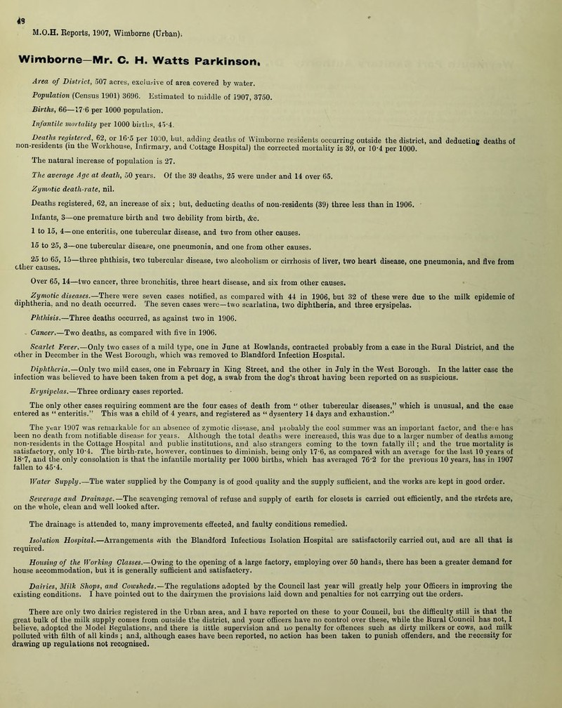 49 M.O.H. Reports, 1907, Wimborne (Urban). Wimborne—Mr. C. H. Watts Parkinson, Area of District, 507 acres, exclusive of area covered by water. Population (Census 1901) 3696. Estimated to middle of 1907, 3750. Births, 66—17 6 per 1000 population. Infantile mortality per 1000 births, 45-4. Deaths registered, 62, or 16-5 per 1000, but, adding deaths of Wimborne residents occurring outside the district, and deducting deaths of non-residents (in the Workhouse, Infirmary, and Cottage Hospital) the corrected mortality is 39, or 10‘4 per 1000. The natural increase of population is 27. The average Age at death, 50 years. Of the 39 deaths, 25 were under and 14 over 65. Zymotic death-rate, nil. Heaths registered, 62, an increase of six ; but, deducting deaths of non-residents (39) three less than in 1906. Infants, 3—one premature birth and two debility from birth, &c. 1 to 15, 4—one enteritis, one tubercular disease, and two from other causes. 15 to 25, 3—one tubercular disease, one pneumonia, and one from other causes. 25 to 65, 15—three phthisis, two tubercular disease, two alcoholism or cirrhosis of liver, two heart disease, one pneumonia, and five from ether causes. Over 65, 14—-two cancer, three bronchitis, three heart disease, and six from other causes. Zymotic diseases.—There were seven cases notified, as compared with 44 in 1906, but 32 of these were due to the milk epidemic of diphtheria, and no death occurred. The seven cases were—two scarlatina, two diphtheria, and three erysipelas. Phthisis.—Three deaths occurred, as against two in 1906. Cancer.—Two deaths, as compared with five in 1906. Scarlet Fever.—Only two cases of a mild type, one in June at Rowlands, contracted probably from a case in the Rural District, and the other in December in the West Borough, which was removed to Blandford Infection Hospital. Diphtheria.—Only two mild cases, one in February in King Street, and the other in July in the West Borough. In the latter case the infection was believed to have been taken from a pet dog, a swab from the dog’s throat having been reported on as suspicious. Erysipelas.—Three ordinary cases reported. The only other cases requiring comment are the four cases of death from *' other tubercular diseases,” which is unusual, and the case entered as “ enteritis.” This was a child of 4 years, and registered as “ dysentery 14 days and exhaustion.” The year 1907 was remarkable for an absence of zymotic disease, and probably the cool summer was an important factor, and theie has been no death from notifiable disease for years. Although the total deaths were increased, this was due to a larger number of deaths among non-residents in the Cottage Hospital and public institutions, and also strangers coming to the town fatally ill; and the true mortality is satisfactory, only 10'4. The birth-rate, however, continues to diminish, being only 17'6, as compared with an average for the last 10 years of 18-7, and the only consolation is that the infantile mortality per 1000 births, which has averaged 76-2 for the previous 10 years, has in 1907 fallen to 45-4. Water Supply.—The water supplied by the Company is of good quality and the supply sufficient, and the works are kept in good order. Seiverage and Drainage.—The scavenging removal of refuse and supply of earth for closets is carried out efficiently, and the strdets are, on the whole, clean and well looked after. The drainage is attended to, many improvements effected, and faulty conditions remedied. Isolation Hospital.—Arrangements with the Blandford Infectious Isolation Hospital are satisfactorily carried out, aud are all that is required. Housing of the Working Classes.—Owing to the opening of a large factory, employing over 50 hands, there has been a greater demand for house accommodation, but it is generally sufficient and satisfactory. Dairies, Milk Shops, and Coivsheds.—The regulations adopted by the Council last year will greatly help your Officers in improving the existing conditions. I have pointed out to the dairymen the provisions laid down and penalties for not carrying out the orders. There are only two dairies registered in the Urban area, and I have reported on these to your Council, but the difficulty still is that the great bulk of the milk supply comes from outside the district, and your officers have no control over these, while the Rural Council has not, I believe, adopted the Model Regulations, and there is little supervision and no penalty for offences such as dirty milkers or cows, and milk polluted with filth of all kinds ; and, although cases have been reported, no action has been taken to punish offenders, and the necessity for drawing up regulations not recognised.