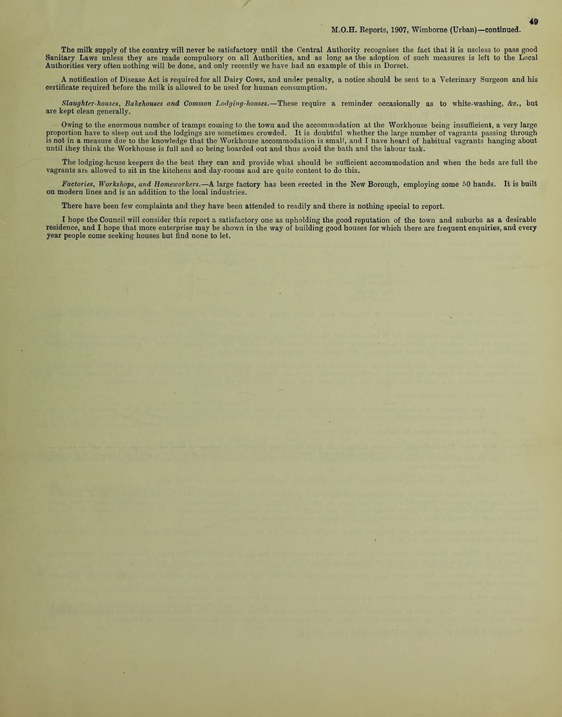 M.O.H. Reports, 1907, Wimborne (Urban)—continued. The milk supply of the country will never be satisfactory until the Central Authority recognises the fact that it is useless to pass good Sanitary Laws unless they are made compulsory on all Authorities, and as long as the adoption of such measures is left to the Local Authorities very often nothing will be done, and only recently we have had an example of this in Dorset. A notification of Disease Act is required for all Dairy Cows, and under penalty, a notice should be sent to a Veterinary Surgeon and his certificate required before the milk is allowed to be used for human consumption. Slaughter-houses, Bakehouses and Common Lodging-houses.—These require a reminder occasionally as to white-washing, &c., but are kept clean generally. Owing to the enormous number of tramps coming to the town and the accommodation at the Workhouse being insufficient, a very large proportion have to sleep out and the lodgings are sometimes crowded. It is doubtful whether the large number of vagrants passing through is not in a measure due to the knowledge that the Workhouse accommodation is small, and I have heard of habitual vagrants hanging about until they think the Workhouse is full and so being boarded out and thus avoid the bath and the labour task. The lodgiug-hcuse keepers do the best they can and provide wbat should be sufficient accommodation and when the beds are full the vagrants are allowed to sit in the kitchens and day-rooms and are quite content to do this. Factories, Workshops, and Homeworkers.—A large factory has been erected in the New Borough, employing some f>0 hands. It is built on modern lines and is an addition to the local industries. There have been few complaints and they have been attended to readily and there is nothing special to report. I hope the Council will consider this report a satisfactory one as upholding the good reputation of the town and suburbs as a desirable residence, and I hope that more enterprise may be shown in the way of building good houses for which there are frequent enquiries, and every year people come seeking houses but find none to let.