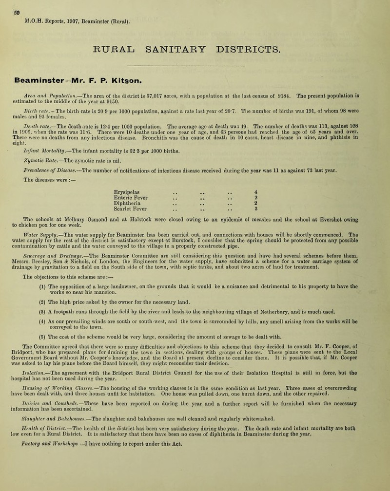 M.O.H. Reports, 1907, Beaminster (Rural). EUBAL SANITARY DISTRICTS. Beaminster-Mr. F. P. Kitson. Area and Population.—The area of the district is 57,017 aores, with a population at the last census of 9184. The present population is estimated to the middle of the year at 9150. Birth rate. — The birth rate is 20 9 per 1000 population, against a rate last year of 20 7. The number of births was 191, of whom 98 were males and 93 females. Death-rate.—The death-rate is 12'4 per 1000 population. The average age at death was 49. The number of deaths was 113, against 108 in 190G, when the rate was 11-6. There were 10 deaths under one year of age, and 63 persons had reached the age of 65 years and over. There were no deaths from any infectious disease. Bronchitis was the cause of death in 10 cases, heart disease in nine, and phthisis in eight. Infant Mortality.—The infant mortality is 52 3 per 1000 births. Zymotic Rate.—The zymotic rate is nil. Prevalence of Disease.—The number of notifications of infectious disease received during the year was 11 as against 73 last year. The diseases were : — Erysipelas Enteric Fever Diphtheria Scarlet Fever 4 2 2 3 The schools at Melbury Osmond and at Halstock were closed owing to an epidemic of measles and the school at Evershot owing to chicken pox for one week. Water Supply.—The water supply for Beaminster has been carried out, and connections with houses will be shortly commenced. The water supply for the rest of the district is satisfactory except at Burstock, I consider that the spring should be protected from any possible contamination by cattle and the water conveyed to the village in a properly constructed pipe. Seicerage and Drainage.—The Beaminster Committee are still considering this question and have had several schemes before them. Messrs. Beesley, Son & Nichols, of London, the Engineers for the water supply, have submitted a scheme for a water carriage system of drainage by gravitation to a field on the South side of the town, with septic tanks, and about two acres of laud for treatment. The objections to this scheme are :— (1) The opposition of a large landowner, on the grounds that it would be a nuisance and detrimental to his property to have the works so near his mansion. (2) The high price asked by the owner for the necessary land. (3) A footpath runs through the field by the river and leads to the neighbouring village of Netherbury, and is much used. (4) As our prevailing winds are south or south-west, and the town is surrounded by hills, any smell arising from the works will be conveyed to the town. (5) The cost of the scheme would be very large, considering the amount of sewage to be dealt with. The Committee agreed that there were so many difficulties and objections to this scheme that they decided to consult Mr. F. Cooper, of Bridport, who has prepared plans for draining the town in sections, dealing with groups of houses. These plans were sent to the Local Government Board without Mr. Cooper's knowledge, and the Board at present decline to consider them. It is possible that, if Mr. Cooper was asked to lay his plaus before the Board himself, they might reconsider their decision. Isolation.—The agreement with the Bridport Rural District Council for the use of their Isolation Hospital is still in force, but the hospital has not been used during the year. Housing of Working Classes.—The housing of the working classes is in the same condition as last year. Three cases of overcrowding have been dealt with, and three houses unfit for habitation. One house was pulled down, one burnt down, and the other repaired. Dairies and Cotvsheds.—These have been reported on during the year and a further report will be furnished when the necessary information has been ascertained. Slaughter and Bakehouses.—The slaughter and bakehouses are well cleaned and regularly whitewashed. Health of District.—The health of the district has been very satisfactory during the year. The death rate and infant mortality are both low even for a Rural District. It is satisfactory that there have been no cases of diphtheria in Beaminster during the year, Factory and Workshops —I have nothing to report under this Act.