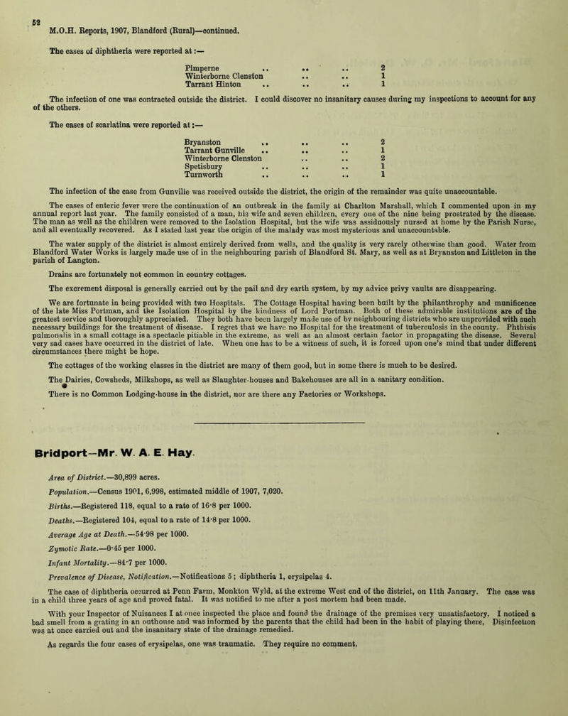 M.O.H. Reports, 1907, Blandford (Rural)—continued. The cases of diphtheria were reported at:— Pimperne .. .. .. 2 Winterborne Clenston .. .. 1 Tarrant Hinton .. .. .. 1 The infection of one was contracted outside the district. I could discover no insanitary causes during my inspections to account for any of the others. The cases of scarlatina were reported at:— Bryanston „ .. .. 2 Tarrant Gunville .. .. .. 1 Winterborne Clenston .. .. 2 Spetisbury .. .. .. 1 Turnworth .. .. .. 1 The infection of the case from Gunville was received outside the district, the origin of the remainder was quite unaocountable. The cases of enteric fever were the continuation of an outbreak in the family at Charlton Marshall, which I commented upon in my annual report last year. The family consisted of a man, his wife and seven children, every one of the nine being prostrated by the disease. The man as well as the children were removed to the Isolation Hospital, but the wife was assiduously nursed at home by the Parish Nurse, and all eventually recovered. As I stated last year the origin of the malady was most mysterious and unaccountable. The water supply of the district is almost entirely derived from wells, and the quality is very rarely otherwise than good. Water from Blandford Water Works is largely made use of in the neighbouring parish of Blandford St. Mary, as well as at Bryanston and Littleton in the parish of Langton. Drains are fortunately not common in country cottages. The excrement disposal is generally carried out by the pail and dry earth system, by my advice privy vaults are disappearing. We are fortunate in being provided with two Hospitals. The Cottage Hospital having been built by the philanthroph.y and munificence of the late Miss Portman, and the Isolation Hospital by the kindness of Lord Portman. Both of these admirable institutions are of the greatest service and thoroughly appreciated. They both have been largely made use of by neighbouring districts who are unprovided with such necessary buildings for the treatment of disease. I regret that we have no Hospital for the treatment of tuberculosis in the county. Phthisis pulmonalis in a small cottage is a spectacle pitiable in the extreme, as well as an almost certain factor in propagating the disease. Several very sad cases have occurred in the district of late. When one has to be a witness of such, it is forced upon one’s mind that under different circumstances there might be hope. The cottages of the working classes in the district are many of them good, but in some there is much to be desired. The^Dairies, Cowsheds, Milkshops, as well as Slaughter-houses and Bakehouses are all in a sanitary condition. There is no Common Lodging-house in the district, nor are there any Factories or Workshops. Bridport—Mr. W. A. E. Hay. Area of District.—80,899 acres. Population.—Census 1901, 6,998, estimated middle of 1907, 7,020. Births.—Registered 118, equal to a rate of 16-8 per 1000. Deaths.— Registered 104, equal to a rate of 14-8 per 1000. Average Age at Death.—54-98 per 1000. Zymotic Rate.—0’45 per 1000. Infant Mortality.—81-7 per 1000. Prevalence of Disease, Notification.—Notifications 5 ; diphtheria 1, erysipelas 4. The case of diphtheria occurred at Penn Farm, Monkton Wyld, at the extreme West end of the district, on 11th January. The case was in a child three years of age and proved fatal. It was notified to me after a post mortem had been made. With your Inspector of Nuisances I at once inspected the place and found the drainage of the premises very unsatisfactory. I noticed a bad smell from a grating in an outhouse and was informed by the parents that the child had been in the habit of playing there, Disinfection was at once carried out and the insanitary state of the drainage remedied. As regards the four cases of erysipelas, one was traumatic. They require no comment.