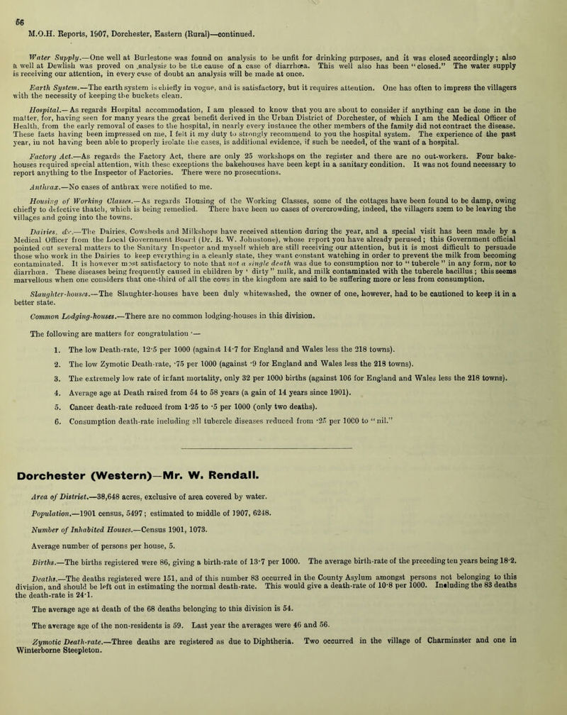 66 M.O.H. Reports, 1907, Dorchester, Eastern (Rural)—continued. Water Supply.—One well at Burlestone was found on analysis to be unfit for drinking purposes, and it was closed accordingly; also a well at Dewlish was proved on .analysis to be the cause of a case of diarrhoea. This well also has been “ closed.” The water supply is receiving our attention, in every case of doubt an analysis will be made at once. Earth System.—The earth system is chiefly in vogue, and is satisfactory, but it requires attention. One has often to impress the villagers with the necessity of keeping the buckets clean. Hospital.— As regards Hospital accommodation, lam pleased to know that you are about to consider if anything can be done in the matter, for, having seen for many years the great benefit derived in the Urban District of Dorchester, of which I am the Medical Officer of Health, from the early removal of cases to the hospital, in nearly every iustance the other members of the family did not contract the disease. These facts having been impressed on me, I felt it my duty to strongly recommend to you the hospital system. The experience of the past year, in not having been able to properly isolate the cases, is additional evidence, if such be needed, of the want of a hospital. Factory Act.—As regards the Factory Act, there are only 25 workshops on the register and there are no out-workers. Four bake- houses required special attention, with these exceptions the bakehouses have been kept in a sanitary condition. It was not found necessary to report anything to the Inspector of Factories. There were no prosecutions. Anthrax.—No cases of anthrax were notified to me. Housing of Working Classes.—As regards Housing of the Working Classes, some of the cottages have been found to be damp, owing chiefly to defective thatch, which is being remedied. There have been no cases of overcrowding, indeed, the villagers seem to be leaving the villages and going into the towns. Dairies, &<■.—The Dairies, Cowsheds and Milkshops have received attention during the year, and a special visit has been made by a Medical Officer from the Local Government Board (Dr. R. W. Johnstone), whose report you have already perused; this Government official pointed out several matters to the Sanitary Inspector and myself which are still receiving our attention, but it is most difficult to persuade those who work in the Dairies to keep everything in a cleanly state, they want constant watching in order to prevent the milk from becoming contaminated. It is however most satisfactory to note that not a single death was due to consumption nor to “ tubercle ” in any form, nor to diarrhoea. These diseases being frequently caused in children by ‘ dirty ” milk, and milk contaminated with the tubercle bacillus ; this seems marvellous when one considers that one-third of all the cows in the kingdom are said to be suffering more or less from consumption. Slaughter-houses.—The Slaughter-houses have been duly whitewashed, the owner of one, however, had to be cautioned to keep it in a better state. Common Lodging-houses.—There are no common lodging-houses in this division. The following are matters for congratulation •— 1. The low Death-rate, 12-5 per 1000 (against 14-7 for England and Wales less the 218 towns). 2. The low Zymotic Death-rate, -75 per 1000 (against -9 for England and Wales less the 219 towns). 3. The extremely low rate of infant mortality, only 32 per 1000 births (against 106 for England and Wales less the 218 towns). 4. Average age at Death raised from 54 to 58 years (a gain of 14 years since 1901). 5. Cancer death-rate reduced from 1-25 to -5 per 1000 (only two deaths). 6. Consumption death-rate including all tubercle diseases reduced from -25 per 10C0 to “nil.” Dorchester (Western)—Mr. W. Rendall. Area of District.—38,648 acres, exclusive of area covered by water. Population,—1901 census, 5497; estimated to middle of 1907, 6248. Number of Inhabited Houses.—Census 1901, 1073. Average number of persons per house, 5. Births.—The births registered were 86, giving a birth-rate of 13-7 per 1000. The average birth-rate of the preceding ten years being 18-2. Deaths.—The deaths registered were 151, and of this number 83 occurred in the County Asylum amongst persons not belonging to this division, and should be left out in estimating the normal death-rate. This would give a death-rate of 10-8 per 1000. Intluding the 83 deaths the death-rate is 24-1. The average age at death of the 68 deaths belonging to this division is 54. The average age of the non-residents is 59. Last year the averages were 46 and 56. Zymotic Death-rate.—Three deaths are registered as due to Diphtheria. Two occurred in the village of Charminster and one in Winterborne Steepleton.