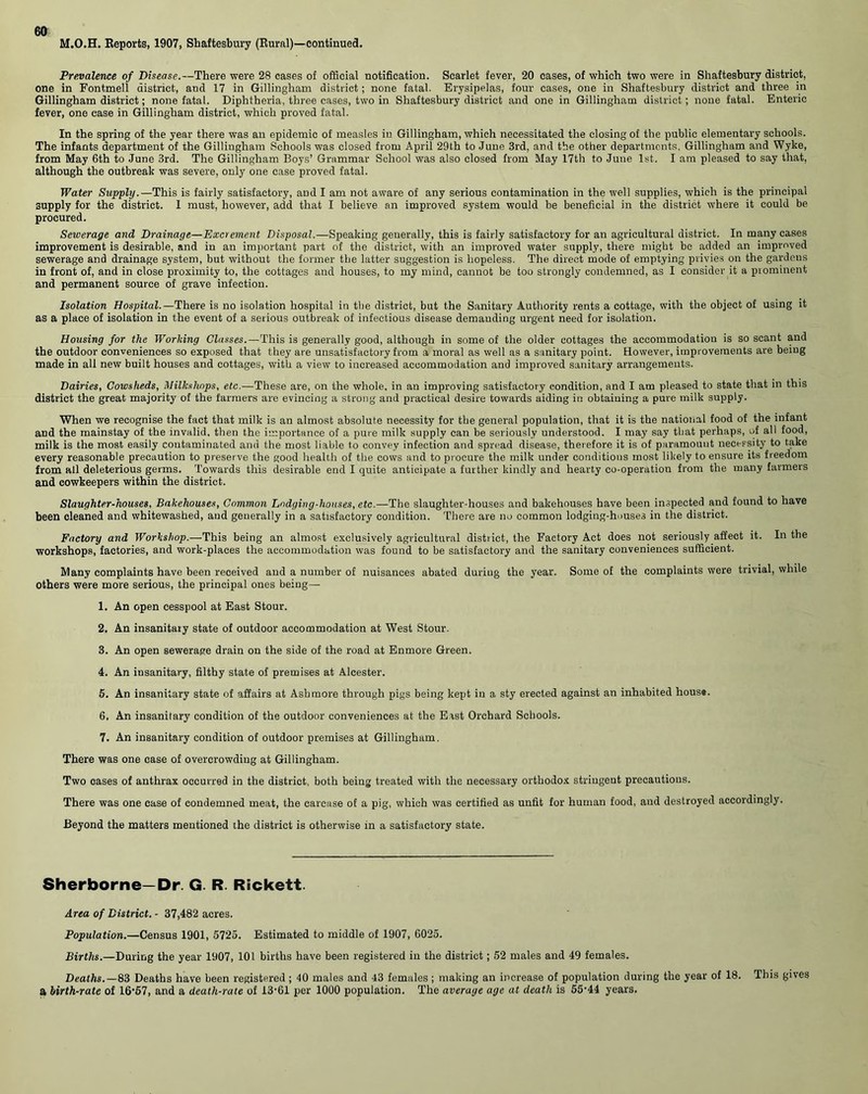 M.O.H. Eeports, 1907, Shaftesbury (Rural)—continued. Prevalence of Disease.—There were 28 cases of official notification. Scarlet fever, 20 cases, of which two were in Shaftesbury district, one in Fontmeli district, and 17 in Gillingham district; none fatal. Erysipelas, four cases, one in Shaftesbury district and three in Gillingham district; none fatal. Diphtheria, three cases, two in Shaftesbury district and one in Gillingham district; none fatal. Enteric fever, one case in Gillingham district, which proved fatal. In the spring of the year there was an epidemic of measles in Gillingham, which necessitated the closing of the public elementary schools. The infants department of the Gillingham Schools was closed from April 29th to June 3rd, and the other departments, Gillingham and Wyke, from May 6th to June 3rd. The Gillingham Boys’ Grammar School was also closed from May 17th to June 1st. I am pleased to say that, although the outbreak was severe, only one case proved fatal. Water Supply.—This is fairly satisfactory, and I am not aware of any serious contamination in the well supplies, which is the principal supply for the district. I must, however, add that I believe an improved system would be beneficial in the district where it could be procured. Sewerage and Drainage—Excrement Disposal.—Speaking generally, this is fairly satisfactory for an agricultural district. In many cases improvement is desirable, and in an important part of the district, with an improved water supply, there might be added an improved sewerage and drainage system, but without the former the latter suggestion is hopeless. The direct mode of emptying privies on the gardens in front of, and in close proximity to, the cottages and houses, to my mind, cannot be too strongly condemned, as I consider it a prominent and permanent source of grave infection. Isolation Hospital.—There is no isolation hospital in the district, but the Sanitary Authority rents a cottage, with the object of using it as a place of isolation in the event of a serious outbreak of infectious disease demanding urgent need for isolation. Housing for the Working Classes.—This is generally good, although in some of the older cottages the accommodation is so scant and the outdoor conveniences so exposed that they are unsatisfactory from a moral as well as a sanitary point. However, improvements are being made in all new built houses and cottages, with a view to increased accommodation and improved sanitary arrangements. Dairies, Cowsheds, Milkshops, etc.—These are, on the whole, in an improving satisfactory condition, and I am pleased to state that in this district the great majority of the farmers are evincing a strong and practical desire towards aiding in obtaining a pure milk supply. When we recognise the fact that milk is an almost absolute necessity for the general population, that it is the national food of the infant and the mainstay of the invalid, then the importance of a pure milk supply can be seriously understood. I may say that perhaps, of all food, milk is the most easily contaminated and the most liable to convey infection and spread disease, therefore it is of paramount necessity to take every reasonable precaution to preserve the good health of the cows and to procure the milk under conditions most likely to ensure its freedom from all deleterious germs. Towards this desirable end I quite anticipate a further kindly and hearty co-operation from the many farmers and cowkeepers within the district. Slaughter-houses, Bakehouses, Common Lodging-houses, etc.—The slaughter-houses and bakehouses have been inspected and found to have been cleaned and whitewashed, and generally in a satisfactory condition. There are no common lodging-houses in the district. Factory and Workshop.—This being an almost exclusively agricultural district, the Factory Act does not seriously affect it. In the workshops, factories, and work-places the accommodation was found to be satisfactory and the sanitary conveniences sufficient. Many complaints have been received and a number of nuisances abated duriug the year. Some of the complaints were trivial, while others were more serious, the principal ones being— 1. An open cesspool at East Stour. 2. An insanitary state of outdoor accommodation at West Stour. 3. An open sewerage drain on the side of the road at Enmore Green. 4. An insanitary, filthy state of premises at Alcester. 5. An insanitary state of affairs at Ashmore through pigs being kept in a sty erected against an inhabited hous«. 6. An insanitary condition of the outdoor conveniences at the Erst Orchard Schools. 7. An insanitary condition of outdoor premises at Gillingham. There was one case of overcrowding at Gillingham. Two cases of anthrax occurred in the district, both being treated with the necessary orthodox stringent precautions. There was one case of condemned meat, the carcase of a pig, which was certified as unfit for human food, and destroyed accordingly. Beyond the matters mentioned the district is otherwise in a satisfactory state. Sherborne—Dr. G. R. Rickett. Area of District. - 37,482 acres. Population.—Census 1901, 5725. Estimated to middle of 1907, 6025. Births.—During the year 1907, 101 births have been registered in the district; 52 males and 49 females. Deaths.—83 Deaths have been registered ; 40 males and 43 females; making an increase of population during the year of 18. This gives a birth-rate of 16*57, and a death-rate of 13-61 per 1000 population. The average age at death is 55'44 years.