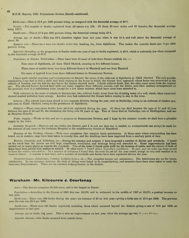 M.O.F. Reports, 1907, Sturminster Newton (Rural)—continued. Birth-rate.—This is 16-8 per 1000 persons living, as compared with the decennial average of 20’7, Deaths.—The number of deaths registered from all causes was 150. Of these 69 were males and 81 females, the decennial average being 132-9. Death-rate.—This is 17-2 per 1000 persons living, the decennial average being 15-1. Average Age at death.—This was 58-4, therefore higher than last year, when it was 55-4, and well above the decennial average of about 50. Zymotic rate.—There have been two deaths under this heading, viz., from diphtheria. This makes the zymotic death-rate -2 per 1000 persons living. Infantile Mortality, or the proportion of deaths under one year of age to births registered, is 40-8, which is extremely low when compared to the decennial average of 83-3. Prevalence of Disease Notification. —There have been 18 cases of infectious disease notified, viz.:— Nine cases of diphtheria, all from Child Okeford, occuring in five different houses. Three cases of scarlet fever, two from different houses in Marnhull and one from Hanford. Six cases of typhoid fever from three different houses in Sturminster Newton. I have made careful enquiries and investigations to discover the cause of the outbreak of diphtheria at Child Okeford. The only possible explanation I can find is that a child had been staying at the house in which the disease first appeared, whose home was somewhere in the suburbs of London, and she left the day before the disease showed itself. I think without doubt that the other cases arose from the original one. The affected houses derived their milk and water supplies from different sources, and the drains and other sanitary arrangements on the premises were in a satisfactory state, except for a few minor matters, which have since been attended to. With reference to the cases of enteric in Sturminster, two, without doubt, arose from the drinking water of a well, which, when examined, showed marked pollution from sewage. Another case had contracted the disease before coming to stay in the town. Schools.—The schools have been closed in two separate districts during the year, once at Stalbridge, owing to an outbreak of chicken pox, and once at Child Okeford, owing to the prevalence of diphtheria. Phthisis.—There were seven deaths from phthisis registered during the year. Of these one died between the ages of 15 and 25, four between the ages of 25 and 65, the remaining one being over 65 years of age. Five of these died at Stalbridge, one at Shillingstone, and one at Stourton Caundle. Water Supply.—Works to this end are in progress at Sturminster Newton, and I hope by the summer months we shall have a plentiful supply in the town. Isolation Hospital.—There is not one within the district, and I do not see that one is needed, as arrangements can always be made for the removal of any cases to the Isolation Hospital in the neighbouring district of Blandford. Housing of the Working Classes.—With some exceptions this remains fairly satisfactory. In those cases where overcrowding has been found, six in number, steps have been taken to remedy this, and the dwellings have been improved from a sanitary point of view. Dairies, Cowsheds, and Milkshops, etc.—During the summer and autumn I have inspected a number of dairies and cowsheds. I found on the whole that the dairies are well kept, cleanliness, ventilation, and drainage being well attended to. Great improvements had been carried out in many places as regards the cowsheds. Two of the latter I found quite unfit for the housing of cattle, and the owners of both of these have been served with notices to rebuild. In other cases T found minor insanitary conditions. In each case an order has been served to have the matter attended to. -In a number of instances I found that the cows lie out all the year round, except in very cold weather or iu cases of illness. A register is now kept, and a number of cowsheds and dairies have been registered during the year. Slaughter-houses, Bakehouses, Common Lodging-houses, etc.—The slaughter-houses are satisfactory. The bakehouses are, on the whole, satisfactory. In one instance, however, the state of things were found to be unsatisfactory, and measures have been since taken to make the necessary improvements. There are no common lodging-houses in the district. Wareham-Mr. Kilcoursie J. Courtenay. Area.—The district comprises 93,098 acres, and is the largest in Dorset. Population.—According to the Census of 1901 this was 10,574, and is estimated to the middle of 1907 at 10,575, a gradual increase on last year. Birth-rate.—There were 246 births during the year—an increase of 29 on last year—giving a birth-rate of 25-2 per 1000. The previous year the rate was 20-6 per 1000. Deatli-rate.— There were 131 deaths registered, including those which occurred beyond the district, giving a rate of 12'3 per I000,an improvement on last year. Average Age at death, 54J years. This is also an improvement on last year, when the average age was 51 years 39 days. Zymotic disease.—One death occurred from enteric fever.