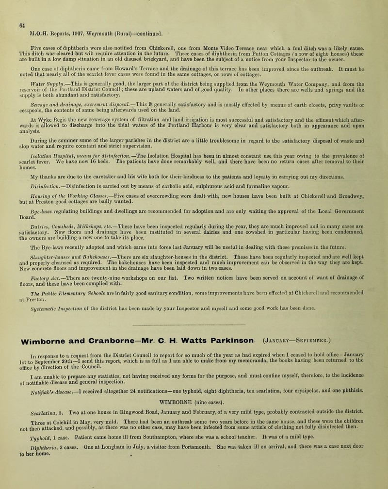 M.O.H. Reports, 1907, Weymouth (Rural)—continued. Five cases of diphtheria were also notified from Chickerell, one from Monte Video Terrace near which a foul ditch was a likely cause. This ditch was cleared but will require attention in the future. Three cases of diphtheria from Putton Cottages fa row of eight houses) these are built in a low damp situation in an old disused brickyard, and have been the subject of a notice from your Inspector to the owner. One case of diphtheria came from Howard's Terrace and the drainage of this terrace has been improved since the outbreak. It must be noted that nearly all of the scarlet fever cases were found in the same cottages, or rows of cottages. Water Supply.—This is generally good, the larger part of the district being supplied from the Weymouth Water Company, and from the reservoir of the Portland District Council ; these are upland waters and of good quality. In other places there are wells and springs and the supply is both abundant and satisfactory. Sewage and drainage, excrement disposal—This ib generally satisfactory and is mostly effected by means of earth closets, privy vaults or cesspools, the contents of same being afterwards used on the land. At Wyke Regis the new sewerage system of filtration and land irrigation is most successful and satisfactory and the effluent which after- wards is allowed to discharge into the tidal waters of the Portland Harbour is very clear and satisfactory both in appearance and upon analysis. During the summer some of the larger parishes in the district are a little troublesome in regard to the satisfactory disposal of waste and slop water and require constant and strict supervision. Isolation Hospital, means for disinfection.—The Isolation Hospital has been in almost constant use this year owing to the prevalence of scarlet fever. We have now 16 beds. The patients have done remarkably well, and there have been no return cases after removal to their homes. My thanks are due to the caretaker and his wife both for their kindness to the patients and loyalty in carrying out my directions. Disinfection.—Disinfection is carried out by means of carbolic acid, sulphurous acid and formaline vapour. Housing of the Working Classes.— Five cases of overcrowding were dealt with, new houses have been built at Chickerell and Broadwey, but at Preston good cottages are badly wanted. Bye-laws regulating buildings and dwellings are recommended for adoption and are only waiting the approval of the Local Government Board. Dairies, Cowsheds, Blilkshops, etc.—These have been inspected regularly during the year, they are much improved and in many cases are satisfactory. New floors and drainage have been instituted in several dairies and one cowshed in particular having been condemned, the owners are building a new one to take its place. The Bye-laws recently adopted and which came into force last January will be useful in dealing with these premises in the future. Slaughter-houses and Bakehouses.—There are six slaughter-houses in the district. These have been regularly inspected and are well kept and properly cleansed as required. The bakehouses have been inspected and much improvement can be observed in the way they are kept. New concrete floors and improvement in the drainage have been laid down in two cases. Factory Act.—There are twenty-nine workshops on our list. Two written notices have been served on account of want of drainage of floors, and these have been complied with. The Public Elementary Schools are in fairly good sanitary condition, some improvements have bem effected at Chickerell and recommended at Preston. Systematic Inspection of the district has been made by your Inspector and myself and some good work has been done. Wimborne and Cranborne—Mr. C. H. Watts Parkinson. (January—September) In response to a request from the District Council to report for so much of the year as had expired when I ceased to hold office - January 1st to September 29th—I send this report, which is as full as I am able to make from my memoranda, the books having been returned to the office by direction of the Council. I am unable to prepare any statistics, not having received any forms for the purpose, and must confine myself, therefore, to the incidence of notifiable disease and general inspection. Notifiab’e disease.—1 received altogether 24 notifications—one typhoid, eight diphtheria, ten scarlatina, four erysipelas, and one phthisis. WIMBORNE (nine cases). Scarlatina, 5. Two at one house in Ringwood Road, January and February, of a very mild type, probably contracted outside the district. Three at Colehill in May, very mild. There had been an outbreak some two years before in the same house, and these were the children not then attacked, and possibly, as there was no other case, may have been infected from some article of clothing not fully disinfected then. Typhoid, 1 case. Patient came home ill from Southampton, where she was a school teacher. It was of a mild type. Diphtheria, 2 cases. One at Longliam in July, a visitor from Portsmouth. She was taken ill on arrival, and there was a case next door to her home.