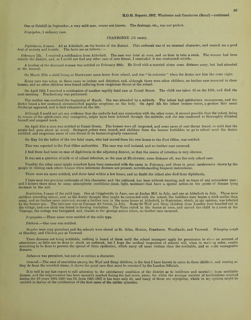 M.O.H. Reports, 1907, Wimborne and Cranborne (Rural)—continued. One at Colehill in September, a very mild case, source not known. The drainage, etc., was not perfect. Erysipelas, 1 ordinary case. CRANBORNE (15 cases). Diphtheria, 6 cases. All at Alderholt, on the border of the district. This outbreak was of an unusual character, and caused me a good deal of anxiety and trouble. The facts are as follows : — February 7th. I received a notification from Alderholt. The case was fatal at once, and no time to take a swab. The woman had been outside the district, and, as I could not find any other case of sore throat, I concluded it was contracted outside. A brother of the deceased woman was notified on February 20th. He lived with a married sister some distance away, but had attended at the funeral. On March 27th a child living at Blackwater came home from school, and was “in extremis ” when the doctor saw him the same night. Every care was taken in these cases to isolate and disinfect, and, although there were other children, no further case occurred in these houses, and no other children were found suffering from suspicious throat at the school. On April 12th I received a notification of another rapidly fatal case at Camel Green. The child was taken ill on the 10th, and died the next morning. Tracheotomy was performed. The mother was confined the beginning of March. She was attended by. a midwife. The infant had ophthalmia neonatorum, and the doctor found a few scattered circumscribed papular eruptions on the body. On April 4th the infant became worse, a profuse thin nasal discharge appeared, and it died exhausted on the 9th. Although I could not get any evidence that the midwife had any connection with the other coses, it seemed possible that the infant, being by reason of the ophthalmia very susceptible, might have been infected through the midwife, and she was cautioned to thoroughly disinfect herself and suspend work. On April 21st a man was notified at Camel Green. The houses were all inspected, and some cases of sore throat found, so mild that the people had gone about as usual. Stringent orders were issued, and children from the houses forbidden to go to school until the doctor certified, and suspicious cases of sore throat to be bacteriologically examined. On May 1st the father of the two fatal cases, who had moved from his own house to the Post Office, was notified. This was reported to the Post Office authorities. The case was well isolated, and no further case occurred. I find there had been no case of diphtheria in the adjoining district, so that the source of infection is very obscure. It was not a question of milk or of school infection, as the case at Blackwater, some distance off, was the only school case. Possibly the other cases might somehow have been connected with the cases in February, and there is great carelessness shown by the people in visiting each others houses when infectious diseases are present, notwithstanding frequent instructions. There were six cases notified, and three fatal within a few hours, and no doubt the infant also died from diphtheria. I have seen two previous outbreaks of this character, and the outbreak has been without warning, and no trace of any antecedent case ; and I believe there must be some atmospheric conditions (heat, light, moisture! that have a special action on the germs of disease lying dormant in the soil. Scarlatina, 5 cases of the mild type. One at Cripplestyle in June, one at Jordan Hill in July, and one at Alderholt in July. These were children attending school, and, as the doctor thought they might be connected with the school, the holidays were begun a week earlier than usual, and no further cases occurred, except a further case in the same house at Alderholt, in September, which, in my opinion, was infected by the former one. The last case was at Gussage All Saints, iu July. Some 30 Waif and Stray children from London were boarded out in the village, and one child was found to develop scarlatina. The Vicar called in the doctor at once, and moved the child to a room at the Vicarage, the cottage was fumigated, and, thanks to the prompt action taken, no further case occurred. Erysipelas.—Three cases were notified of the mild type. Phthisis.—One case was notified. Measles were very prevalent and the schools were closed at St. Giles, Horton, Cranborne, Woodlands, and Verwood. Whooping cough at Handley, and Chicken pox at Verwood. These diseases not being notifiable, nothing is heard of them until the school managers apply for permission to close on account of attendance; so little can be done to check an outbreak, but I hope the medical inspection of schools will, when in woiking order, enable something to be done to prevent the spread of these epidemics, which carry off more victims than the notifiable, and so more manageable diseases. Influenza was prevalent, but not of so serious a character. General.—The case of scarlatina among the Waif and Stray children, is the first I have known to occur in these children, and coming as they do from the crowded slums, it shows the great care that must be exercised by the London Officials. It is well in my last report to call attention to the satisfactory condition of the district as to incidence and mortality from notifiable disease, and the improvement has been specially marked during the last seven years, for while the average number of notifications received during the 10 years 1891-1900 was 78, from 1901-1907 it has been only 43, and many of these are erysipelas, which in my opinion might be omitted in favour of the notification of the first cases of the milder zymotics.