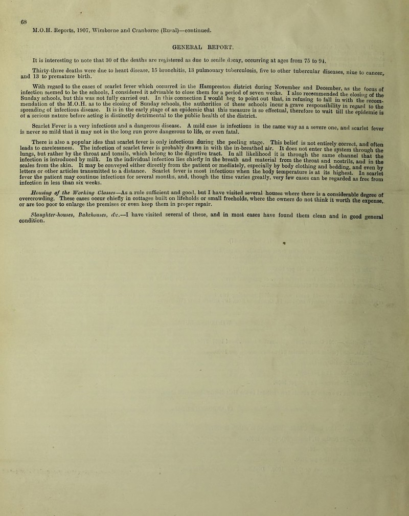 M.O.H. Reports, 1907, Wimborne and Cranborne (Rural)—continued. GENERAL REPORT. It is interesting to note that 80 of the deaths are registered as due to senile decay, occurring at ages from 75 to 94. Thirty-three deaths were due to heart disease, 15 bronchitis, 13 pulmonary tuberculosis, five to other tubercular diseases, niue to cancer and 13 to premature birth. With regard to the cases of scarlet fever which occurred in the Hampreston district during November and December, as the focus of infection seemed to be the schools, I considered it advisable to close them for a period of seven weeks. I also recommended the closing oHhe Sunday schools, but this was not fully carried out. In this connection I would beg to point out that, in refusing to fall in with the°recom- mendation of the M.O.H. as to the closing of Sunday schools, the authorities of these schools incur a grave responsibility in regard to the spreading of infectious disease. It is in the early stage of an epidemic that this measure is so effectual, therefore to wait till the epidemic is of a serious nature before acting is distinctly detrimental to the public health of the district. ^ Scarlet Fever is a very infectious and a dangerous disease. A mild ease is infectious in the same way as a severe one, and scarlet fever is never so mild that it may not in the long run prove dangerous to life, or even fatal. There is also a popular idea that scarlet fever is only infectious during the peeling stage. This belief is not entirely correct, and often leads to carelessness. The infection of scarlet fever is probably drawn in with the in-breathed air. It does not enter the system through the lungs, but rather by the throat and tonsils, which belong to the digestive tract. In all likelihood it is through the same channel that the infection is introduced by milk. In the individual infection lies chiefly in the breath and material from the throat and nostrils, and in the scales from the skin. It may be conveyed either directly from the patient or mediately, especially by body clothing and bedding, and even by letters or other articles transmitted to a distance. Scarlet fever is most infectious when the body temperature is at its highest In scarlet fever the patient may continue infectious for several months, and, though the time varies greatly, very few cases can be regarded as free from infection in less than six weeks. Housing of the Working Classes— As a rule sufficient and good, but I have visited several houses where there is a considerable degree of overcrowding. These cases occur chiefly in cottages built on lifeholds or small freeholds, where the owners do not think it worth the expense or are too poor to enlarge the premises or even keep them in proper repair. L ’ Slaughter-houses, Bakehouses, <tx.—I have visited several of these, and in most cases have found them clean and in good eneral condition.