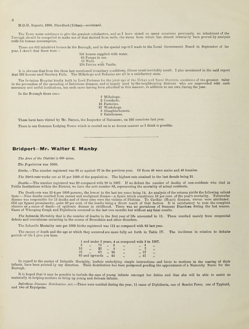 M.O.H. Reports, 1908, Blandford (Urban)—continued. The Town water continues to give the greatest satisfaction, and as I have stated on many occasions previously, no inhabitant of the Eorough should be compelled to make use of that derived from wells, the water from which has almost invariably been proved by analysis unfit for human consumption. There are 832 inhabited houses in the Borough, and in the special report I made to the Local Government Board in September of las year, I stated that there were— 701 houses supplied with water. 63 Pumps in use. 15 Wells 158 Privies with Vaults. It is obvious that from the three last mentioned insanitary conditions, illness must inevitably result. I also mentioned in the said report that 562 houses used Sanitary Pails. The Milkshops and Bakeries are all in a satisfactory state. The Isolation Hospital kindly built by Lord Portman for the joint uga of the Urban and Rural Districts, continues of the.greatest value in the prevention of the spreading of Infectious diseases, and is largely used by the neighbouring districts who are unprovided with such necessary and useful institutions, ten such cases having been admitted in this manner, in addition to our own during the year. In the Borough there are— 7 Milkshops. 2 Cowsheds. 16 Factories. 67 Workshops. 3 Slaughterhouses. 9 Bakehouses. These have been visited by Mr. Barnes, the Inspector of Nuisances, on 266 occasions last year. There is one Common Lodging House which is carried on in as decent manner as I think is possible. Bridport—Mr. Walter E Manby. The Area of the District is 668 acres. The Population was 5960. Births.— The number registered was 96 as against 97 in the previous year. Of those 48 were males and 48 females. The Birth-rate works out at 16 per 1000 of the population. The highest rate attained in the last decade being 21. Deaths.—The number registered was 92 compared with 98 in 1907. If wo deduct the number of deaths of non-residents who died in Public Institutions within the District, we have the nett number 83, representing the mortality of actual residents. The Death-rate was 15-4 per 1000 persons, the lowest in the last ten years being 14. An analysis of the returns yields the following salient facts :—Nine deaths resulted from cancer and malignant disease—a figure which constitutes 10 per cent, of the year’s mortality. Tubercular disease was responsible for 13 deaths and of these nine were the victims of Phthisis. To Cardiac (Heart) diseases, eleven were attributed. Old age figures prominently, quite 30 per cent, of the deaths being a direct result of that faction. It is satisfactory to note the complete absence as a cause of death—of epidemic disease in childhood. There was no prevalence of Summer Diarrhoea during the hot season. Cases of Whooping Cough and Diphtheria occurred in the last two months but without any fatal results. The Infantile Mortality that is the number of deaths iu the first year of life amounted to 11. These resulted mainly from congenital defects and convulsions occurring iu the course of Bronchitis and other disorders. The Infantile Mortality rate per 1C00 births registered was 111 as compared with 82 last year. The causes of death and the age at which they occurred are more fully set forth in Table IV. The incidence in relation to definite periods of life I give you here. I and under 5 years, 4 as compared with 3 5 „ 75 „ 3 15 ,, 25 ,, 4 25 ,, 65 ,, 26 65 and upwards ,, 44 7 „ 37 „ II in 1907. »» >» In regard to the matter of Infantile Mortality, leaflets embodying simple instructions and hints to mothers in the rearing of their infants, have been printed by my direction. Their distribution has been postponed pending the appointment of a Maternity Nurse for the Borough. It is hoped that it may be possible to include the case of young infants amongst her duties aud that she will be able to assist us materially in helping mothers to bring up young and delicate infants. Infectious Diseases Notification Act.—There were notified during the year, 11 cases of Diphtheria, one of Scarlet Fever, one of Typhoid, and two of Erysipelas.