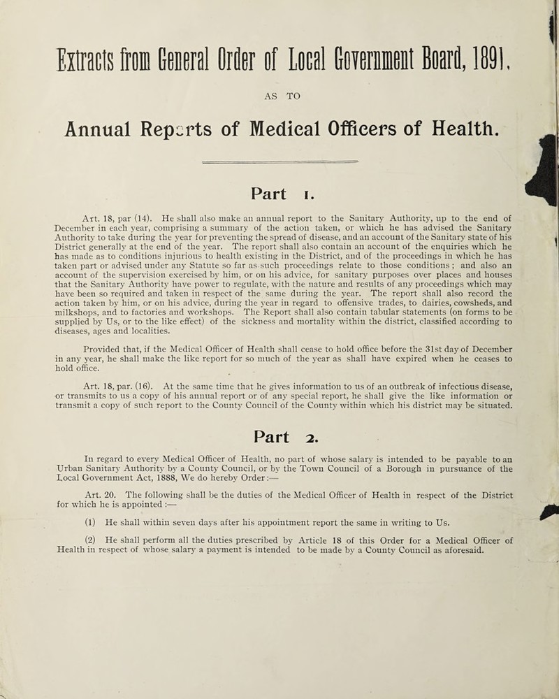 Extracts from General Order nf Local GDTernment Boari, 1891. AS TO Annual Reports of Medical Officers of Health. Part i. Art. 18, par (14). He shall also make an annual report to the Sanitary Authority, up to the end of December in each year, comprising a summary of the action taken, or which he has advised the Sanitary Authority to take during the year for preventing the spread of disease, and an account of the Sanitary state of his District generally at the end of the year. The report shall also contain an account of the enquiries which he has made as to conditions injurious to health existing in the District, and of the proceedings in which he has taken part or advised under any Statute so far as such proceedings relate to those conditions; and also an account of the supervision exercised by him, or on his advice, for sanitary purposes over places and houses that the Sanitary Authority have power to regulate, with the nature and results of any proceedings which may have been so required and taken in respect of the same during the year. The report shall also record the action taken by him, or on his advice, during the year in regard to offensive trades, to dairies, cowsheds, and milkshops, and to factories and workshops. The Report shall also contain tabular statements (on forms to be supplied by Us, or to the like effect) of the sickness and mortality within the district, classified according to diseases, ages and localities. Provided that, if the Medical Officer of Health shall cease to hold office before the 31st day of December in any year, he shall make the like report for so much of the year as shall have expired when he ceases to hold office. Art. 18, par. (16). At the same time that he gives information to us of an outbreak of infectious disease, or transmits to us a copy of his annual report or of any special report, he shall give the like information or transmit a copy of such report to the County Council of the County within which his district may be situated. Part 2. In regard to every Medical Officer of Health, no part of whose salary is intended to be payable to an Urban Sanitary Authority by a County Council, or by the Town Council of a Borough in pursuance of the Bocal Government Act, 1888, We do hereby Order:— Art. 20. The following shall be the duties of the Medical Officer of Health in respect of the District for which he is appointed :— (1) He shall within seven days after his appointment report the same in writing to Us. (2) He shall perform all the duties prescribed by Article 18 of this Order for a Medical Officer of Health in respect of whose salary a payment is intended to be made by a County Council as aforesaid.