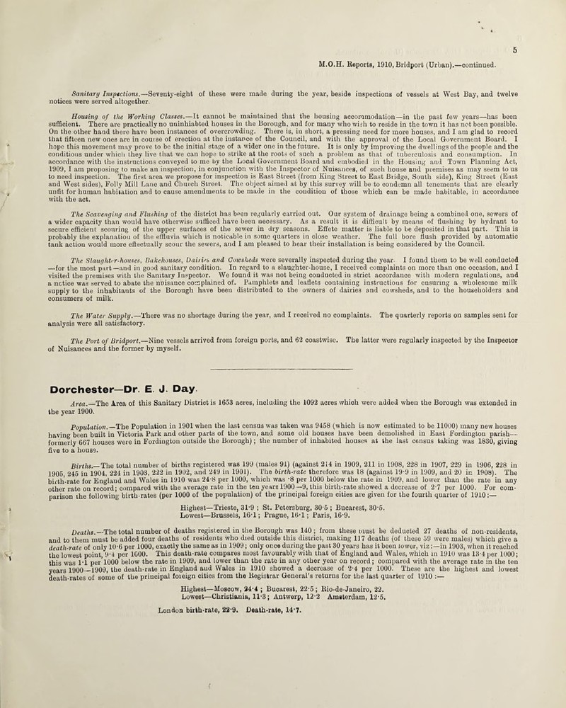 M.O.H. Beports, 1910, Bridport (Urban).—continued. Sanitary Insptctions.—Seventy-eight of these were made during the year, beside inspections of vessels at West Bay, and twelve notices were served altogether. Housing of the Working Classes.—It cannot be maintained that the housing accommodation—in the past few years—has been sufficient. There are practically no uuinhiabted houses in the Borough, and for many who wish to reside in the town it has not been possible. On the other hand there have been instances of overcrowding. There is, in short, a pressing need for more houses, and I am glad to record that fifteen new ones are in course of erection at the instance of the Council, and with the approval of the Local Government Board. I hope this movement may prove to be the initial stage of a wider one in the future. It is only by improving the dwellings of the people and the conditions under which they live that we can hope to strike at the roots of such a problem as that of tuberculosis and consumption. In accordance with the instructions conveyed to me by the Local Government Board and embodied in the Housing and Town Planning Act, 1909, I am proposing to make an inspection, in conjunction with the Inspector of Nuisances, of such house and premises as may seem to us to need inspection. The first area we propose for inspection is East Street (from King Street to East Bridge, South side), King Street (East and West sides), Folly Mill Lane and Church Street. The object aimed at by this survey will be to condemn all tenements that are clearly unfit for human habitation and to cause amendments to be made in the condition of those which can be made habitable, in accordance with the act. The Scavenging and Flushing of the district has bpen regularly carried out. Our system of drainage being a combined one, sewers of a wider capacity than would have otherwise sufficed have been necessary. As a result it is difficult by means of flushing by hydrant to secure efficient scouring of the upper surfaces of the sewer in dry seasons. Effete matter is liable to be deposited in that part. This is probably the explanation of the effluvia which is notieable in some quarters in close weather. The full bore flush provided by automatic tank action would more effectually scour the sewers, and I am pleased to hear their installation is being considered by the Council. The Slaughter-houses, Bakehouses, Dairies and Cmvsheds were severally inspected during the year. I found them to be well conducted —for the most part—and in good sanitary condition. In regard to a slaughter-house, I received complaints on more than one occasion, and I visited the premises with the Sanitary Inspector. We found it was not being conducted in strict accordance with modern regulations, and a notice was served to abate the nuisance complained of. Pamphlets and leaflets containing instructions for ensuring a wholesome milk supply to the inhabitants of the Borough have been distributed to the owners of dairies and cowsheds, and to the householders and consumers of milk. The Water Supply.—There was no shortage during the year, and I received no complaints. The quarterly reports on samples sent for analysis were all satisfactory. The Port of Bridport.—Nine vessels arrived from foreign ports, and 62 coastwise. The latter were regularly inspected by the Inspector of Nuisances and the former by myself. Dorchester—Dr. E. J. Day. Area.—The Area of this Sanitary District is 1653 acres, including the 1092 acres which were added when the Borough was extended in the year 1900. Population.—The Population in 1901 when the last census was taken was 9458 (which is now estimated to be 11000) many new houses having been built in Victoria Park and other parts of the town, and some old houses have been demolished in East Fordington parish— formerly 667 houses were in Fordington outside the Borough); the number of inhabited houses at the last census taking was 1830, giving five to a house. Births.— The total number of births registered was 199 (males 91) (against 214 in 1909, 211 in 1908, 228 in 1907, 229 in 1906, 228 in 1905, 245 in 1904, 224 in 1903, 222 in 1902, and 249 in 1901). The birth-rate therefore was 18 (against 19'9 in 1909, and 20 in 1908). The birth-rate for England and Wales in 1910 was 24-8 per 1000, which was -8 per 1000 below the rate in 1909, and lower than the rate in any other rate on record; compared with the average rate in the ten years 1900—9, this birth-rate showed a decrease of 2-7 per 1000. For com¬ parison the following birth-rates (per 1000 of the population) of the principal foreign cities are given for the fourth quarter of 1910;— Highest—Trieste, 31-9 ; St. Petersburg, 30-5 ; Bucarest, 30-5. Lowest—Brussels, 16-1; Prague, 16'1; Paris, 16-9. Deaths.— The total number of deaths registered in the Borough was 140; from these must be deducted 27 deaths of non-residents, and to them must be added four deaths of residents who died outside this district, making 117 deaths (of these 59 were males) which give a death-rate of only 10-6 per 1000, exactly the same as in 1909; only once during the past 30 years has it been lower, vizin 1903, when it reached the lowest point, 9'4 per 1000. This death-rate compares most favourably with that of England and Wales, which in 1910 was 13-4 per 1000; this was l'l per'1000 below the rate in 1909, and lower than the rate in any other year on record; compared with the average rate in the ten years 1900—1909, the death-rate in England and Wales in 1910 showed a decrease of 2-4 per 1000. These are the highest and lowest death-rates of some of the principal foieign cities from the Begistrar General’s returns for the last quarter of 1910 :— Highest—Moscow, 24-4 ; Bucarest, 22-5; Bio-de-Janeiro, 22. Lowest—Christiania, 11-3; Antwerp, 12-2 Amsterdam, 12-5. London birth-rate, 22’9. Death-rate, 14-7.