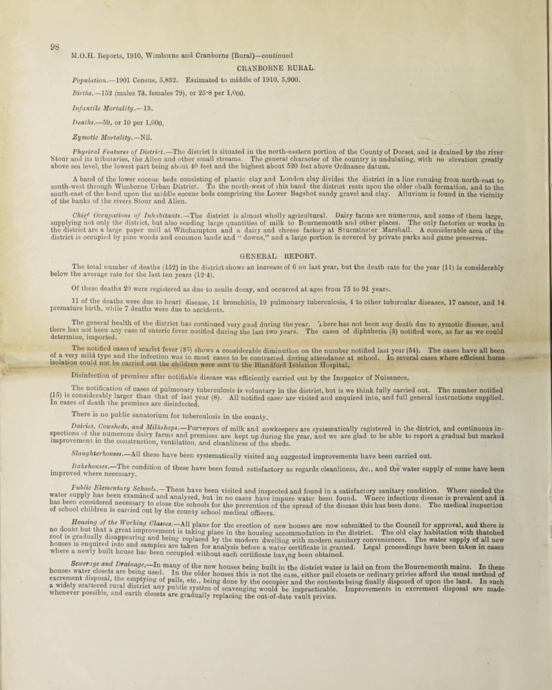 M.O.H. Reports, 1910, Wimboine and Cranborne (Rural)—continued CRANBORNE RURAL. Population.—1901 Census, 5,832. Estimated to middle of 1910, 5,900. Births.—152 (males 73, females 79), or 25-8 per 1,000. Inf a ntile Mortality.—13. Deaths.—59, or 10 per 1,00(3. Zymotic Mortality.— Nil. Physical Features of District.—The district is situated in the north-eastern portion of the County of Dorset, and is drained by the river Stour and its tiibutaries, the Allen and other small streams. The general character of the country is undulating, with no elevation greatly above sea level, the lowest part being about 40 feet and the highest about 520 feet above Ordnance datum. A band of the lower eocene beds consisting of plastic clay and London clay divides the district in a line running from north-east to south-west through Wimborne Urban District. To the north-west of this band the district rests upon the older chalk formation, and to the south-east of the band upon the middle eocene beds comprising the Lower Bagshot sandy gravel and clay. Alluvium is found in the vicinity of the banks of the rivers Stour and Allen. Chief Occupations of Inhabitants.—The district is almost wholly agricultural. Dairy farms are numerous, and some of them large, supplying not only the district, but also sending large quantities of milk to Bournemouth and other places. The only factories or works in the district are a large paper mill at Witchampton and a dairy and cheese factory at Sturminster Marshall. A considerable area of the district is occupied by pine woods and common lands and “ downs,” and a large portion is covered by private parks and game preserves. GENERAL REPORT. The total number of deaths (152) in the district shows an increase of 6 on last year, but the death rate for the year (11) is considerably below the average rate for the last ten years (12-43. Of these deaths 20 were registered as due to seuile decay, and occurred at ages from 75 to 91 years. 11 of the deaths were due to heart disease, 14 bronchitis, 19 pulmonary tuberculosis, 4 to other tubsrcular diseases, 17 cancer, and .14 premature birth, while 7 deaths were due to accidents. The general health of the district has continued very good during the year. There has not been any death due to zymotic disease, and there has not been any case of enteric fever notified during the last two years. The cases of diphtheria (3) notified were, as far as we could determine, imported. The notified cases of scarlet fever (35) shows a considerable diminution on the number notified last year (54). The cases have all been of a very mild type and the infection was in most cases to be contracted during attendance at school. In several cases where efficient home isolation could not be carried out the children were sent to the Blandford Isolation Hospital. Disinfection of premises after notifiable disease was efficiently carried out by the Inspector of Nuisances. . -^le notification of cases of pulmonary tuberculosis is voluntary in the district, but is we think fully carried out. The number notified (15) is considerably larger than that of last year (8). All notified cases are visited and enquired into, and full general instructions supplied. In cases of death the premises are disinfected. There is no public sanatorium for tuberculosis in the county. Dairies, Cowsheds, and Milkshops.—Purveyors of milk and cowkeepers are systematically registered in the district, and continuous in¬ spections of the numerous dairy farms and premises are kept up during the year, and we are glad to be able to report a gradual but marked improvement in the construction, ventilation, and cleanliness of the sheds. Slaughtei houses. All these have been systematically visited an<j suggested improvements have been carried out. bakehouses. The condition of these have been found satisfactory as regards cleanliness, &c., and the water supply of some have been improved where necessary. J b t • u>,lt Elementary Schools.—These have been visited and inspected and found in a satisfactory sanitary condition. Where needed the wa et supp y nas been examined and analysed, but in no cases have impure water been found. Wnere infectious disease is prevalent and it las een consi ered necessary to close the schools for the prevention of the spread of the disease this has been done. The medical inspection of school children is carried out by the county school medical officers. a v,St le 0!*ln» Classes.—All plans for the erection of new houses are now submitted to the Council for approval, and there is 110 f °U ,, a*,? great improvement is taking place in the housing accommodation in the district. The old clay habitation with thatched loo is gra uaiiy disappearing and being replaced by the modern dwelling with modern sanitary conveniences. The water supply of all new ouses is enquired into and samples are taken for analysis before a water certificate is granted. Legal proceedings have been taken in cases where a newly built house has been occupied without such certificate havmg been obtained. Drat',a:0e>—In many of the new houses being built in the district water is laid on from the Bournemouth mains. In these ^ . r St b are emg used. In the older houses this is not the case, either pail closets or ordinary privies afford the usual method of '.,1 ,?J0Sf le, ®mP*ying of pails, etc., being done by the occupier and the contents being finally disposed of upon the land. In such .ikm.Ir,™ t|1 1U1^ lstucl: any public system of scavenging would be impracticable. Improvements in excrement disposal are made- whenever possible, and earth closets are gradually replacing the out-of-date vault privies.