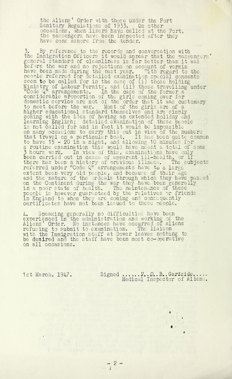 the Aliens' Order with those‘under the Port Sanitary Regulations of 1933. On other occasions, when-.liners hay^,. called at the Port, the nassengers have been inspected after they have come ashore from the fender. 3. By reference to the records and conversation with the Immigration Officers it would appear that the nassengers’ general standard of cleanliness is far better than it was • before the war and no rejections on account of vermin have been made during the past year. ’^ith regard to the people referred for detailed examination special comments seem to be called for in the case of (i) those holding Ministrv of Labour Permits, and (ii) those travelling under Code Q arrangements. In the case of the former a considerable proportion of the girls coming over for domestic service'are not of the order that it was customary to meet before the war. Most of the girls are of a higher educational standard themselves and are simply coming vdth the idea of having an extended holiday'and learning English; detailed examination of these people is not called for and in fact it would be impossible on many occasions to carry this out in view of the numbers that travel on a particular boat. It has been'quite common to have 15-20 in a night, and allowing 10 minutes for a routine examination this would have meant a total of Some 3 hours v^ork. In view of this, examinations,'have onl;^ been carried out in cases of apparent ill-health, or if there has been a history of previous illness. The subjects referred under Code Q arrsingements have to a large extent been very old people, and because of their age ■ . and the nature of the ordeals -through which they have passed on the Continent during the war they have been generally in a poor state of hL;£ilth. The maintenance of these people is however guaranteed by the relatives or friends in England to whom they are coming and consequently certificates have not been issued to these people. 4. SpeaKing generally no difficulties have been experienced in the administration and working of the Aliens' Order, No instances have occurred of aliens refusing to submit to examination. The liaison with the Immigration staff at Dover leaves nothing to be desired and the staff have been most co-'OiDerative on all occasions. 1st March, 1947. Signed .V.. D,. B.. Gartside..... Medical Inspector of Aliens. 4 C i