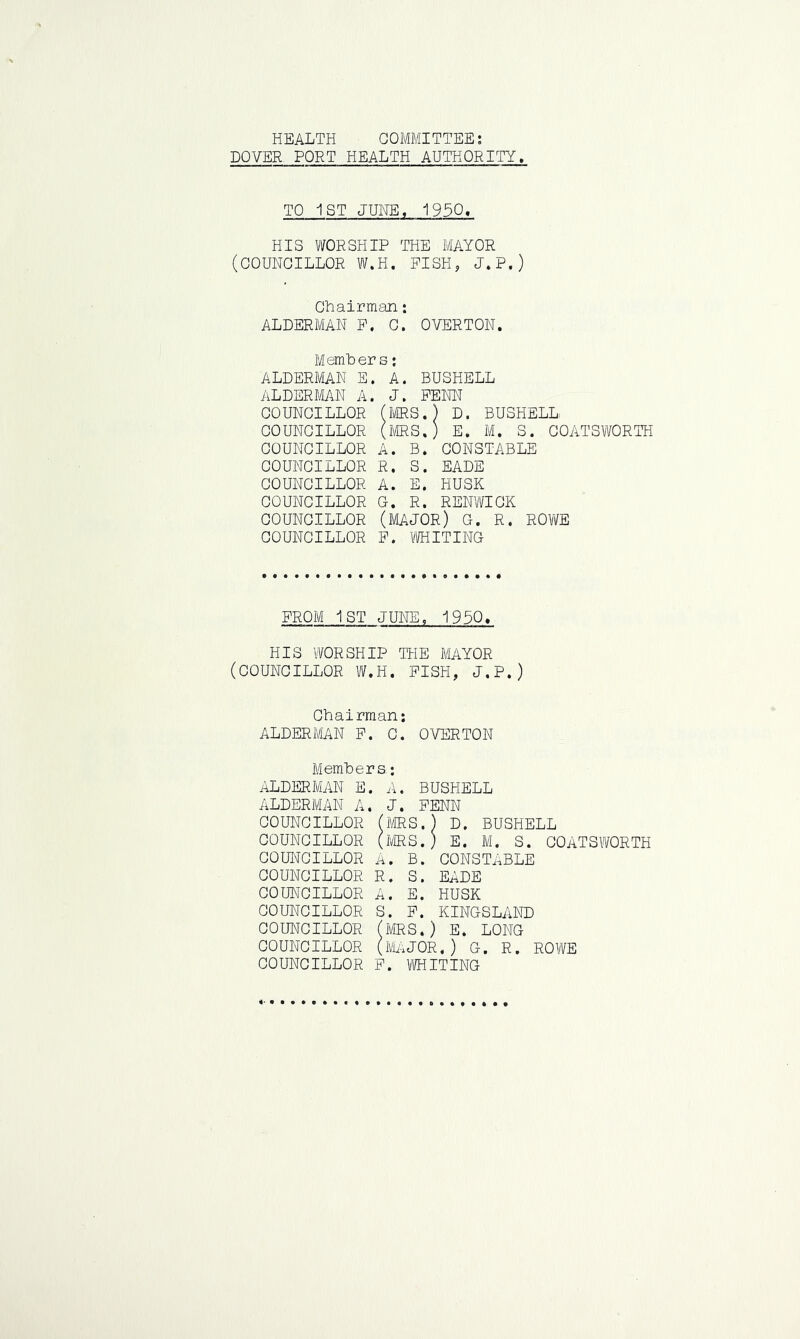 HEALTH COMMITTEE: DOVER PORT HEALTH AUTHORITY. TO 1ST JUNE, 1950* HIS WORSHIP THE MAYOR (COUNCILLOR W.H. FISH, J.P.) Chairman: ALDERMAN F. C. OVERTON. Members: ALDERMAN E. A. BUSHELL ALDERMAN A. J. FENN COUNCILLOR (MRS.) D. BUSHELL COUNCILLOR (MRS.) E. M. S. COATSWORTH COUNCILLOR A. B. CONSTABLE COUNCILLOR R. S. EADE COUNCILLOR A. E. HUSK COUNCILLOR G. R. RENWICK COUNCILLOR (MAJOR) G. R. ROWE COUNCILLOR F. WHITING FROM 1ST JUNE, 1950. HIS WORSHIP THE MAYOR (COUNCILLOR W.H. FISH, J.P.) Chairman: ALDERMAN F. 0. OVERTON Members; ALDERMAN E. A. BUSHELL ALDERMAN A. J. FENN COUNCILLOR (MRS.) D. BUSHELL COUNCILLOR (MRS.) E. M. S. COATSWORTH COUNCILLOR A. B. CONSTABLE COUNCILLOR R. S. EADE COUNCILLOR A. E. HUSK COUNCILLOR S. F. KINGSLAND COUNCILLOR (MRS.) E. LONG COUNCILLOR (MAJOR,) G. R. ROWE COUNCILLOR F. WHITING