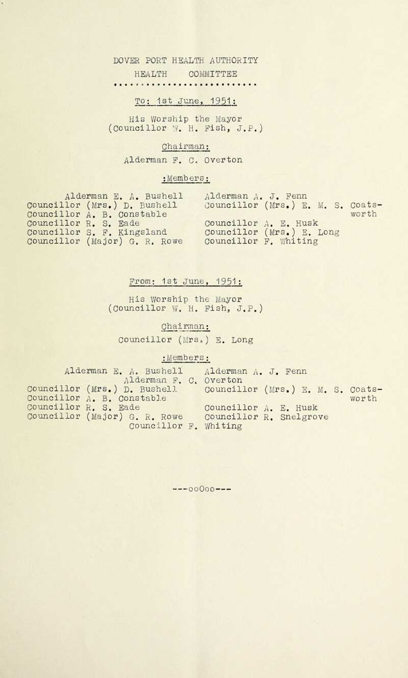 DOVER PORT HEALTH AUTHORITY HEALTH COMMITTEE TO; 1st June, 1951; His Worship the Mayor (Councillor W. H. Pish, J.P.) Chairman; Alderman p. G, Overton :Members; Alderman E. A. Bushell Councillor (Mrs.) D. Bushell councillor A, B. Constable Councillor R. S. Eade councillor S. P. Kingsland councillor (Major) Q, R. Rowe Alderman A. J. Penn Councillor (Afrs.) E. M. S. Councillor A, E. Husk Councillor (Mrs.) E, Long Councillor p. whiting From; 1st June, 1951: His Worship the Mayor (Councillor w, H. Pish, J.P.) Ch a.i_rman; Councillor (Mrs*) E. Long ;Members; Alderman E. A, Bushell Alderman p. G. Councillor (Mrs.) d. Bushell Councillor a. B. Constable Councillor R. S. Eade Councillor (Major) c. R. Rowe Councillor p. Alderman A. J, Penn Overton Councillor (Mrs.) E. M. Councillor A. E. Husk Councillor R. snelgrove Whiting S. ooOoo Coats- worth Coats- wor th