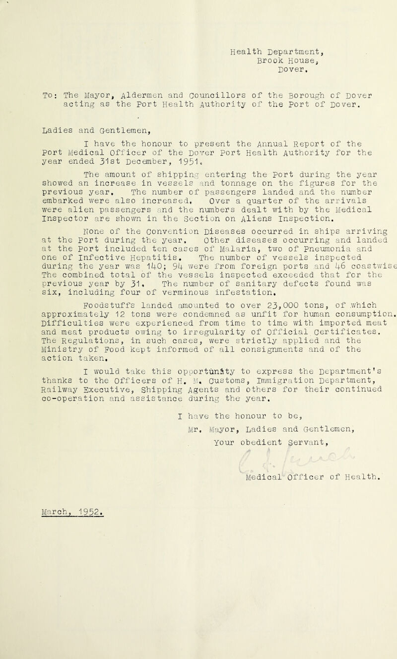 Health Department, Brook House, Dover, To: The Mayor, Aldermen and Councillors of the Borough of Dover acting as the Port Health Authority of the Port of Dover. Ladies and Gentlemen, I have the honour to present the Annual Report of the port Medical Officer of the Dover port Health Authority for the year ended 31st December, 1931c The amount of shipping entering the Port during the year showed an increase in vessels and tonnage on the figures for the previous year. The number of passengers landed and the number embarked vifere also increased. Over a quarter of the arrivals were alien passengers and the numbers dealt with by the Medical Inspector are shown in the Section on Aliens inspection. None of the Convention Diseases occurred in ships arriving at the Port during the year. Other diseases occurring and landed at the port included ten cases of Malaria, two of Pneumonia and one of Infective Hepatitis. The number of vessels inspected during the year was 140; 94 were from foreign ports and 46 coastwise The combined total of the vessels inspected exceeded that for the previous year by 31» The number of sanitary defects found was six, including four of verminous infestation. Foodstuffs landed amounted to over 23^000 tons, of which approximately 12 tons were condemned as unfit for human consumption. Difficulties were experienced from time to time with imported meat and meat products owing to irregularity of Official certificates. The Regulations, in such cases, were strictly applied and the Ministry of Pood kept informed of all consignments and of the action taken, I would take this opportunSity to express the Department’s thanks to the Officers of H. Bl. Customs, immigration Department, Railway Executive, Shipping Agents and others for their continued co-operation and assistance during the year. I have the honour to be, Mr, Mayor, Ladies and Gentlemen, your obedient Servant, Medical Officer of Health. March, 1952