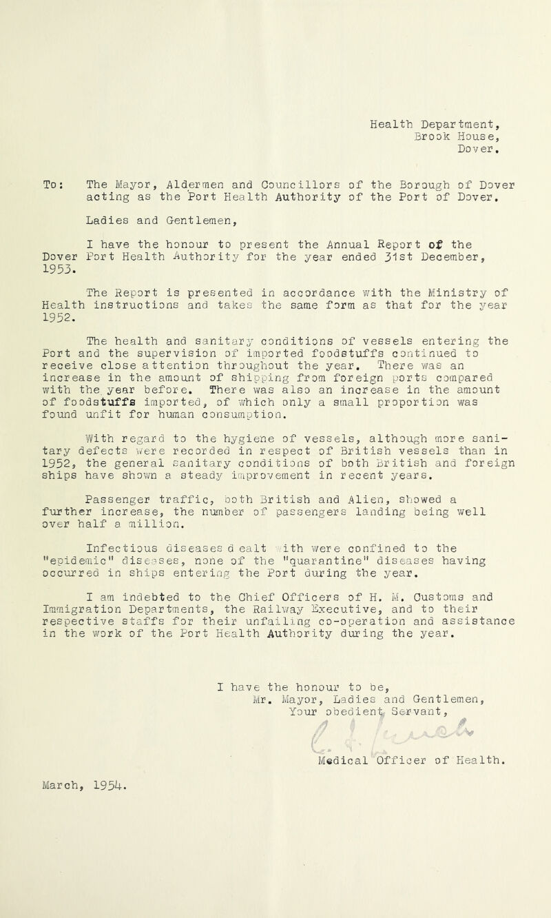 Health Department, Brook House, Dover, To: The Mayor, Aldermen and Councillors of the Borough of Dover acting as the Port Health Authority of the Port of Dover, Ladies and Gentlemen, I have the honour to present the Annual Report of the Dover Port Health Authority for the year ended 3tst December, 1953. The Report is presented in accordance with the Ministry of Health instructions and takes the same form as that for the year 1952. The health and sanitary conditions of vessels entering the Port and the supervision of imported foodstuffs continued to receive close attention throughout the year. There was an increase in the amount of shipping from foreign ports compared v/ith the. year before. There was also an increase in the amount of foodstuffs imported, of vvhich only a small proportion was found unfit for human consumption. With regard to the hygiene of vessels, although more sani- tary defects were recorded in respect of British vessels than in 1952, the general sanitary conditions of both British and foreign ships have shown a steads^ improvement in recent years. Passenger traffic, both British and Alien, showed a further increase, the number of passengers landing being well over half a million. Infectious diseases d ealt ith v/er e confined to the '’epidemic'* diseases, none of the quarantine diseases having occurred in ships entering the Port during the year. I am indebted to the Chief Officers of H. M. Customs and Immigration Departments, the Railway Lxecutive, and to their respective staffs for their unfailing co-operation and assistance in the work of the Port Health Authority during the year. I have the honour to be, Mr. Mayor, Ladies and Gentlemen Your obedient Servant, /? 9 Medical Officer of Health. March, 1954.