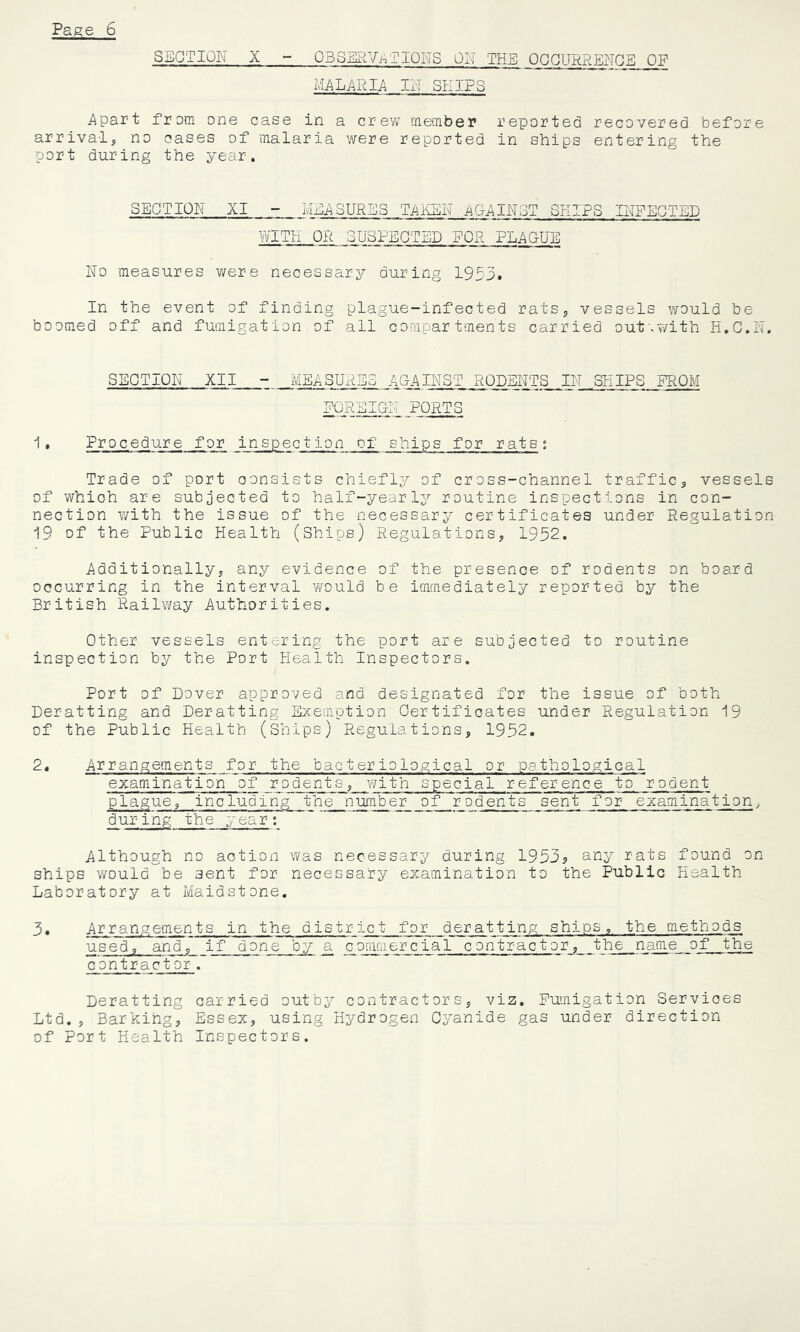 SECTION X - OBSERVi^TIQNS OI\l THE OQOURRENGE OF MALARIA IN SKIPS Apart from one case in a crew member reported recovered before arrival, no cases of malaria were reported in ships entering the port during the year. SECTION MEASURES Tj^iCSN AG-AINST SKIPS INFECTED WITH OR SUSPECTED FOR PLAQUE No measures v/ere necessary du.ring 1953, In the event of finding plague-infected rats, vessels would be boomed off and fumigation of all compartments carried out'.v/ith H.G.N. SECTION XII - MEASURES AQAINST RODENTS IN SHIPS FROM POREIGiT PORTS I • Procedure for inspection of ships for rats ; Trade of port consists chiefly'' of cross-channel traffic, vessels of which are subjected to half-yearly routine inspections in con- nection with the issue of the necessary certificates under Regulation 19 of the Public Health (Ships) Regulations, 1952. Additionally, any evidence of the presence of rodents on board occurring in the interval would be immediately reported by the British Railway Authorities. Other vessels entering the port are subjected to routine inspection by the Port Health Inspectors. Port of Dover approved and designated for the issue of both Deratting and Deratting Exemption Certificates under Regulation 19 of the Public Health (Ships) Regulations, 1952. 2. Arrangements for the bacteriological or pathological examination of rodents, with special reference to rodent plague, including the number of rodents sent for examination, during the year: Although no action was necessary during 19533 any rats fou.nd on ships would be sent for necessary examination to the Public Health- Laboratory at Maidstone. 3, Arrangements in the district for deratting ships, the methods used, and, if done by ^ commercial contractor, the name of the contractor. Deratting carried outby contractors, viz. Fumigation Services Ltd., Barking, Essex, using Hydrogen Cyanide gas under direction of Port Health Inspectors.