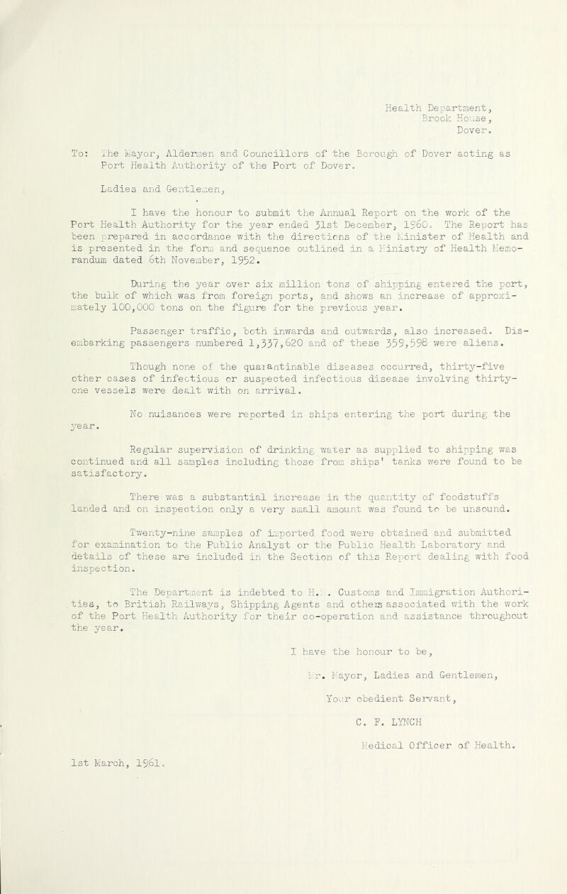 Health Departmentj Brook House, Dover. To: The Mayor^ Aldermen and Councillors of the Borough of Dover acting as Fort Health Authority of the Port of Dover. Ladies and G^entlemenp I have the honour to submit the Annual Report on the vrork of the Port Health Authority for the year ended 31st December^ I56O. The Report has been prepared in accordance with the directions of the Minister of Health and is presented in the form and sequence outlined in a Ministry of Health Memo- randum dated 6th November, 1952. Dii.ring the year over six million tons of shipping entered the port, the bulk of which was from foreign ports, and shows an increase of approxi- mately 100,000 tons on the figure for the previous year. Passenger traffic, both inw8,rds and outwards, also increased. Dis- embarking passengers numbered 1,337,620 and of these 359,598 were aliens. Though none of the quarantinable diseases occurred, thirty-five other cases of infectious or suspected infectious disease involving thirty- one vessels were dealt with on arrival. No nuisances were reported in ships entering the port during the year. Regular supervision of drinking water as supplied to shipping was continued and all samples including those from ships' tanks were found to be satisfactory. There was a substantial increase in the quantity of foodstuffs landed and on inspection only a very small amount was found to be unsound. Twenty-nine s'amples of imported food were obtained and submitted for examination to the Public Analyst or the Public Health Laboratory a,nd details of these are included in the Section of this Report dealing with food inspection. The Department is indebted to H.': . Customs and Immigration Authori- ties, to British Railways, Shipping Agents and otheis associated with the work of the Port Health Authority for their co-operation and assistance throughout the year. I have the honour to be, fv;r. Mayor, Ladies and Lentlemen, Your obedient Servant, C. F. LYNCH Medical Officer of Health. 1st March, I96I.