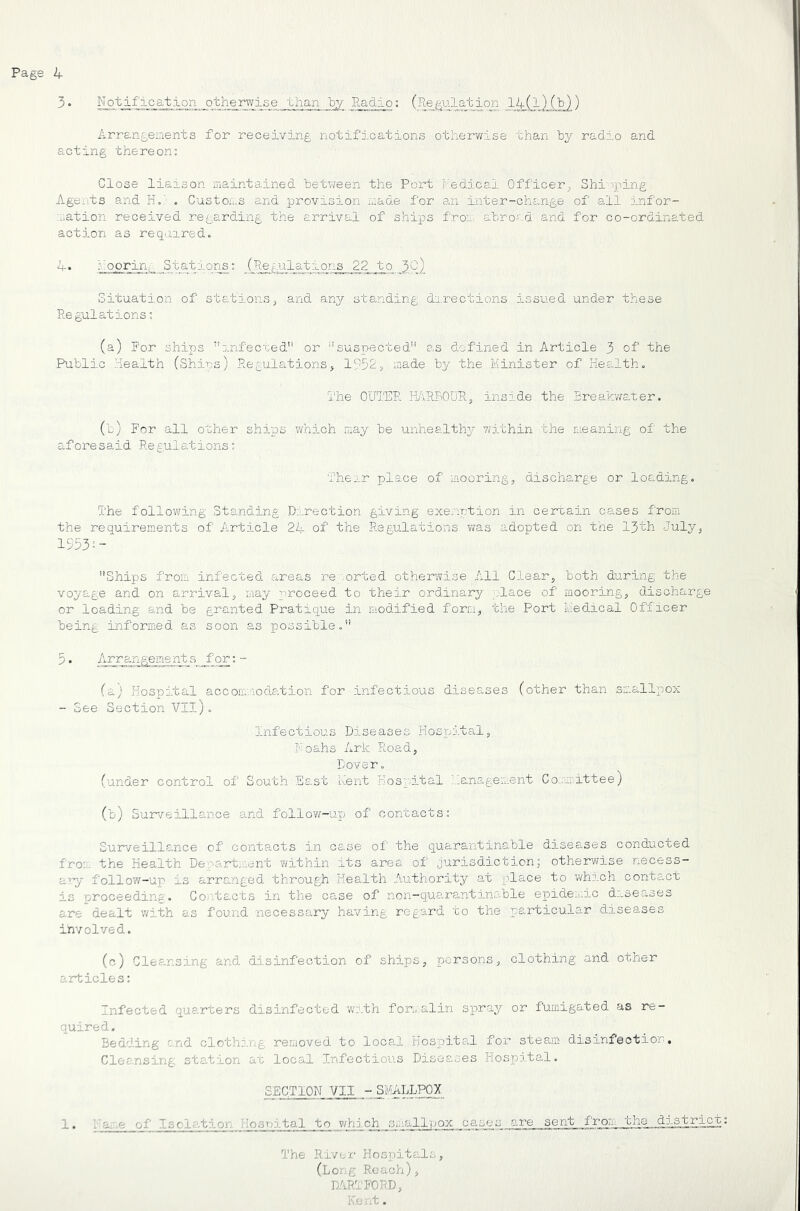 3. N ot ific at ion oth^rwis e _ '^^an _by Radio: (Re gulajt ion liLi )!!>}) Arrangeaents for receiving notifications otherwise than by radio and acting thereon: Close liaison maintained between the Port i'-.edical Officer^ Shi''ping A-gents and H = ; . Customs and provision 'made for an inter-change of all infor- :^ation received regarding the arrival of ships froa. abro'.d and for co-ordinated action as required. loorin;: Sta_tgi.on_s: (Regulations 22 to 3C) Situation of stationsand any standing directions issiied under these Regulations: (a) For ships j.nfecGed or '''suspected as defined in Article 3 of the Public Health (Ships) Regulations, 1?5S> made by the Minister of Health, The OUTER H/iREOTJRj inside the Ereak'wsAer. (b) For all other ships which may be unhealthy- vvithin the meaning of the aforesaid Regulations: Their place of mooring, discharge or loading. The follov\[ing Standing Direction giving exemption in certain cases from the requirements of Article 24 of the Regulations was adopted on the 13th July, 1553-- Ships from infected areas re/.orted otherwise All Clear, both during the voyage and on arrival, may proceed to their ordinary -place of mooring, discharge or loading and be granted Pratique in modified form, the Port Medical Officer being informed as soon as xoossible, 5. Arrangeme nt s for:- (a; Hospital accommodation for infectious diseases (other than smallTDox - See Section VIl), Infectious Diseases Hospital, Foahs Ark Road, Dover, (under control of South East Rent Hospital ianagement Co.'nmittee) (b) Surveillance a.nd follovz-ugo of contacts: Surveillance of contacts in case of the quarantinable diseases conducted from the Health Denart;'.:ent within its area of jurisdiction; otherwise necess- atpy follow-up is arrc,nged through Health Authority at x^ls-ce to which contact is proceeding. Co.-'-tacts in the case of non-quarantinable epide...ic diseases are dealt with as found necesss-ry having regard to the particular diseases involved. (c) Cleansing and disinfection of ships, persons, clothing and other articles: Infected quarters disinfected ’with fon,',alin sp^ray or fumigated as re- quired. Bedding c.nd clothj.ng removed to loca,l Hospite.l for steam disinfection. Cleansing, station at locs-l Infectious Diseases Hosx:)ital. SECTION VII - SaUvLLPPy 1. i a. .e of Is elation Hosuital to v/hlch smallpox ca^ses sent from, the distriqfc The River Hospitals, (long Rea ch), HARTFORD, Kc 'it.