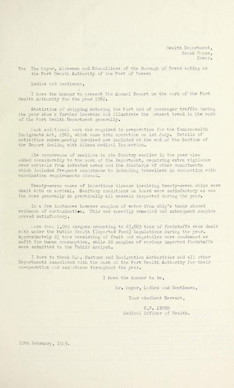 Health Department, Brook House, Dover. To: The hayor. Aldermen and Councillors of the Borough of Dover acting as the Port Health Authority of the Port of Dover: Ladies e.nd Centlemen, I have the honour to present the Annual Report on the work of the Port Health Authority for the year 19^2. Statistics of shipping entering the Port and of passenger traffic during the year show a further increase and illustrate the present trend in the work of the Fort Health Department generally. much additional work was required in preparation for the Commonwealth limmigrants Act, 1962, v/hich came into opera-tion on 1st July. Details of activities subsequently involved are included at the end of the Section of the Report dealing with Aliens Medical Inspection. Ihe occurrence of smallpox in the Country earlier in the year also added considerably to the work of the Department, requiring extra vigilance over arrivals from infected areas and the discharge of other cornLiitments Vv'hich included frequent assistance to intending travellers in connection with vaccination requirements abroad. Twenty-seven cases of infectious disease involving twenty-seven ships were dealt with on arrival. Sanitarj?- conditions on board were satisfactory as was the case generally in practically all vessels inspected during the year. In a few instances however samples of water from ship’s tanks shovred evidence of contaminati®n. This v/as speedily remedied and subsequent samples proved satisfactory. Lore than 1,000 cargoes amounting to 67,883 tons of foodstuffs were dealt with under the Ftiblic Plealth (imjported Food) Regulations during the year. Approximately 2y tons consisting of fruit and vegetables were condemned as unfit for hionan consumption, while 28 samples of various imported foodstuffs were submitted to the Public Analyst. I have to thank H.M. Customs and IimTiigration Authorities and all other Departments associated ‘with the work of the Port Health Authority for their co-operation and assistance throughout the year. I have the honour to be, Mr, Mayor, Ladies a.nd Dentlemen, Your obedient Servant, C.F. LYNCH Medical Officer of Health. 15th February, I963.