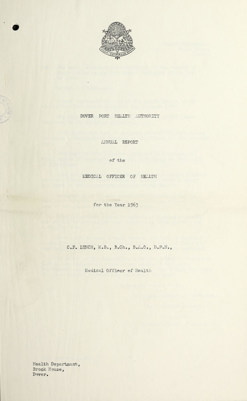 DOVER PORT HE/JiTH AUTHORITY /11NUAL REPORT of the MEDICAL OFFICER OF HK'TTH for the Year I963 C.F. LYNCH, M.B., B.Ch,, B,A,0», D.P.H,, Medical Officer of Health Health Department, Brook House, D^ver.