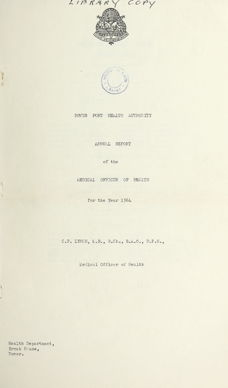 IstfrKA- A? Y Copy DOVER PORT HEALTH AUTHORITY ANNUAL REPORT of the MEDICAL OFFICER OF HEALTH for the Year 1%4 C.F. LYNCH, M.B., B.Ch., B.A.O., D.P.H., Medical Officer of Health Health Department Brock H^use, Dover.