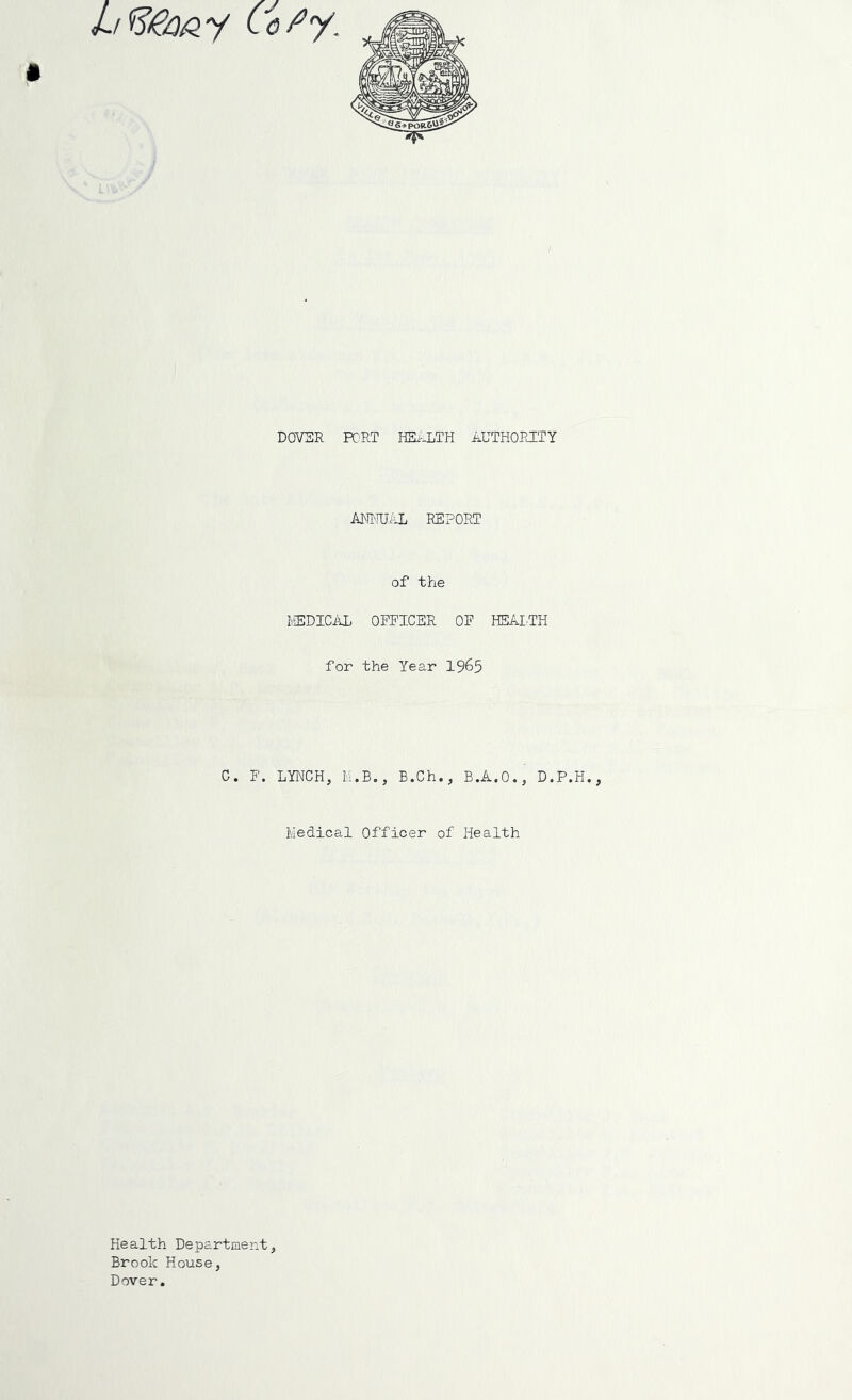 I DOVSR PC'RT HS.--LTH AUTHOPJTY mmkL REPORT of the REDICiU. OFFICER OF H5AITH for the Year 1965 C. F. LYNCH, M.B,, B.Ch., B.A.O., D.P. Medical Officer of Health Health Department, Brook House, Dover.