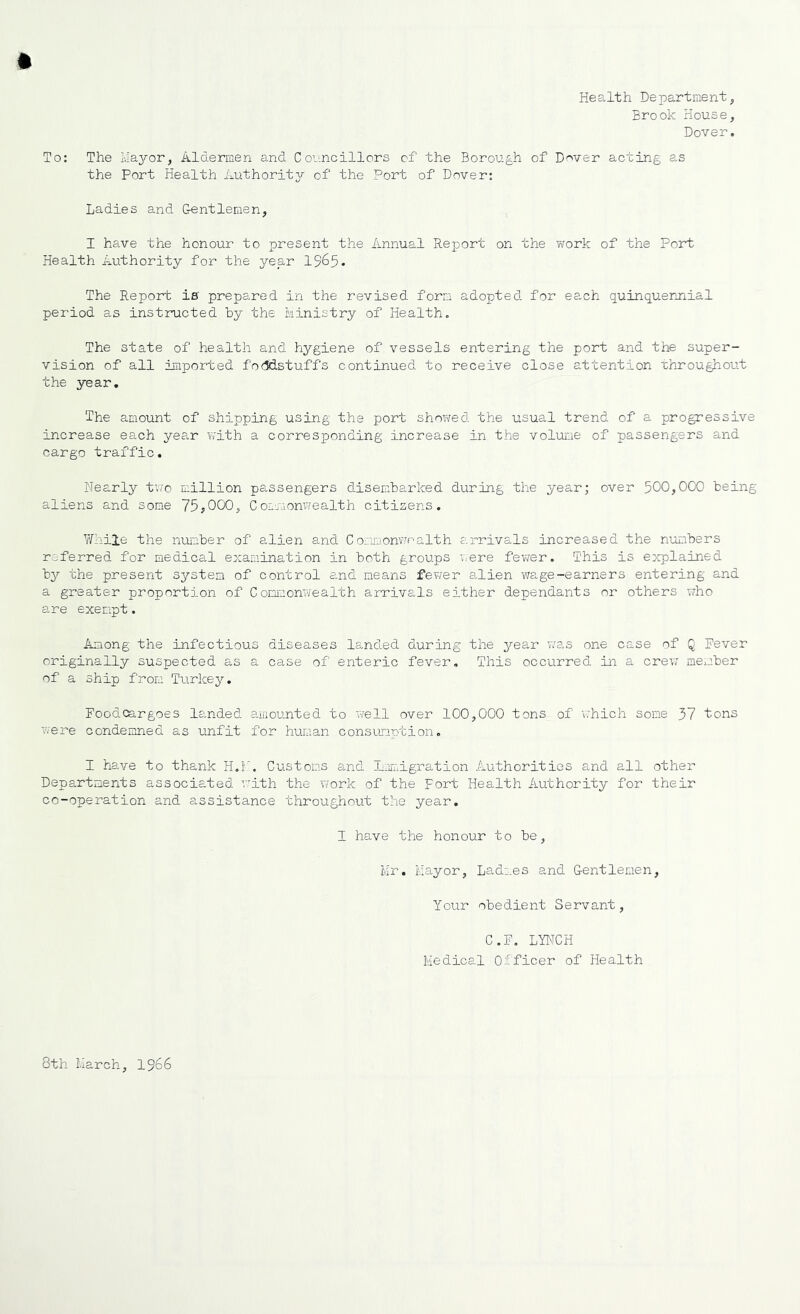 Health Department, Brook House, Dover, To: The Ma^^or, Aldermen and Councillors of the Borough of D'^ver acting as the Port Health Authoritjr of the Port of Dover: Ladies and Gentlemen, I have the honour to present the Annual Report on the work of the Port Health Authority for the year 1965. The Repont is prepared in the revised form adopted for each quinquerjiial period as instructed by the Ministry of Health, The state of health and hygiene of vessels entering the port and the super- vision of all imported fo<idstuffs continued to receive close attention Throughout the year. The amount of shipping using the port showed the usual trend of a progressive increase each year with a corresponding increase in the volume of passengers and cargo traf’fic. Nearl}'- two million passengers disembarked during the year; over 500,000 being aliens and some 75^000, Cor.monwealth citizens. Y/'hile the number of alien and Cormomvnalth arrivals increased the numbers referred for medical examination in both groups v.^ere fevrer. This is explained by the present system of control and means fewer alien v/age-earners entering and a greater proportion of Commonwealth arrivals either dependants or others who are exempt. Among the infectious diseases landed during the year was one case of Q Fever originally suspected as a case of enteric fever. This occurred iai a crev7 member of a ship from Turke3'', Foodcargoes landed amounted to well over 100,000 tons of vrhich some 57 tons were condemned as unfit for human consumption, I have to thank H.f. Customs and Lmuigration Authorities and all other Departments associated with the work of the Fort Health Authority for their co-operation and assistance throughout the year, I have the honour to be, Mr. Mayor, Ladmes and Gentlemen, Your obedient Servant, C.F, LYNCH Medical Officer of Health 8th March, 1966