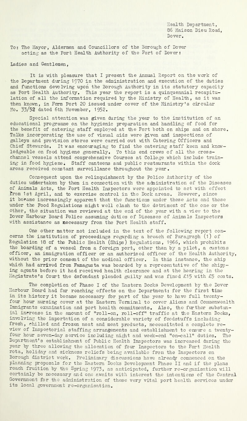 Health Department, 86 Maison Dieu Road, Dover. To: The Mayor, Aldermen and Councillors of the Borough of Dover acting as the Port Health Authority of the Port of Dover: Ladies and Gentlemen, It is with pleasure that I present the Annual Report on the work of the Department during 1970 in the administration and execution of the duties and functions devolving upon the Borough Authority in its statutory capacity as Port Health Authority. This year the report is a quinquennial recapitu- lation of all the information required by the Ministry of Health, as it was then known, in Form Port 20 issued under cover of the Ministry's circular Ho. 33/52 dated 6th November, 1952. Special attention was given during the year to the institution of an educational programme on the hygienic preparation and handling of food for the benefit of catering staff employed at the Port both on ships and on shore. Talks incorporating the use of visual aids were ^iven and inspections of galleys and provision stores were carried out with Catering Officers and Chief Stewards* It was encouraging to find the catering staff keen and know- ledgeable on food hygiene generally. To this end crews of all the cross- channel vessels attend comprehensive Courses at College which include train- ing in food hygiene. Staff canteens and public restaurants within the dock areas received constant surveillance throughout the year. Consequent upon the relinquishment by the Police Authority of the duties undertaken by them in connection with the administration of the Diseases of Animals Acts, the Port Health Inspectors were appointed to act with effect from 1st April, and to exercise control in the Dock areas. However, since it became increasingly apparent that the functions under these Acts and those under the Food Regulations might well clash to the detriment of the one or the other, the situation was reviewed at the end of the year with a view to the Dover Harbour Board Police assuming duties of Diseases of Animals Inspectors with assistance as necessary from the Port Health staff. One other matter not included in the text of the following report con- cerns the institution of proceedings regarding a breach of Paragraph (l) of Regulation 18 of the Public Health (Ships) Regulations, 1966, which prohibits the boarding of a vessel from a foreign port, other than by a pilot, a customs officer, an immigration officer or an authorised officer of the Health Authority, without the prior consent of the medical officer. In this instance, the ship which had arrived from Famagusta was boarded by a representative of the shipp- ing agents before it had received health clearance and at the hearing in the Magistrate’s Court the defendant pleaded guilty and was fined £15 with £5 costs. The completion of Phase I of the Eastern Docks Development by the Dover Harbour Board had far reaching effects on the Department: for the first time in its history it became necessary for part of the year to have full twenty- four hour nursing cover at the Eastern Terminal to cover Aliens and Commonwealth Immigrants examination and port health commitments. Also, the further substan- ial increase in the amount of roll-on, roll-off traffic at the Eastern Docks, involving the importation of a considerable variety of foodstuffs including fresh, chilled and frozen meat and meat products, necessitated a complete re- view of Inspectorial staffing arrangements and establishment to ensure a twenty- four hour seven-day service including night and week-end on-call duties. The Department's establishment of Public Health Inspectors was increased during the year by three allowing the allocation of four Inspectors to the Port Health rota, holiday and sickness reliefs being available from the Inspectors on Borough district work. Preliminary discussions have already commenced on the planning proposals for the Eastern Docks Development Phase II and if the plans reach fruition by the Spring 1973, as anticipated, further re-organisation will certainly be necessary and one awaits with interest the intentions of the Central Government for the administration of these very vital port health services under its local government re-organisation.