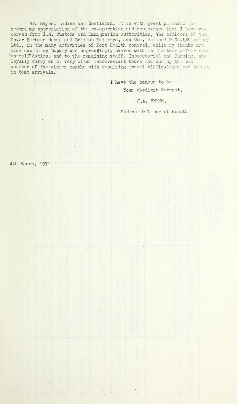 Mr. Mayor, Ladies and Gentlemen, it is with great pleasure that I record my appreciation of the co-operation and assistance that I have re- ceived ftfom H.M. Customs and Immigration Authorities, the officers of the Dover Harbour Board and British Railways, and Geo. Hammond & Co. (Shipping) Ltd., in the many activities of Port Health control, while my thanks are also due to my Deputy who ungrudgingly shares with me the twenty-four hour on-call duties,- and to the remaining staff, Inspectorial and Pursing, who loyally Carry on at very often inconvenient hours and during the bad weather of the winter months with resulting travel difficulties and delays in boat arrivals. I have the honour to be Your obedient Servant, J.A. BYRNE, Medical Officer of Health 4th March, 1971