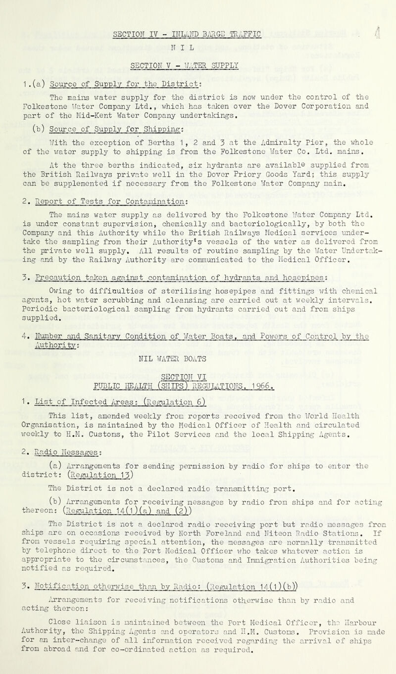 SECTION IV - INLAND BARGE TRAFFIC N I L SECTION V - WATER .SUPPLY 1. (a) Source of Supply for the District; The mains water supply for the district is now under the control of the Folkestone Water Company Ltd., which has taken over the Dover Corporation and part of the Mid-Kent Water Company undertakings. (b) Source of Supply for Shipping; With the exception of Berths 1, 2 and 3 at the Admiralty Pier, the whole of the water supply to shipping is from the Folkestone Water Co. Ltd. mains. At the three berths indicated, six hydrants are available supplied from the British Railways private well in the Dover Priory Goods Yard; this supply can be supplemented if necessary from the Folkestone Water Company main. 2. Report of Tests for Contamination; The mains water supply as delivered by the Folkestone Water Companjr Ltd. is under constant supervision, chemically and bacteriologically, by both the Company and this Authority while the British Railways Medical services under- take the sampling from their Authority's vessels of the water as delivered from the private well supply. All results of routine sampling by the Water Undertak- ing and by the Railway Authority are communicated to the Medical Officer. 3. Precaution taken against contamination of hydrants and hosepipes: Owing to difficulties of sterilising hosepipes and fittings with chemical agents, hot water scrubbing and cleansing are carried out at weekly intervals. Periodic bacteriological sampling from hydrants carried out and from ships supplied. Number and Sanitary Condition of Water Boats, and Powers of Control by the NIL WATER BOATS SECTION VI 'SHIPS) REGULATIONS. 1966, 1. List of Infected Areas This list, amended weekly from reports received from the World Health Organisation, is maintained by the Medical Officer of Health and circulated weekly to H.M. Customs, the Pilot Services and the local Shipping Agents. (a) Arrangements for sending permission by radio for ships to enter the district: (Regulation 13) The District is not a declared radio transmitting port. (b) Arrangements for receiving messages by radio from ships and for acting thereon: (Regulation 14(l)(a) and (2)) The District is not a declared radio receiving port but radio messages from ships are on occasions received by North Foreland and Niteon Radio Stations. If from vessels requiring special attention, the messages are normally transmitted by telephone direct to the Port Medical Officer who takes whatever action is appropriate to the circumstances, the Customs and Immigration Authorities being- notified as required. 3. Notification otherwise than bv Radio: (Regulation 1A(l 1M> /arrangements for receiving notifications otherwise than by radio and acting thereon: Close liaison is maintained between the Port Medical Officer, the Harbour Authority, the Shipping Agents and operators and H.M. Customs. Provision is made for an inter-change of all information received regarding the arrival of ships from abroad and for co-ordinated action as required.