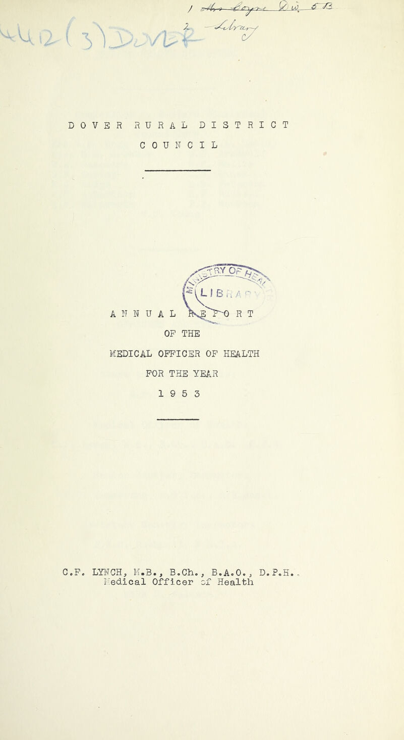 2 c/ DOVER rural district COUNCIL MEDICAL OFFICER OF HEALTH FOR THE YEAR 19 5 3 C.F. LYNCH^ M.B., B,Cho, B.AoO.^ D.PoH. Medical Officer of Health